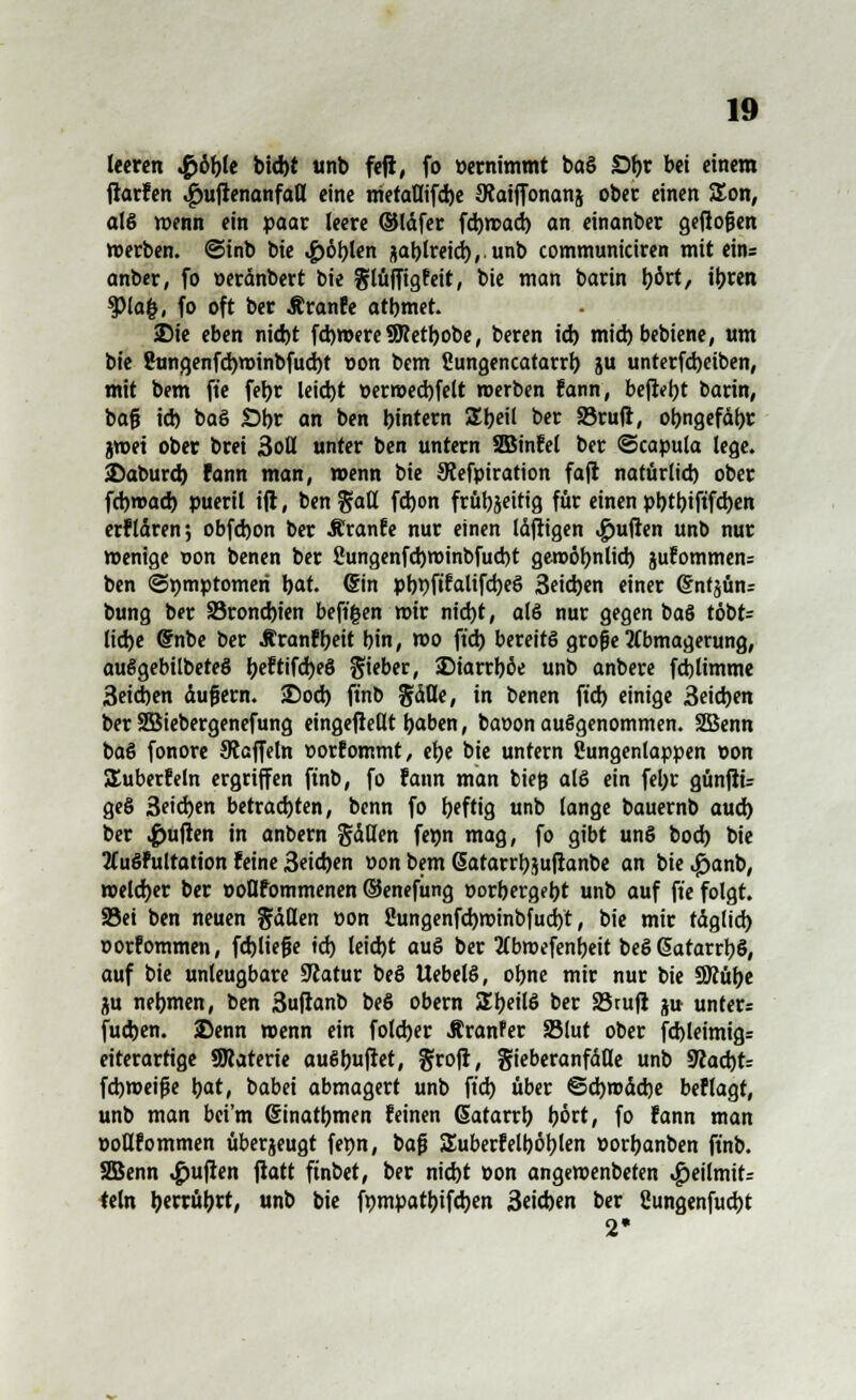 leeren $öbte bid)t unb fefi, fo pernimmt baö Sbj bei einem fiarfen ^ufienanfall eine metaUifd)e JRaiffonanj ober einen £on, a!§ wenn ein paar leere ©Idfer fd)wad) an einanber geflogen »erben, ©inb bie ^öblen &ablreid),.unb communiciren mit ein= anber, fo oerdnbert bie glüffigfeit, bie man barin l)ört, ibren tylafy, fo oft ber ßranfe atbmet. ©ie eben nid)t fcbmereSJcetbobe, beren id) miebbebiene, um bie 2ungenfd)roinbfud)t pon bem Sungencatarrb. ju unterfdjeiben, mit bem ft'e feijr leiebt perraedjfelt werben fann, befiel barin, baf? id) baS Öbr an ben bintern iJbeil ber 33ruft, obngefdbr jwei ober brei 3oll unter ben untern SBinfel ber ©capula lege, ©aburd) fann man, wenn bie JRefpiration faft natürlid) ober febwad) pueril ift, ben ftatt fdjon frübjeirtg für einen pbtbiftfdjen erfldren; obfdjon ber Äranfe nur einen Idfligen Ruften unb nur wenige oon benen ber Sungenfcbroinbfucbt geroöbnlid) jufommen= ben ©»mptomeri bat. ©in pbbfttalifd)eö 3eid)en einer Grnfjunz bung ber S3rond)ien beftgen mir nid)t, alö nur gegen baS töbt= liebe @nbe ber Äranfbeit bin, mo ft'd) bereits grofe Abmagerung, auSgebilbeteS be?tifd)e§ lieber, SDiarrböe unb anbere fd)limme 3eid)en dufjem. ©od) ft'nb gdfle, in benen ft'd) einige 3eid)en ber SBiebergenefung eingeftedt baben, baoon aufgenommen. SSÖenn baS fonore Staffeln porfommt, ebe bie untern ßungenlappen oon SEuberfeln ergriffen finb, fo fann man bieg alö ein febr günfiü ge§ 3eid)en betrachten, benn fo beftig unb lange bauernb aud) ber Ruften in anbern gdHen fepn mag, fo gibt unS bod) bie 2Cuöfultation feine 3eid)en »on bem ßatarrbjuftanbe an bie^janb, weldjer ber ooflfommenen ©enefung porbergebt unb auf ft'e folgt. Sei ben neuen fallen pon 2ungenfd)minbfud)t, bie mir tdglid) oorfommen, fdjliefüe id) leid)t auö ber tfbmefenbeit beS 6atarrt)S, auf bie unleugbare Statur beö Uebelö, obne mir nur bie ÜÄüt^c ju nebmen, ben 3uftanb beö obern Z\)t\{$ ber S3tufi $u unters fud)en. ©enn wenn ein foleber Äranfer SSlut ober fd)leimig= eiterartige SKaterie au6buftet, ^rofl, gieberanfdde unb 9?ad)t= fd)meife bat, babei abmagert unb ft'd) über ©cfyroddje beflagt, unb man bei'm (Sinatbmen feinen (Satarrb bort, fo fann man PoQfommen überzeugt fepn, baß SEuberfelböblen Porbanben ft'nb. SBenn Ruften ftatt ftnbet, ber nid)t Pon angewenbeten «£>eilmit=: teln berrübrt, unb bie fpmpatbifcben 3eid)en ber Sungenfucbt 2»