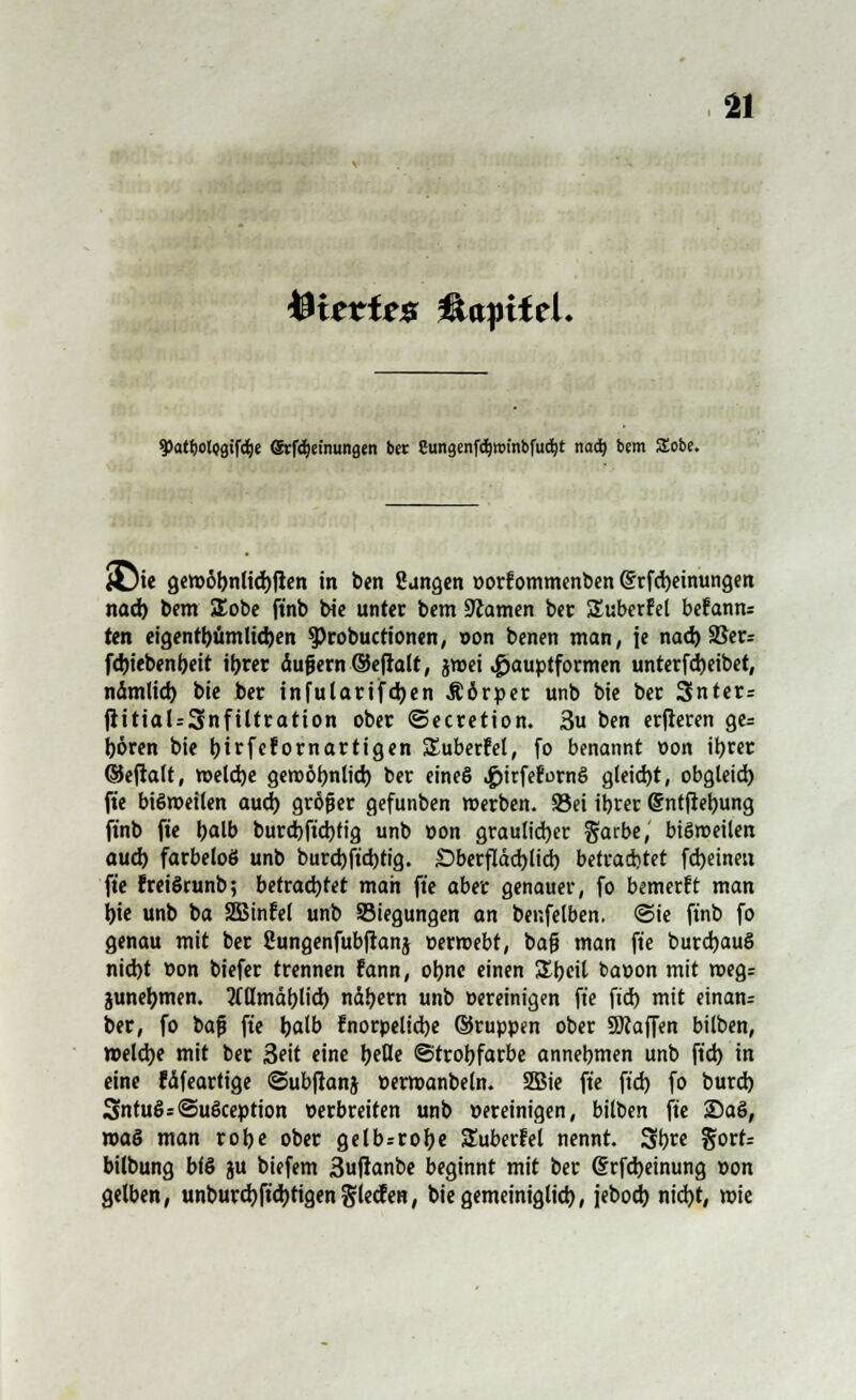 teittitz üaptfel. 5)atf)olpgifd()e ©:fd)emungen ber Cungenfdjwt'nbfudjt nad? bem SSobe. JÜie gctt>6bnttd)ficn in ben Üangen »orfommenben (Srfcbeinungen nad) bem £obe ftnb bie unter bem tarnen ber Suberfel befann= ten eigentbümlid)en Sprobuctionen, von benen man, je nad) 25er= fd)tcbcnf)cit ibrer äuf?ern©efralt, jnxi .£>auptformen unterfd)eibet, namlid) bie ber infularifd)en Ä6rper unb bie ber 3nter= ftitial=3nftltration ober ©ecretion. 3u ben erfieren ge= Ijören bie bjrfefomartigen Suberfel, fo benannt von ibrer ©eftalt, tt>eld)e geroöbnlid) ber eineS «gjitferornS gleid)t, obgleid) fte bisweilen aud) größer gefunben »erben. 23ei ibrer Grntftebung ftnb fte tyalb burd)ft'd)fig unb »on graulid)er ftatbe, bisweilen aud) farbeloö unb burd)ftd)tig. £)berfläd)lid) betrachtet fdjeinen fte freiSrunb; befrachtet man fte aber genauer, fo bemerkt man bie unb ba 2Binfel unb Siegungen an benfelben. <3ie ftnb fo genau mit ber ßungenfubftanj »ermebt, bafj man fte burdjauS nid)t t»on biefer trennen fann, obnc einen SEbeit ba»on mit wegs junebmen. Mmäblid) näbern unb »ereinigen fte ft'd) mit einan- der, fo bafj fte baß fnorpelicbe ©ruppen ober SKaffen bilben, »eldje mit ber 3eit eine belle ©trobfarbe annebmen unb ft'd) in eine fäfeartige ©ubftanj »erwanbeln. 2Bie fte ft'd) fo burd) 3ntu§s@u6ception verbreiten unb »ereinigen, bilben fte 2)aS, roaS man robe ober gelb=robe Suberfel nennt. 3b« §ort= bilbung bfS ju biefem 3uftanbe beginnt mit ber (Srfdjeinung »on gelben, unburd)ftd)rigen niedren, biegemeiniglid), jebod) nid)t, wie