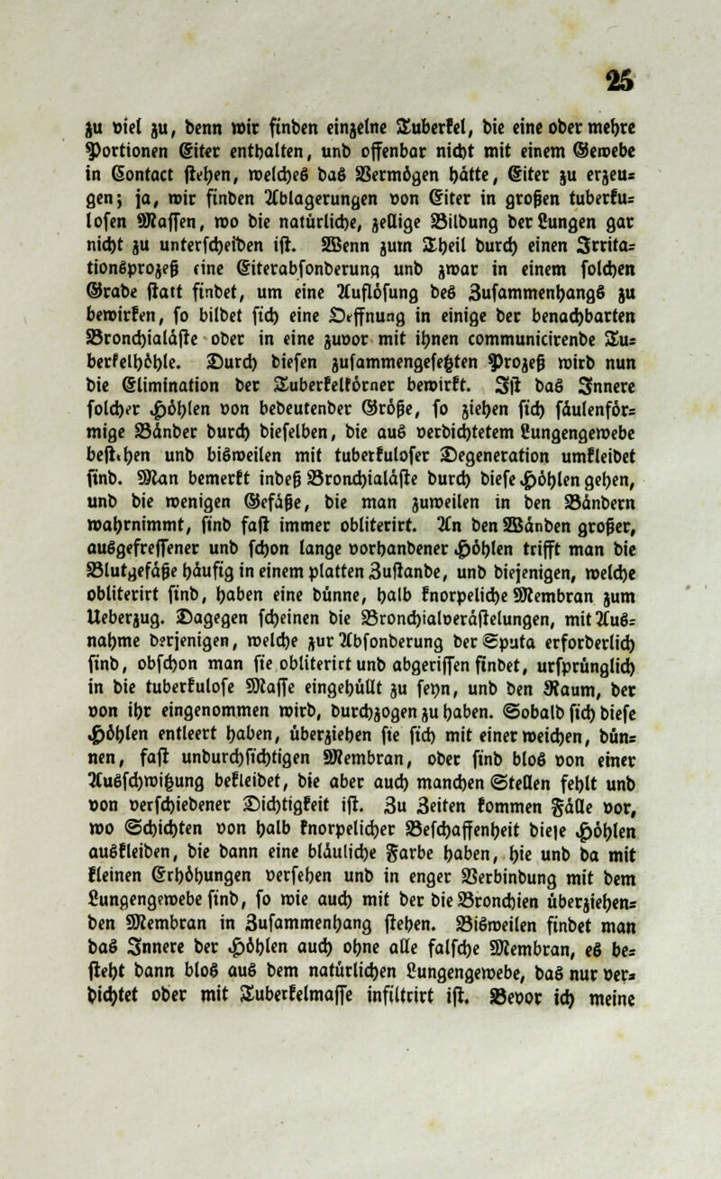 ju »iel ju, benn wir ftnben einzelne SEuberfel, bie eine ober mehre Portionen (Siter enthalten, unb offenbar nicht mit einem ©eroebe in ßontact jieben, welches baS SBermögen hätte, (Siter ju erjeus gen; ja, wir ftnben Ablagerungen »on diter in großen tubetfiu lofen SRaffen, wo bie natürliche, jeßige löilbung berfiungen gar nicht ju unterfcbetben ift. SBenn jum £beil burcb einen 3rrita= ttonfiprojefj (ine (Siterabfonberuna. unb jwar in einem folcben ©rabe fiatt ftnbet, um eine 2luflöfung beö 3ufammenbang§ ju bewirfen, fo bilbet ftcb eine Sfffnung in einige ber benachbarten SBroncbialäjre ober in eine juoor mit ihnen communicirenbe &u berfelboble. Durch biefen jufammengefe&ten $)rojejj wirb nun bie Elimination ber SEuberfeltörner bewirft. Sil ba§ Snnere folcber fohlen »on bebeutenber ©röf?e, fo jieben ftd) fdulenför* mige SJänber burcb biefelben, bie auö »erbicbtetem Sungengemebe befhben unb biöweilen mit tubetfulofer Degeneration umfleibet ftnb. Man bemerft inbefj 33roncbialä|re burch biefe ,£>öblen gehen, unb bie wenigen ©cfä&e, bie man juweilen in ben Säubern wahrnimmt, ftnb fa|r immer obliterirt. 3£n ben SBänben großer, auögefreffener unb fchon lange »orbanbener .£öblen trifft man bie Slutgefäjje häufig in einem platten 3uflanbe, unb biejenigen, welche obliterirt ftnb, haben eine bünne, halb fnorpeltcbeSRembran jum Ueberjug. Dagegen fcheinen bie SBroncbialoeräftelungen, mit3fuS= nähme berjenigen, welche ftur tfbfonberung ber Sputa erforberlicb ftnb, obfcbon man ft'e obliterict unb abgerijfen ftnbet, urfprüngltd) in bie tubetfulofe SJcajfe eingehüllt ju feön, unb ben Scaum, ber »on ihr eingenommen wirb, burcbjogen ju haben, ©obalb ftcb biefe fohlen entleert haben, übersehen fte ftch mit einer weichen, bün= nen, fafl unburcbft'cbtigen 2Wembran, ober ftnb bloS »on einer 2Cu6fcbmi&ung befleibet, bie aber auch manchen ©teilen fehlt unb »on »ergebener Dicbttgfeit ift. 3u 3eiten fommen Säße »or, wo «Schichten »on halb fnorpelicb,er SSefcbaffenbeit bie|e ^öblen au§fleiben, bie bann eine bläuliche garbe haben, hie unb ba mit fleinen Erhöhungen »erfeben unb in enger Serbinbung mit bem Sungengemebeftnb, fo wie auch mit ber bie 33rond)ien Überlebens ben Sßembran in 3ufammenhang flehen. SBiSmeilen finbet man baS Snnere ber «£>öblen auch ohne alle falfcbe SDiembran, eS be= fleht bann bloß auö bem natürlichen Sungengewebe, baS nur »er* bietet ober mit SEubetfelmaffe inftltrtrt tji. 5Be»ot ich meine