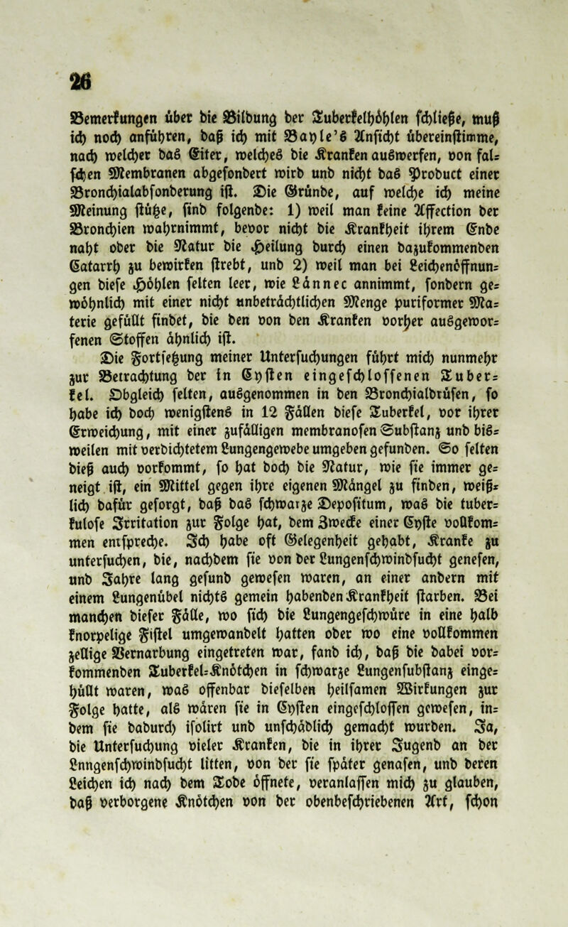 SSemerfungen über bie öilbung ber Zübtttetybtyen fd>ttcfe, mujj id) noch anführen, baß id) mit S5at?U'g Anficht übereinfiimme, nach roeld)er baS Siter, roelcbeS bie Äranfen auöroerfen, eon faU fäjen «Membranen abgefonbert wirb unb nicbt ba§ Sprobuct einer 25rond)ialabfonberung iß. 25ie ©rünbe, auf roeldje id) meine SReinung flüfce, ftnb folgenbe: 1) roeil man feine 2£ffection ber S5rond)ien mabrnimmt, bettor nicht bie Äranfbeit ihrem (Snbe nabt ober bie Sßatur bie Teilung burd) einen bajufommenben ßatarrb ju bewürfen ftrebt, unb 2) roeil man bei geicbenöffnum gen biefe Noblen feiten leer, wie San nee annimmt, fonbern ges roobnlid) mit einer nicbt unbetrdd)tlicben SÄenge puriformer 9Jca= terie gefüllt finbet, bie ben »cm ben Äranfen »orber auSgeroor: fenen ©toffen ähnlich ifi. 2Mc gortfe^ung meiner Unterfud)ungen fübrt mid) nunmebr jur SSetracbtung ber in Gräften eingefd)loffenen 5£uber= fei. Obgleich feiten, aufgenommen in ben SSroncbialbrüfen, fo babe id) bod) roenigfienö in 12 Säßen biefe Suberfel, »or ibrer Grroeicbung, mit einer zufälligen membranofen ©ubfianj unb bi§= »eilen mit \>erbid)tetem Sungengeroebe umgeben gefunben. ©o feiten biefj aud) »orfommt, fo bat bod) bie Siatur, roie fte immer ge= neigt ifi, ein SNittel gegen ibre eigenen SWängel ju ftnben, roeifj* lid) bafür geforgt, bafj ba§ febwatje ©epoft'tum, roa§ bie ruber* fulofe Srritation jur gotge bat, bem ßroeefe einer Gnfie üoflfonu men entfpreebe. 5d) babe oft ©elegenbeit gebabt, Äranfe ju unterfud)en, bie, naebbem fte »on ber Sungenfcbroinbfucbt genefen, unb Sabre lang gefunb geroefen roaren, an einer anbern mit einem Sungenübel nid)t§ gemein babenben Äranf beit jtarben. 93ei mand)en biefer §äße, roo ftcb bie Sungengefcbroüre in eine balb fnorpelige $tfiel umgeroanbelt batten ober roo eine »oflfommen jeflige SBernarbung eingetreten mar, fanb id), bafj bie babei »or= fommenben SEuberfeU-Stnötcben in febroarje Sungenfubfianj einges büßt waren, voa& offenbar biefelben beilfamen SBirfungen jur golge hatte, ahS mären fte in Gpfien eingefcbloffen gemefen, tn= bem fte baburd) ifolirt unb unfd)äblid> gemad)t würben. Sa, bie Unterfudjung t-ieler Äranfen, bie in ihrer Sugenb an ber Snngenfd)roinbfud)t litten, »on ber fte fpäter genafen, unb beren Seichen id) nad) bem SEobe öffnete, »eranlaffen mid) ju glauben, bafj verborgene Änötd)en »on ber obenbefdjriebenen 2frt, fdjon