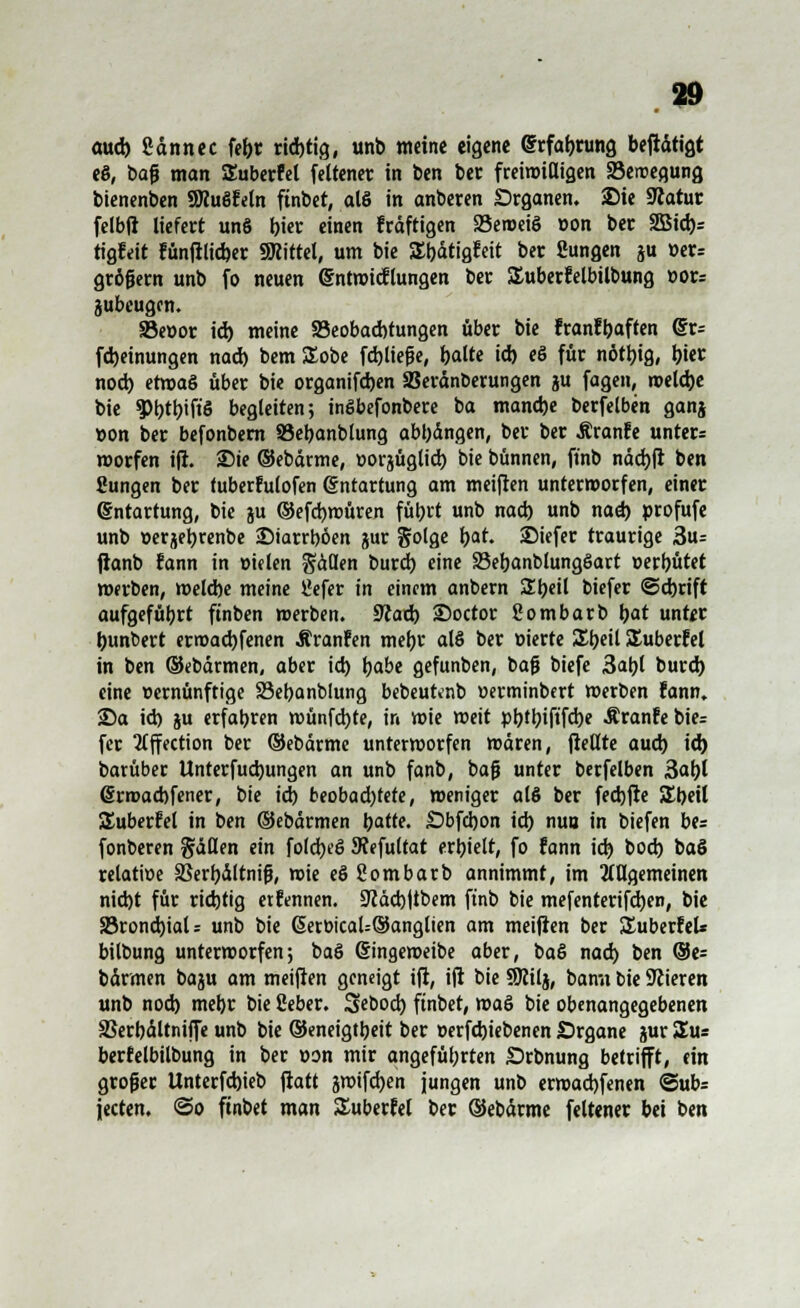 aud) ßdnnec fefcr ridjtig, unb weine eigene (frfabrung beftdtigt eS, baf» man Suberfel feltener in ben ber freiwilligen SBeroegung bienenben SWuSfeln finbet, als in anbeten Organen. Sie Statut felbft liefert unS rjicr einen Frdftigen SSenoeiö »on ber 2Bid)= tigfeit fünjllid)er SRittel, um bie SEbdtigfeit ber Sungen ju »er= großem unb fo neuen @ntroic!lungen ber Suberfelbilbung »or= jubeugen. SBeüor id) meine ^Beobachtungen über bie franffcaften @r= [Meinungen nad) bem SEobe fcbjiejje, balte id) eö für nötl)ig, i)W noch, ef»aö über bie organifeben SSerdnberungen ju fagen, »elcbe bie 9>btbift'5 begleiten; inSbefonbere ba manche berfelben ganj »on ber befonbern SSebanblung abt)dngen, ber ber Äranfe unter* morfen i|l. Sie ©ebdrme, »orjügticb bie bünnen, ft'nb ndcbfl ben ßungen ber tuber!u(ofen Entartung am meijfen unterworfen, einer Entartung, bie ju ©efebwüren füt>rt unb nad) unb nad) profufe unb serjebrenbe -Diarrböen jur Solge bat. SMefer traurige 3u= fianb fann in rnelen Säßen burd) eine 23ebanblungSart üerbütet »erben, welcbe meine llefer in einem anbern Sbeil biefer ©ebrift aufgefübrt ftnben »erben. 57iad) SDoctor gombarb bat unter bunbert ermaebfenen Ä ranfen mebt al§ ber üierte St>eil £uberfel in ben ©ebdrmen, aber id) tjabe gefunben, baß biefe 3abl burd) eine vernünftige SBebanblung bebeufcnb üerminbert »erben fann. Sa id) ju erfabren wünfebte, in »ie »eit ptjtl?iftfd)e Äranfe bie* fer 2Cffcction ber ©ebdrme unterworfen mären, jMte aud) id) barüber Unterfud)ungen an unb fanb, baß unter berfelben 3al)l @rn>ad)fener, bie id) beobadjfete, weniger alö ber feebfte SEbeil Suberfel in ben ©ebdrmen batfe. Sbfcbon id) nuu in biefen be= fonberen fallen ein folebeö Stefultat erbielt, fo fann id) bod) baS relatioe SBerbältnijj, »ie eö ßombarb annimmt, im allgemeinen nid)t für richtig erftnnen. 9iäd)|tbem ftnb bie mefenterifd)en, bie S5rond)iaU unb bie 6ert>icaU®anglien am meijten ber Suberfel* bilbung unterworfen; baß (finge»eibe aber, baö nad) ben ®e= barmen baju am meinen geneigt iji, ift bie SRilj, bami bie Stieren unb nod) mebr bie ßeber. Sebod) finbet, »aö bie obenangegebenen SSerbdltniffe unb bie ©eneigtbeit ber »erfebiebenen Organe jur Sus berfelbilbung in ber »on mir angeführten Srbnung betrifft, ein groger Unterfcbjeb fiatt jwifeben jungen unb er»ad)fenen @ub= jeeten. <3o finbet man Suberfel ber (Sebdrme feltener bei ben