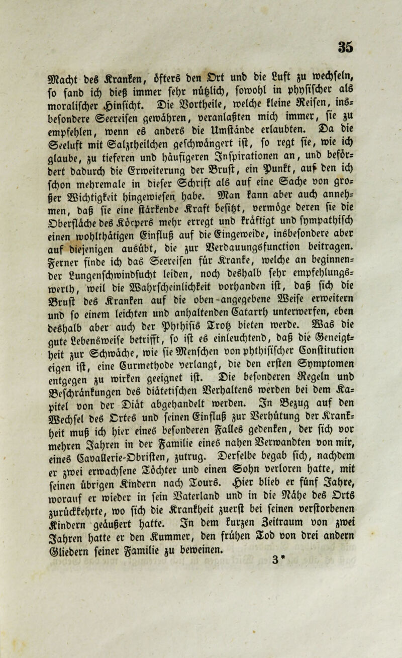 3Mad)t beS Äranfen, öfters ben Srt unb bic Suft ju wed)fctn, fo fanb id) bieß immer fer;r nüfclid), fowo^t in pb^ftfdjer als moralifd)er ,£>inftd)r. Die SSorttjeite, weld)e Heine Keifen, inS= befonbere ©eereifen gewdbren, peranlaßten mid) immer, fte ju empfehlen, wenn eS anberS bie Umßdnbe ertaubten, ©a bie Seeluft mit ©alfttbeilcbm gefdjwdngert ift, fo regt fte, wie id) glaube, ju tieferen unb häufigeren Snfpirationen an, unb beför= bert baburd) bie Erweiterung ber »ruft, ein ^unft, auf ben id) fd)on mebremale in biefer ©djtift als auf eine <Sa6)t »on gros ßer 2Bid)tigfeit bingewiefen t)abe. 9Kan fann aber aud) annel)= tnen, baß fte eine fiärfenbe Äraft beftfct, »erwöge beren fte bie £>berfldd)e beö £öcperS mebr erregt unb ?rdftigt unb ftjmpatbifd) einen wobltbdtigen Einfluß auf bie Eingeweibe, inSbefonbere aber auf biejenigen ausübt, bie jur 93erbauung6function beitragen. Serner ftnbe id) baö ©eereifen für Äranfe, welcbe an beginnen^ ber 2ungenfd)winbfud)t leiben, nod) beSbalb fer>r empfeblung§= werlb, weil bie 2Bat)rfd)einlid)feit t>ort)anben ift, baß ftd) bie «Bruft beS Äranfen auf bie oben-angegebene 2Beife erweitern unb fo einem leid)ten unb antjaltenben Eatarrb unterwerfen, eben beSbalb aber aud) ber WWW Stofc bieten werbe. 2öaS bie gute SebenSweife betrifft, fo ift eS einteudjtenb, baß bie ®eneigt= beit jur ©d)wdd)e, wie fte 9Renfd)en üon pt)tt?tftfd)er Eonftitution eigen ift, eine Eurmetbobe verlangt, bte ben erften ©nmptomen entgegen ju wirfen geeignet ift. Die befonberen Regeln unb 33efd)rdnfungen beS bidtetifd)en SSerbaltenS werben bei bem Äa= pitet »on ber £>idt abgebanbelt werben. 3n SBejug auf ben 2Bed)fel beS £rteS unb feinen Einfluß jur 23erbütung ber £ranf= beit muß id) biet eines befonberen gatleS gebenden, ber ftd) eor mebren Sauren in ber garailie eineS naben SSerwanbten »on mir, eines EaöaUerie-SDbriften, jutrug. Serfelbe begab ftd), naebbem ex jwei erwad)fene £öd)ter unb einen ©ob.n oerloren fjatte, mit feinen übrigen Äinbern nad) SourS. £ier blieb er fünf Sab«, worauf er wieber in fein SSaterlanb unb in bie 9?dl)e beS £>rt$ jurücffeljrte, wo ftd) bie Äranfbeit juerft bei feinen cerftorbenen Äinbern gedußert l)atte. 3n bem furjen 3eitraum »on imi Sabren f)atte er ben Äummer, ben frühen £ob Don brei anbern ©liebern feiner gamilie ju beweinen.