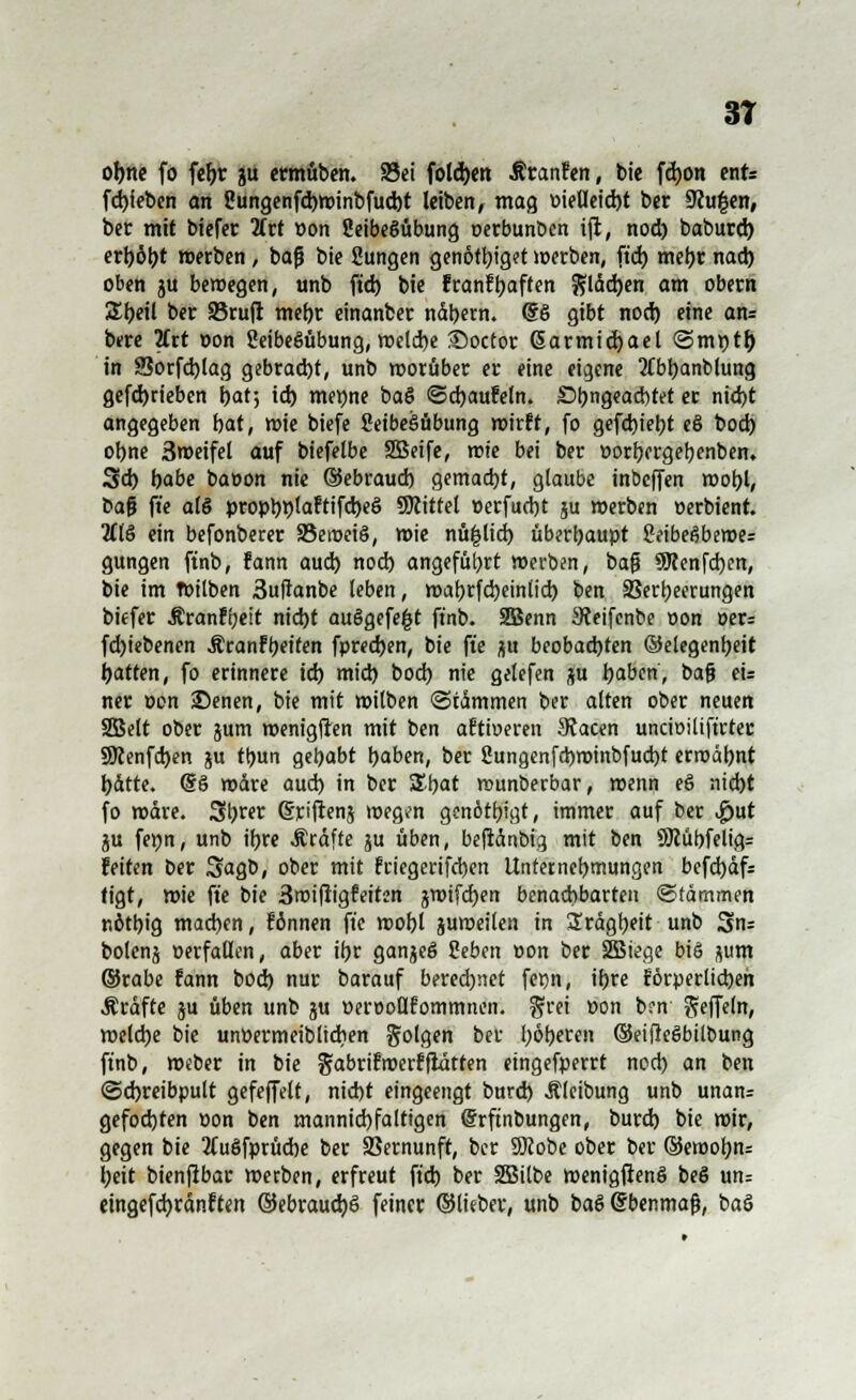 oljtte fo fe^r ju ermüben. S5ei foldjen Äranfen, Die fdjon enfe [Rieben an Sungenfcbwinbfucbt leiben, mag oietleicht ber 9cu|en, ber mit biefer Art Pon 2eibe§übung oerbunben ift, nod) baburd) erhöbt »erben, baß bie Sungen genötbiget werben, ftd) metyr nad) oben ju beiregen, unb ftd) bie franftyaften Jüchen am obern SEbeil ber 95ru(i mehr einanber ndbern. <Sö gibt nod) eine an= bere 2frt Don ÜeibeSübung, welche ^Doctor ßarmicbael ©mt)th in SSorfcblag gebracht, unb worüber er eine eigene tfbbanblung gefd)rieben bat; ich merme ba§ Schaufeln. Sl)ngead)tet er nid)t angegeben bat, wie biefe fieibeöübung wirft, fo gefebiebt e§ bod) ohne 3weifel auf biefelbe SBeife, wie bei ber porbergebenben. Sd) habe baoon nie ©ebraueb gemacht, glaube inbeffen wohl, Dafj ft'e a(§ propr>plaftifd>e§ Mittel Perfucbt ju werben »erbient. 2Cl§ ein befonberer 93eroei6, wie nü|lich überhaupt SeibeSbewe: gungen finb, fann aud) nod) angeführt werben, baß SWenfcben, bie im Toilben 3uffanbe leben, wabrfebeintieb ben Verheerungen biefer Äranfbeit nid)t auögefe|t ft'nb. 2Benn 3teifenbe oon per= fd)iebenen Äranfbeifen fpreeben, bie ft'e $u beobachten ©elegenfyeit Ratten, fo erinnere id) mid) bod) nie gelefen ju haben, bafj eu ner Pen ©enen, bie mit witben (Stämmen ber alten ober neuen 2Belt ober jum wenigfien mit ben aftioeren 9?acen uncioiüftrtec SKenfcben ju tt)un gebebt haben, ber 2una,enfd)winbfud)t erwähnt bdtte. (§§ wäre aud) in ber £bat wunberbar, wenn e§ nid)t fo wdre. Sbrer ©rijtenj wegen genötbjgt, immer auf ber $ut ju fepn, unb ibre Äräfte ju üben, beftänbig mit ben 9Jcübfelig= feiten Der SagD, ober mit friegerifeben Unternebmungen befcbäf= tigt, wie ft'e bie 3wiftigfeiten jwtfcben benachbarten Stämmen nötbig madjen, fönnen ft'e wobl juweilen in Srägtyeit unb Sn= bolenj verfallen, aber ifjr ganjeS Seben pon ber 2Biege bi§ jum ©rabe fann bod) nur barauf bered)net fepn, ibre förperlicbeh Äräfte ju üben unb ju Pert-oüfornrnnen. §rei Pon brn Steffeln, welche bie unPermeiblicben Solgen ber höheren ©eifteSbilbung ft'nb, Weber in bie gabrifroerfflutten eingefperrt nod) an ben (Schreibpult gefejfelt, nicht eingeengt burd) Äleibung unb unan= gefoebten pon ben mannid)faltigen (Srftnbungen, burd) bie wir, gegen bie 2Cuöfprücbe ber Vernunft, ber SJcobe ober ber ©erooljtu beit bienftbar werben, erfreut ftd) ber SBilbe wenigftenS beö un= emgefchränften ©ebrauchS feiner ©lieber, unb baS @benmafj, baö