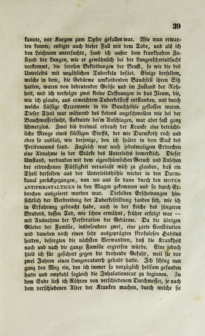 lärmte, »or Äurgem gum Opfer gefallen roav. SBSic man erwar= ten fonnte, enbigte aud) biefer %aü. mit bem SEobe, unb als id) ben 2eid)nam unterfud)te, fanb id) außer bem franfljaften 3u- fianb ber ßungen, wie er geroofmlid) bei ber 8ungenfd)winbfud)t »orfommt, bie ferofen Sefleibungett ber 33rujt, fo wie bie beS Unterleibs mit unjäl)lid)en Suberfeln befäet. (Innige berfelben, Weld)e in bem, bie ©ebdrme umfleibenben S3aud)feH it>ren <Si£ Ratten, waren »on bebeutenber ©röße unb im ßufranb ber 9iqlj= l)eit, unb id) »erfolgte jroei fleine Seffnungen in baS Sleum, bie, tt>ie id) glaube, auS erweichtem SEuberfelftoff entjtanben, unb burd) weld)e flüfft'ge Gfrcremente in bie 33aud)böble geflojfen waren. 25iefer SEbeil mar mdbrenb beS ßebenS angefcfywollen wie bei ber S5aud)mafferfud)t, fluftuirte bei'm 2(nfd)lagen, mar aber faji ganj fdjmerjloS. 3wei bis breimal erbrad) ber Äranfe eine beträd)fc lid)e SKenge eines flüfft'gen Stoffs, ber wie ©arm'fotf) rod) unb eben fo auSfal), wie ber jenige, ben id) fpäter in bem ©aef beS Peritoneums fanb. 3ugleid) mar nad) iebcSmaligem @rbred)en eine llbnatyme in ber ©tdrfe beS Unterleibs bemerflid). SMefer Umjranb, üerbunben mit bem eigentbümltd)en ©erud) unb 2tnfeben ber erbrod>enen glüffigfeit tieranlaßt mid) ju glauben, baß ein £t)eil berfelben auS ber UnterleibSböt)le mieber in ben £)arm; fanal jurücfgegangen, »on mo auS fte bann burd) ben motus antiperistalticüs in ben ÜJcagen gefommen unb fo burd) (§r= bredjen ausgeleert morben mar. Siefeiben (Srfdjeinungen l)ine ftd)tiid) ber SSerbreitung ber SEuberfelbilbung fanben ft'd), wie id) in Erfahrung gebrad)t Ijabe, aud) in ber Seidje beS jüngeren SßruberS, beffen £ob, wie fd)on erwäbnt, früher erfolgt war — mit 3CuSnal)me ber Perforation ber ©ebärme. ©a bie übrigen ©lieber ber gamilie, inSbefonbere gmei, eine garte Gonflitution unb baneben nod) einen febr ausgeprägten ffrofulofen ^»abituS Ratten, beforgten bie näd)|ten SSerwanbten, baß bie Äranfyeit nad) unb nad) bie gange gamilie ergreifen würbe, eine jebod) Ijielt id) für geftd)ert gegen bie brobenbe ©efa&r, weil fte oor jwei Sauren einen Sungencatarrb gehabt batte. 3d) fd)(ug nun ganj ben SBeg ein, ben id) immer fo e-orjüglid) tjeilfam gefunben Ijatte unb empfahl fogleid) bie SnfcalationScur ju beginnen. 3u bem @nbe ließ id) 5Röt)ren »on »erfdjiebenem ®urd)meffer, je nad) bem »erfd)iebenen 2l(ter ber Äranfen madjen, burd) welche fte