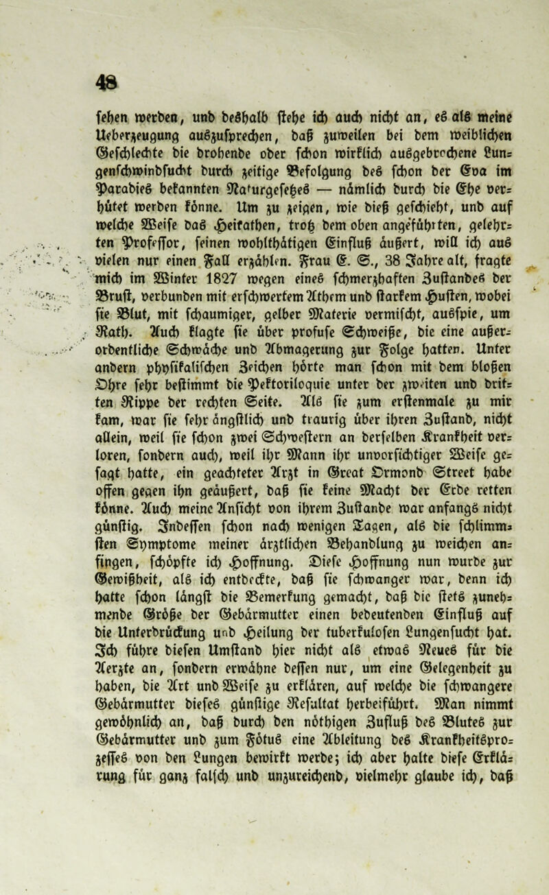 feben »erben, unb beöbalb ftef>e id) aud) nid)t an, e§ alß weine Ueberjeugung auöjufprecben, ba$ jumeilen bei bem weiblichen ©efcblecbre bie brobenbe ober fdmn roirFlid) aufgebrochene Suns genfcbmmbfucht burcb zeitige Befolgung beö fd)on ber @oa im $Parabie6 beFannten 9tafurgefe|e§ — nämlid) burd) bie @be öers büfet »erben Fönne. Um ju geigen, mie bieg gefcbiebf, unb auf welche SBeife Daö ^jeifatben, tro| bem oben angeführten, gelebr= ten Proffffor, feinen mobltbdtigen @influ§ dugert, miß id) auö »ielen nur einen %aU erjäblcn. fitau @. ©., 38 Sabre alt, fragte mich im Sßinter 1827 megen eineö fcbmerjbaften 3ufranbe6 ber 23ruft, »erbunben mit erfcbmertemAtbfm unb fiarfem Ruften, wobei fte SSlut, mit fcbaumiger, gelber SRaterie permifcbt, auöfpie, um 9?atl). 2lucb Flagte fte über profufe Schweige, bie eine aufjer.= orbentlicbe ©cbroäcbe unb Abmagerung jur S°'9e hatten. Unter anbern pbr)ftFa(ifcben 3eicben borte man fcbon mit bem btojjen £)bre fetyr befiimmt bie $)eFtoriloquie unter ber jwiten unb britr ten 9iippe ber rechten ©eite. HU fte aum erjienmale ju mir tarn, mar fte fer>r ängßlid) unb traurig über ibren 3uftanb, nid)t allein, meil fte fcbon jmei @d)weftern an berfelben ÄranFbeit oer= loren, fonbern aud), meil il)r SKann ihr unr-orftcbtiger SBcife ge= fagt hatte, ein gead)teter 3frjt in ©reat Crmonb ©treet babe offen gegen ibn geäußert, bafj fte Feine 9Racbt ber (Stbe retten Fönne. Auch meine Anficht »on ibrem 3ußanbe mar anfangs nicht günfiig. Snbeffen fcbon nad) menigen Sagen, al6 bie fcblimm* ßen ©pmptome meiner ärztlichen SSebanblung ju weichen an= fingen, fdjöpfte id) Hoffnung, SMefe Hoffnung nun mürbe jur ©eroigbeit, atö id) entbecFte, bag fte fcbroanger mar, benn id) hatte fcfeon längfi bie SBemerfung gemacht, bafj bie flefS pnetjs menbe QJröfje ber ©ebärmutter einen bebeutenben @influg auf bie UnterbrücFung unb Teilung ber tuberFulofen ßungenfucbt bat. 3d) fübre biefen Umftanb hier nicht al§ etmaö SJceueS für bie Aerjte an, fonbern ermdbne beffen nur, um eine (SJelegenbeit ju haben, bie Art unbSBeife ju erfldren, auf welche bie fcbwangere ©ebdrmutter biefeö günflige SJefultat herbeiführt. SRan nimmt gewöhnlich an, bag burd) ben nötbigen 3uflug beö 33lute6 jur ©ebärmutter unb jum götu§ eine Ableitung beö ÄranFbeitSprOr jeffeö t>on ben Sungen bemirFt merbe; id) aber halte biefe 6rFld: rung für ganj falfcb unb unjureicbenb, öielmebr glaube id), bog