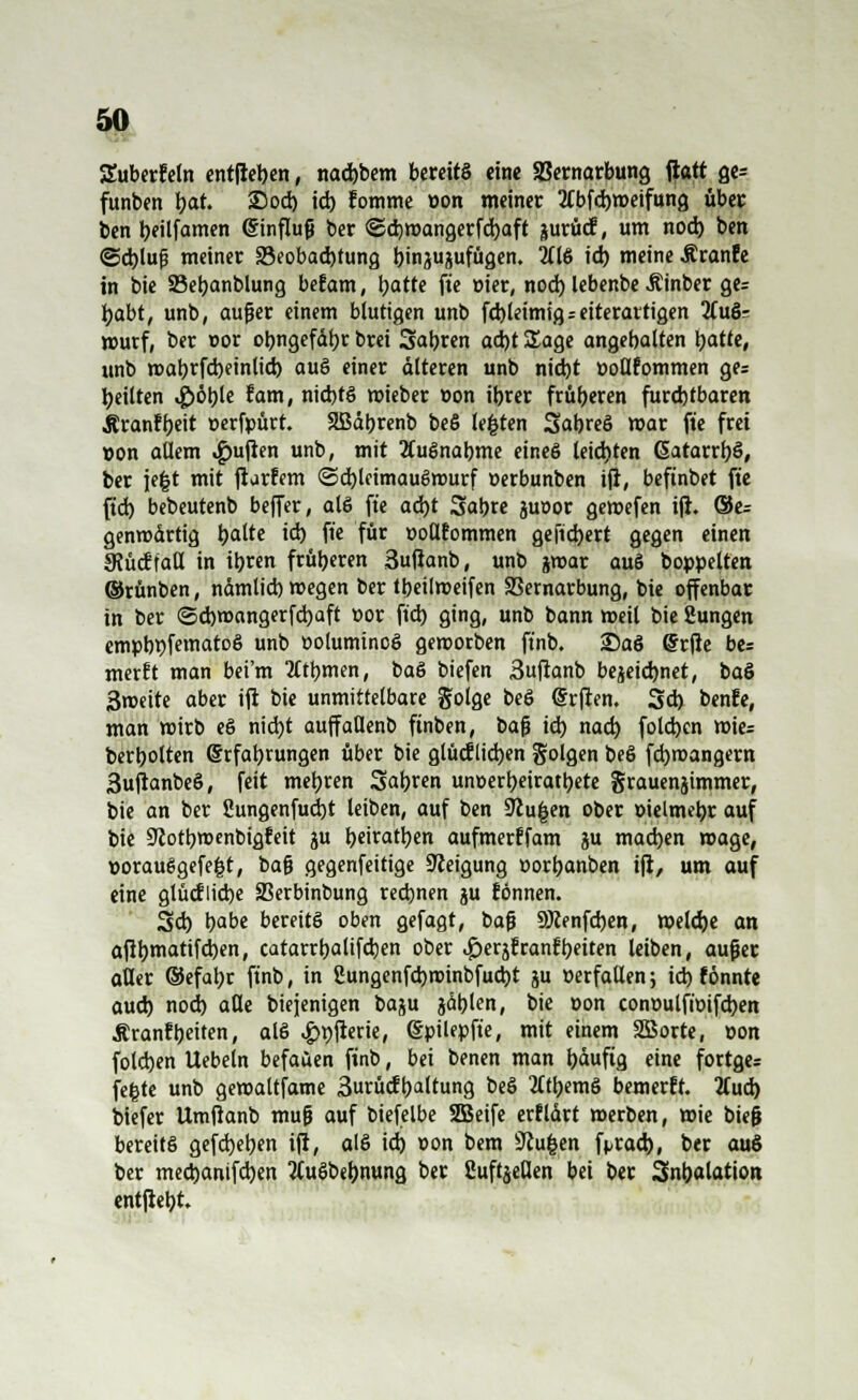 Suberfetn entfteben, nacbbem bereits eine SBernarbung ftatt ge= funben l>at. 25 od) id) Eomme »on meiner 2Cbfd)»eifung übet: ben beilfamen Einfluß ber <2d)t»angerfd)aft jurücf, um nod) ben ©ebluß metner ^Beobachtung b^injujufügen. 2(16 id) meine Äranfe in bie SSebanblung befam, batte fte »ier, nod) lebenbe Äinber ge= habt, unb, außer einem blutigen unb fcbleimtgreiterarttgen 2CuS= murf, ber t>or obngefdbr brei Sabren ad)t Sage angehalten hatte, unb roabrfd)einlicb auS einer alteren unb nicht öoüfommen ge= heilten $öble tarn, nichts roteber »on ibrer früheren furchtbaren Äranfbeit »erfpürt. SBdbrenb beS legten SabreS mar fte frei »on allem Ruften unb, mit Ausnahme eines leichten GatarrbS, ber je|t mit ftarfem (Sd)lcimauSrourf »erbunben ift, befinbet fte fid) bebeutenb beffer, als fte ad)t Sabre juoor gemefen ift. ©e= genrodrtig hatte id) fte für »otlfommen gefiebert gegen einen 3?ücf taö in ihren früheren 3ufianb, unb jroar auS boppelten ©rünben, ndmlicb megen ber tbetlroeifen 33ernarbung, bie offenbar in ber <3d)t»angerfcbaft t>or fid) ging, unb bann meil bie Sungen empbbfematoS unb »oluminoS geroorben ft'nb. 25aS @rfie be= merEt man bei'm tftbmen, baS biefen 3uftanb bezeichnet, baS 3roeite aber ift bie unmittelbare golge beS @rften. Sd) benfe, man wirb eS nicht auffatlenb ftnben, baß id) nad) fold)en roie= berbolten Erfahrungen über bie glücflicben folgen beö fd)roangern 3uftanbeS, feit mehren Sahren unoerbeiratbete grauenjimmer, bie an ber 2ungenfud)t leiben, auf ben Stufen ober »ielmebr auf bie Stothmenbigfeit ju fymatyen aufmerffam ju machen roage, »orauSgefe|t, t>a$ gegenfeitige Steigung »orbanben ift, um auf eine glücfiicbe ÜBerbinbung rechnen ju fönnen. Sd) b^be bereits oben gefagt, baß SWenfcben, »eiche an aftbmatifchen, catarrhalifchen ober ^erjfranfbeiten leiben, außer atter ©efahr finb, in 2ungenfd)t»inbfud)t ju »erfaUen; id) f önnte auch nod) alle btejenigen baju jdblen, bie »on conüulftoifcben Äranfheiten, atS ^>t>flcrie, (Sptlepfie, mit einem SBorte, »on folchen Uebeln befaüen finb, bei benen man häufig eine fortge; fe|te unb gemaltfame 3urücfhaltung beö 2(tbemS bemerft. 2Cud) biefer Umftanb muß auf biefelbe SBeife erftdrt merben, »ie bteß bereits gefd)eben ift, alS id) »on bem iftu&en frracb, ber auS ber meebamfeben tfuSbebnung *>« fiuftjeflen bei ber Snbalation entftebt.