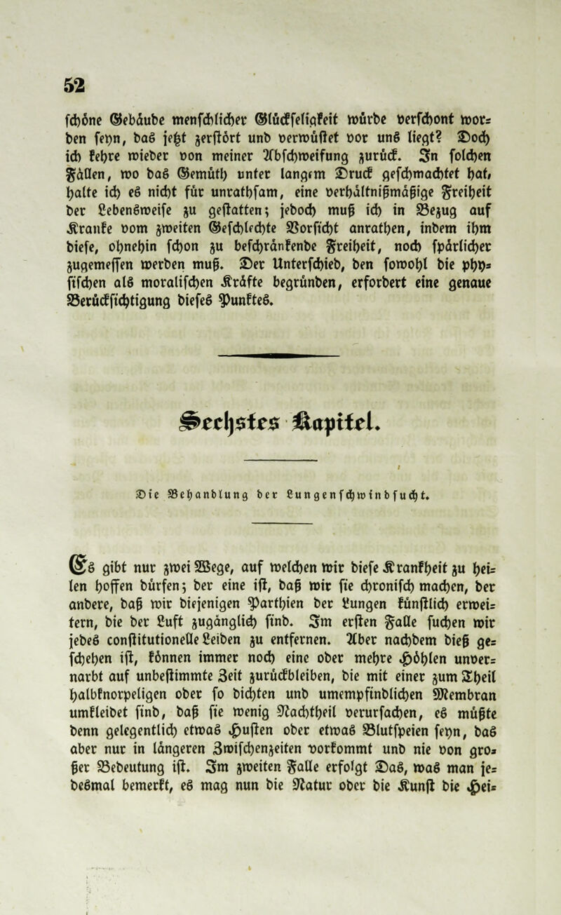 fd)6ne ©ebdube menfdbltrfjer ©tücffeligfeit würbe »erfdjont mors ben fepn, baS je|t jerftort unb Derwüfiet t>or un§ liegt? 25od) id) febre roieber »on meiner 2(bfd)tt>eifung aurücf. Sn foldjen gdflen, wo ba§ ©emütb unter langtm £)rud gffd)mad)tet t>at, tjatte id) e§ nid)t für unratbfam, eine üerbdltnißmdfjige greiijeit ber gebenSroeife ju geftatten; jebod) muß id) in 33ejug auf Äranfe t-om jmeiten ©efd)lfd)te 83orfid)t anraten, inbem ibm biefe, otynebjn fd)on ju befdjrdnfenbe gxeibeit, nod) fpdrlicfyer jugemeffen »erben mufj. 25er Unterfd)ieb, ben fott>ot)I bie pi)93 ftfd)en als moralifd)en Ärdfte begrünben, erforbert eine genaue S3erüdftd)tigung biefeö $>unfteö. §s>tc\)$te$ &ayiitl. £>te SJetyanbluttg ber 8ungenf$n>inbfud)t. (STö gibt nur jweiSBege, auf roetd)en mir biefe Äranfljettju beu len hoffen bürfen; ber eine ift, bafj wir fte d)ronifd) mad)cn, ber anbere, bajj wir biqenigen ^Partbien ber t'ungen fünftlid) erroei= tern, bie ber fiuft pgdnglid) ftnb. 3m erften §ade fud)en wir jebeS confiitutionetle Seiben ju entfernen. 3Cber nad)bem bieg ge= fd)eb.en ift, können immer nod) eine ober mebre #öblen um>er= narbt auf unbeftimmte 3eit prüd! bleiben, bie mit einer jum Sbril balbfnorpeligen ober fo bid)ten unb umempftnblicben SÖiembran umf leibet ftnb, baft fte roenig 5ftad)tbeil »erurfadjen, e$ müjjte benn gelegentlid) ett»a§ Ruften ober etroaS SMutfpeien femt, baS aber nur in längeren 3roifd)enjeiten -»orEommt unb nie öon gro» fj er S3ebeutung ift. 3m jmeiten galle erfolgt S)aö, »a§ man je= beßmal bemerft, eö mag nun bie 3?atur ober bie Äunft bie 4Jei=