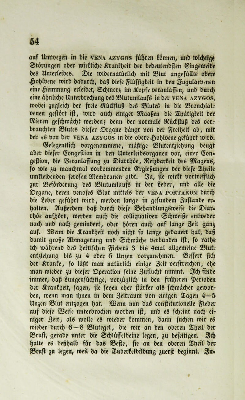 WTC auf Umwegen ttt bie vena azygos führen fcmnen, unb wtd)tig< (Störungen ober wirfliebe Äranfbeit ber bebeutenbflen Gh'ngeweibe beö Unterleibes. Sie wibernatürlid) mit 33lut angefüllte obere .^obfoene wirb baburd), bafj biefe glüfft'gfeit in ben Sugulatümen eine Hemmung erleibet, ©djmerj im Äopfe »eranlaffen, unb burd) eine dt>nlid)e Unterbrechung beö S3lutumtaufö in ber vena azygos, wobei jugleid) ber freie 3?ücfflufj beö SMuteS in bie SroncbiaU »enen gefiört ifl, wirb aud) einiger SRaajjen bie SljitigEeit ber Meieren gefd)Wdd)t werben; benn ber normale 3tücfflufj beö »er: brauchten Söluteä biefer Srgane t^ängt »on ber greibeit ab, mit ber eö »on ber vena azygos in bie obere «Jöobfoene geführt wirb, ©elegentlid) »orgenommene, mdfjige 33lutentjiebung beugt aber biefer (Songefrion in ben UnterleibSorganen »or, einer 6ons gejiion, bie Veranlagung ju SMarrböe, Sieiibarfeit be6 SRagenö, fo wie ju manchmal »orfommenben (Srgiefjungen ber biefe Sbeite umfletbenben ferofen Membranen gibt. Sa, fte wirft oortreffltd) jur SSeförberung be6 Slutumlaufö in ber Seber, unb alle bie Organe, beren »enofeö 95lut mittel^ ber vena portarüm burd) bie fieber gefübrt wirb, «erben lange in gefunbem ßufianbe er: galten. 2lufj«rbem bafj burd) biefe SebanblungSweife bie £)iar= rl)öe aufhört, werben aud) bie coUiquatioen ©cbweifje enfweber nad) unb nad) gemindert, ober b^ren aud) auf lange 3eit ganj auf. SBSenn bie Äranfbeit nod) nid)t fo lange gebauert bat, bafj bamit gtofje Abmagerung unb ©cbwdcfye »etbunben tfi, fo ratbe id) wdbrenb beS tjeftifdjen §ieber§ 3 bt8 4mal allgemeine 93lut- entjiebung bis ju 4 ober 6 Unjen »orjunebmen. 93effert ft'd) ber Äranfe, fo Idfjt man natütlid) einige 3eit »erflreid)en, ebe man mieber ju biefer Operation feine 3uflud)t nimmt. 3d) ftnbe immer, bafj 2ungenfüd)tige, »orjüglicb. in ben früberen $)erioben ber Äranfbeit, fagen, fte jenen eber fldrfer al8 fd)wdd)er gewor- ben, wenn man ibnen in bem 3eitraum »on einigen Sagen 4—5 Unjen 93lut entjogen bat. 2Benn nun baö confiitutionelle gieber auf biefe SBeife unterbrochen worben ifl, unb eö fd)eint nad) eu niger 3eit, al6 wolle e§ wieber fommen, bann fud)en wir e§ wieber burd) 6 — 8 S3lutegel, bte wir an ben oberen Sbeil ber 83ruji, gerabe unter bie ©d)(ufiVlbeine legen, ju befeitigen. 3d) balte e§ befjbalb für ba6 SBefle, fte an ben oberen Sbeil ber SSrufl ju legen, weil ba bie Äuberfelbilbung juerfl beginnt. 3to=