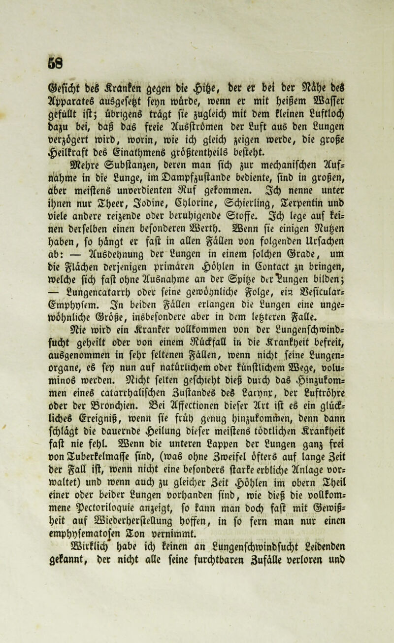 ©eft'cfyt beß Äranfen gegen bie Jpi^t, ber er bei ber $dbe be8 Apparates au§gefe|t fetjn mürbe, wenn er mit beifiem 2Bajfer gefüllt ift; übrigens tragt fte jugteid) mit bem fleinen Suftlod) baju bei, baj3 baS freie 2£uSitrömen ber Suft auS ben Sungen »erjögert mirb, morin, mie id) gleid) geigen »erbe, bie größte .gjeilfraft beS (JinatbmenS größtenteils bejtet)t. SRebre ©ubßanjen, beren man fiel) gur med)anifd)en 2(uf= ndbme in bie Sunge, im S)ampfgu(ianbe bebiente, ftnb in großen, aber meiflenS wmerbienten S?uf gefommen. 5d) nenne unter iljnen nur SEbeer, Sobine, (5t)lorine, «Schierling, Serpentin unb öiele anbere reijenoe ober berubigenbe ©toffe. 3d) lege auf ttu nen betfelben einen befonberen SBertb. SBenn fte einigen üftu£en baben, fo t>dngt er fafi in allen gdflen »on folgenben Urfadjen ab: — 3(uöbeb,nung ber Sungen in einem foldjen ©rabe, um bie §ldd)en berjenigen primären Noblen in Gontact jn bringen, meldje fid) fafi obne 2(uSnabme an ber @pi£e bedungen bilben; — Sungencatarrb ober feine geroötjnlicbe golge, eist SSeftculars (Smpbpfem. Sn beiben gäflen erlangen bie Sungen eine unge= mobnlicbe (§5rö$e, inSbefonbere aber in bem (enteren gaUe. 9iie wirb ein Äranfer üoUEommen oon ber Sungenfd)roinbs fuebt gebeilt ober »on einem StücffaU in bie .Rranfyeit befreit, ausgenommen in fetjr feltenen fällen, wenn nid)t feine 8ungen= Organe, eS fet) nun auf natürlicbem ober tunfhiebem SBege, oolus mtnoS werben. 9lid)t feiten gefebtebt biejj burd) baS ^injufonts men eines catarrbalifeben 3ufianbeS beS Sartynr, ber Suftröbre ober ber SBrondjien. SBei tfffectionen biefer 2Crt ijt eS ein glucfr licbeS (Sreignifj, wenn fte frül) genug binjufommen, benn bann fd)ldgt bie bauernbe Teilung biefer meifienS töbtlid)en Äranfbeit faji nie febL SBenn bie unteren Sappen ber Sungen ganj frei »on SSuberfelmaffe ftnb, (roaS obne 3roeifel öfters auf lange 3eit ber §atl ift, menh niebt eine befonberS jrarfe erblidje Anlage »or= maltet) unb roenn aud) ju gleicher 3eit #öblen im obern Sbeil einer ober beiber Sungen »orbanben ftnb, rcie biefj bie »oUfonu mene ^ectoriloquie anjeigt, fo fann man bod) faji mit ®iw\p beit auf Söieberberjiellung boffen, in fo fern man nur einen empb>)fematofen £on Dernimmt. 2Birflid) babe id) feinen an Sungenfcbminbfud)t Seibenben fiefannt, ber nidjt alle feine furdjtbaren 3ufäHe »erloren unb