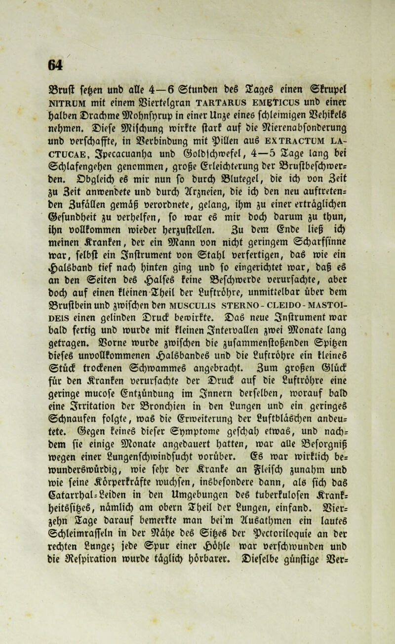 23ruff fe$en unb olle 4—6 ©tunben beS Sageö einen ©frupel nitrüm mit einem 33iertelgran Tartarus emeticus unb einer falben Drachme SKobnfnrup in einer Unje eines fcbleimigen 93et>ifel§ nehmen. SMefe SRifcbung roirfte ftarf auf bie 9?terenabfonberung unb »erfd)affte, in SBerbinbung mit Rillen ou§ extractüm la- ctucae, Specacuanba unb ©olblcbroefel, 4—5 Sage lang bei ©d)lafengeben genommen, große Erleichterung ber 33ruftbefd)mer= ben. Obgleich, e6 mir nun fo burd) 33lutegel, bie ich. t>on 3eit flu 3eit anrcenbete unb burcb 2frjneien, bie ich ben neu auftreten: ben 3ufd(len gemäß »erorbnete, gelang, ibm ju einer erträglichen ©efunbbeit gu »erbelfen, fo mar e§ mir bocb barum ju tbun, ibn »oUfommen mieber bewfreUen. 3u bem (Snbe ließ ich, meinen .tränten, ber ein SRann »on nicht geringem ©cbarfft'nne mar, felbfl ein Snftrument »on ©tabl üerfertigen, baö wie ein «gjalöbanb tief nad) hinten ging unb fo eingerichtet war, baß eö an ben ©eiten beö ^>alfeS feine 33efcbroerbe t>erurfad)te, aber bocb auf einen tleinen SEbeil ber Suftröbre, unmittelbar über bem 33ruflbein unb jroifcbenben müscülis sterno - cleido - mastoi- deis einen gelinben ©rucf beroirfte. S)aö neue Snjirument mar balb fertig unb »urbe mit fleinen Snterwallen jmei SRonate lang getragen. SSorne mürbe jmifchen bie jufammenfioßenben ©pigen biefeS unt>oß?ommenen Jpalöbanbeö unb bie Suftröbre ein fleineö ©tüo? trocfenen ©cbroammeS angebracht. 3um großen ©IM für ben Äranfen üerurfacbte ber 25rucE auf bie Suftröbre eine geringe mucofe ©ntjünbung im Snnern betfelben, worauf balb eine Stritation ber S3rond)ien in ben Sungen unb ein geringes Schnaufen folgte, roa§ bie (Erweiterung ber SuftbläStben anbeu= tttt. ©egen feines biefer ©mnptome gefdjab ermaß, unb nach: bem ftc einige ÜÜconate angebauert tyatten, mar aQe 33eforgniß wegen einer 2ungenfd)winbfud)t worüber. 66 mar mirfüch be= wunberSroürbtg, mie fet>r ber ^ranfe an gleifd) junabm unb mie feine Äörperfrdfte wucbfen, ineibefonbere bann, als ftcb to& ßatarrbaU Seiben in ben Umgebungen beö tuberfulofen Äranfr beitöftgeö, nämlich am obern 2heil ber üungen, einfanb. SSier= gebn Sage barauf bemerkte man bei'm 2luSatbmen ein laufeö ©cbleimraffeln in ber SJcäbe be§ ©i|e§ ber $Pectoriloquie an ber rechten Sunge; jebe ©pur einer ,£öble mar üerfcbwunben unb bie JRefpiration mürbe tdglid) bötbarer. SMefelbe günjiige 2Jer=