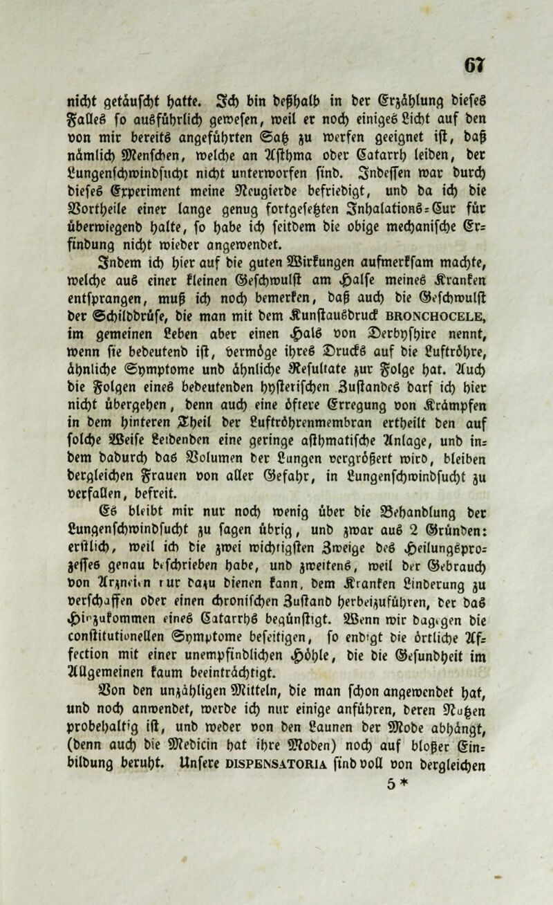 6T ntd)t getdufd)t batte. 3d) bin befjtyatb in ber ©rjdblung biefeS gaflcS fo augfübrlid) gemefen, »eil er nod) einigeß Siebt auf ben »on mir bereite angefübrten ©a| gu werfen geeignet iji, baß ndmlid) SRenfcben, weld)e an tfftbma ober (Satarrb leiben, ber l'ungenfd)ix>inbfud)t nid)t unterworfen ftnb. Snbejfen war burd) biefeS Experiment meine SJleugietbe befriebigt, unb ba id) bie SSorttjeilc einer lange genug fortgefe|ten SnbalationßsGur für übermiegenb palte, fo babe id) feitbem bie obige mecbanifcbe (Sr= ftnbung nid)t wieber angewenbet. Snbem id) l)ier auf bie guten Sßirfungen aufmerffam mad)te, welche auß einer fleinen ©efcbwulfl am £alfe meines Äranfen entfprangen, muf? id) nod) bemerfen, baf? aud) bie ©efcbrouljt ber ©cbilbbrüfe, bie man mit bcm ÄunjiauSbrucf bronchocele, im gemeinen Seben aber einen ,£>alß »on 35erbpfbire nennt, wenn ft'e bebeutenb ift, bermöge ibreß jDrutfß auf bie Suftrötyre, dbnlid)e Symptome unb &t)nlict>e Stefultate j*ur golge bat. Jfud) bie Solgen eineß bebeutenben bt)jterifd)en 3u|tanbcß barf id) bier nid)t übergeben, benn aud) eine öftere Srregung »on Ärdmpfen in bem binteren 3!beil ber Suftröbrenmembran ertbeilt ben auf fold)e Sßeife Setbenben eine geringe ajlbmatifcbe Anlage, unb in: bem baburd) baß SSolumen ber Sungen ücrgrö&ert wirb, bleiben bergleicben grauen »on aller (SJefabr, in Sungenfd)roinbfud)t ju »erfüllen, befreit. (Sß bleibt mir nur nod) wenig über bie 23ebanbfung ber 8ungenfd)winbfud)t ju fagen übrig, unb jwar auß 2 ©rünben: erftlid), weil ich bie ^mei wid)tig|ten 3roeige bcß ^>eilungßpro= jeffee genau Kfcbrieben babe, unb jrceitenß, weil ber ©ebraud) öon 2frgnfit-fi rur ba^u bienen fann, bem Äranfen Sinberung ju öerfd)affen ober einen dnonifdjen 3uftanb berbetjufübren, ber baS «jjinjufommen fineß ßatarrbß beaünfitgt. 2Benn mir baargen bie conßitutionellen ©pm^tome befettigen, fo enb'gt bie örtliche Äfr fection mit einer unempftnblicben ^>öble, bie bie ©efunbbeit im allgemeinen faum beeintrddjtigt. S3on ben un^äbligen Mitteln, bie man fdjon angenxnbet par, unb nod) anroenbet, werbe id) nur einige anfübren, beren Stufen probebattig ilt, unb Weber »on ben Saunen ber 9Jiobe abbdngt, (benn aud) bie SRebicin bat ibre Sttoben) nod) auf bloßer @in= bilbung berubt. Unfere dispensatoria ftnb »oß »on begleichen 5*