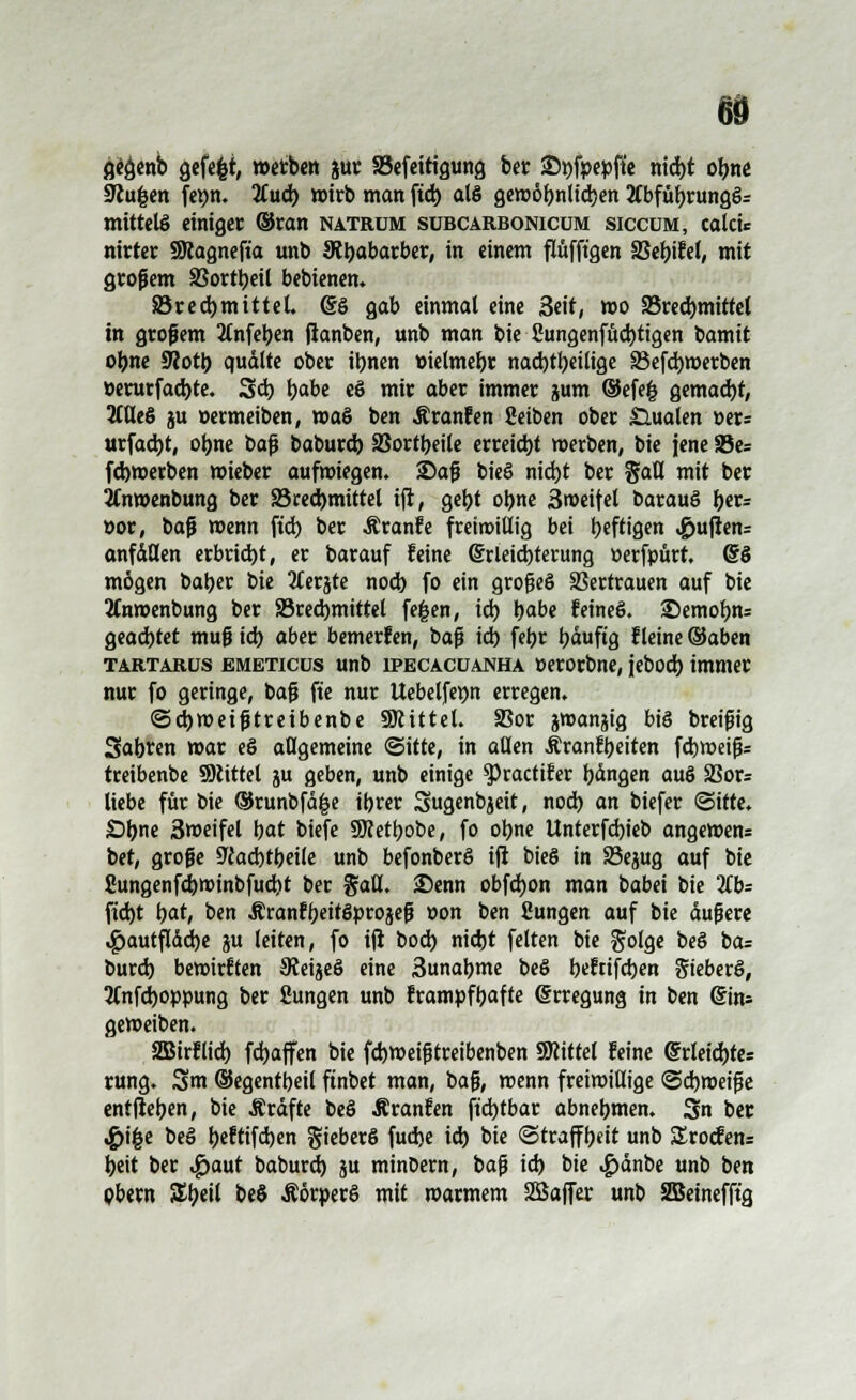 gegenb gefefet, werben jur SSefettigung ber £>i)fpepfte m'd)t obne 9cu|en fei)n. %ad) wirb man ftd) als gewäbnlidjen 2fbfübrungö= mittels einiger ©ran natrum subcarbonicum siccüm, calcie nirter SRagneft'a unb JRtjabarber, in einem flüfft'gen SBebifel, mit großem SJortbeil bebienen. 83red)mittel. (SS gab einmal eine Seit, wo 83red)mittel in grofem Änfeben jianben, unb man bie Sungenfücbtigen &amit obne ÜRotb quälte ober ibnen »ielmebr nachteilige 33efcbwerben »erurfad)te. Sei) t)abe eS mir aber immer jum ©efe§ gemacht, 2CöeS ju »ermeiben, wa§ ben Äranfen Seiben ober dualen »er= urfad)t, obne baf baburd) 2?ortbeile erreicht werben, bie jene S5e= febwerben wieber aufwiegen. 25af bie§ nid)t ber gaü mit ber jfnwenbung ber S3red>mittel ift, gebt obne äweifel barauS \)tv= öor, baf wenn ftd) ber Äranfe freirottltg bei \)tft\Qm ^ufien= anfallen erbrid)t, er barauf feine @rleid)terung »erfpürt. @§ mögen baber bie 2Cerjte noeb fo ein grofeö SJertrauen auf bie 2Cnwenbung ber S3red)mittel fe|en, id) b<*be feines. £)emobn= geadjtet muf td) aber bemerfen, baf td) febr bäuftg ileine ©aben Tartaros EMETicus unb iPECACUANHA »erorbne, jebod) immer nur fo geringe, baf fte nur Uebelfepn erregen. ©djweiftreibenbe SRittel. 5Bor gwanjig biö breifig 3abren war e§ allgemeine (Sitte, in aßen Äranfb«iten fd)tt?eig= treibenbe SKtttel ju geben, unb einige ^)ractifer bangen auö 33or= liebe für öie ®runbfä|e ibrer Sugenbjeit, nod) an tiefer ©ifte. £>bne 3weifel bat biefe SMbobe, fo obne Unterfd)ieb angewen= bet, große 9cad)tbeile unb befonberö ift bieg in 33ejug auf bie 2ungenfd)Winbfud)t ber %dü. 25enn obfdjon man babei bie 2£b= ftd)t bat, ben ÄranfbeitSprojeft »on ben Sungen auf bie äufere ^>autfldd)e ju leiten, fo ift bod) nid)t feiten bie golge beö i>a: burd) bewirften Steijeö eine 3unabme beö bcWfcben Sieben», SCnfdwppung ber fiungen unb frampfbafte (Erregung in ben ©ins geweiben. 2Birflid) fd)affen bie febweiftreibenben SRittel feine ©rleid)tes rung. 3m ©egentbeil ftnbet man, baf, wenn freiwillige ©cbweif e entjieben, bie Äräfte beö Äranfen ftdjtbar abnehmen. Sn ber «£>i£e beö beftifd)en SieberS fudje id) bie ©traffbeit unb £rocfen= beit ber $aut baburd) ju minDern, baf id) bie ^>änbe unb ben pbern %t)eH beS ÄörperS mit warmem SSaffer unb SBetnefft'g