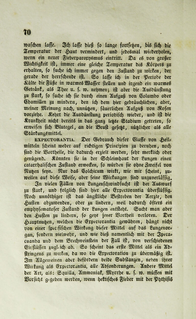 TO wafchen taffe. 3d) laffe bieg fo lange fortfefcen, bis ftd) bie Temperatur ber Haut üerminbert, unb jebeSmal wieberboten, wenn ein neuer gieberparorpömuS eintritt. 25a eS »on großer SBicbtigfeit ift, immer eine gleite Temperatur beS ÄorperS ju erbalten, fo fucbe id) immer gegen ben 3uftanb ju wirfen, ber gerabe ber berrfcbenbe ifi. (So laffe ich in ber g>eriobe ber Ädlte bie güfje in warmeS SBaffer fteflen unb irgenb ein warmeS ©etrdnf, als Zi)tt u. f. w. nehmen; ift aber bie 2(uSbünfiung ju fiarf, fo fucbe ich fte burd) einen Aufguß von (Solumbo ober ßbamiüen ju minbem, ben id) bem t)ier gebräuchlichen, aber, meiner 9Jieinung nach, unnüfcen, fäuerlicben 3fufguf »on JRofen ttorjiebe. Äebrt bie 2Cu6bunßung periobifd) mieber, unb ift bie Äranfbeit nid)t bereits in baS ganj lefcte ©tabium getreten, fo erweifen ftd) SMutegel, an bie S3ruft gefe|t, nü|licber als alle ©tärtungSmittel. expectorantia. 25er ©ebraucb biefer (Slaffe t>on Heil- mitteln fcbeint weber auf richtigen $)rincipien ju beruben, nod) ftnb bie SSortbeile, bie baburd) erjielt werben, febr merflid) ober genügenb. .Sonnten fte in ber ©d)leimbaut ber ßungen einen catarrbaüfcben 3uftanb ermecfen, fo mürben fte obne 3weifel Don Sttu^en fepn. SJiur ba§ ßolcbicum mirft, wie mir fcbeint, %«= »eilen auf biefe SBeife, aber feine 2Birfungen ftnb unjuoerläfftg. 3n Dielen %äütn »on 2ungenfd)wtnbfud)t ift ber Auswurf ju ftarf, unb folglich, ftnb hier alle Crrpectorantia uberflufft'g. 9tod) unnötbiger ift baS ängftlicbe 33eftreben ber 2terjte, ben Ruften abjumenben, ober ju linbern, meil baburd) öfters ein empbpfematofer 3uftanb ber Cungen entlieht. Sucht man aber ben Ruften ju linbern, fo get)t jener SSortbeil t-erloren. 25er ,£>auptnu|en, welchen bie Srpectorantia gemdbren, bangt nid)t Don einer fptciftfcben 2Bir!ung biefer 9Jiittel auf baS ßungenor* gan, fonbern oielmebr, unb wie bief? namentlich mit ber Specas cuanba unb bem üBrecbrceinßetn ber gall ift, »on »erfcbiebenen @ir.flüffen ftugl.id) ab. ©o fd)eint bae erfte SKittel als ein lit>= ftringenß ^u roirfen, fca wo bie Crrpectoration ju übermäßig ift. 3m allgemeinen aber beför&ern beibe ©ubftanjen, neben ibrec SSBirfung als drpkCtorantia, alle 3tbfonberungen. änbere SRittel ber 2(rt, alS: ©quilla, limmoniat, SJirjrrbe u. f. w. muffen mit SSorftdjt gegeben werben, wenn heftifcbeS §ieber mit ber 5>t)ttjifiS