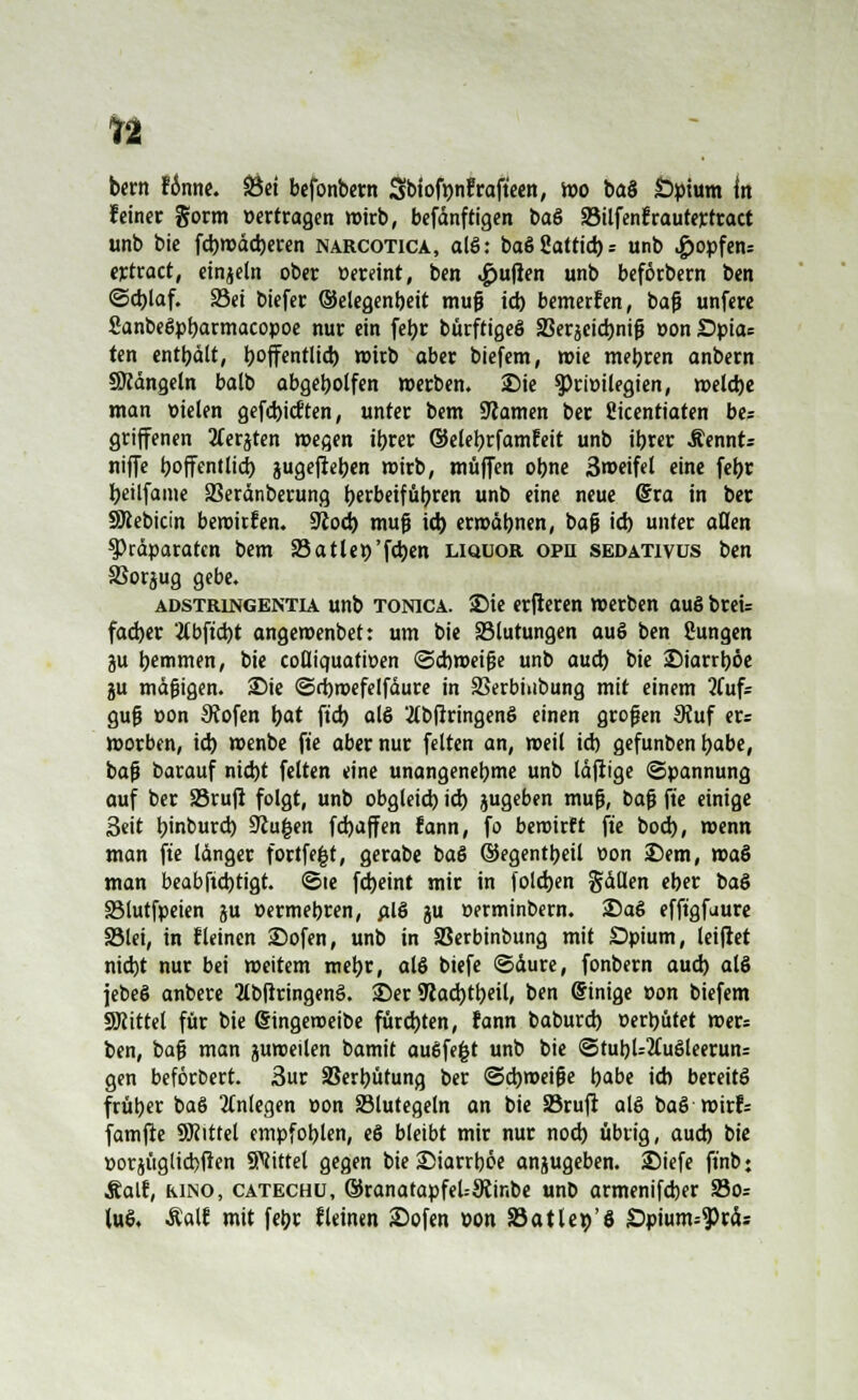 bem f6nne. SÖei befonbern Sbtofpfrafteen, mo baS Opium In feiner gorm »ertragen wirb, befänftigen baS SMlfenfrautertract unb bie fd)n>äd)eren narcotica, alS: baSSattid): unb «£>opfen= ertract, einjeln ober »ereint, ben Ruften unb beförbern ben ©d)laf. S3ei biefer (Selegenbeit mufj id) bemerken, baß unfere SanbeSpbarmacopoe nur ein feijr bürftigeS S3erjeid)nig »on £>pia= ten enthält, ijoffentlid) wirb aber biefem, roie mebren anbern Mängeln balb abgebotfen »erben. Die Privilegien, welche man »ielen gefcbicften, unter bem tarnen ber Üicenttaten be= griffenen tferjten wegen ibrer ©elebrfamteit unb ibrer Äennt= niffe boffentlid) jugefieben roirb, muffen obne 3meifel eine febr beilfame SSeränberung tjerbetfüljrcn unb eine neue @ra in ber SRebicin beroitfen. SKod) muß id) erroäbnen, bafj id) unter aßen ^Präparaten bem 25atleo'f4)cn Liquor opr sedativus ben SSorjug gebe. Adstringentia unb TONICA. 2Me erfleren werben auS breis fad)«r 'tfbftcbt angemenbet: um bie ^Blutungen auS ben Sungen ju bäumen, bie cofliquatiuen ©ebroeifje unb aud) bie ©iarrböe ju mäßigen. 25ie ©d)roefelfäure in SSerbiubung mit einem 2fuf= gufj »on Sftofen \)at ftd) als 'tfbfiringenS einen grofjen 9?uf ers worben, id) »enbe fi'e aber nur feiten an, weil id) gefunben babe, bafj barauf nid)t feiten eine unangenebme unb läfiige (Spannung auf ber SBrufi folgt, unb obgleid) id) jugeben mufj, bafj fte einige Seit b'nburd) üftugen febaffen fann, fo beroirft fte bod), roenn man fte länger fortfegt, gerabe baS ©egentbeil »on £>em, roaS man beabftdjtigt. ©te febeint mir in foldjen gällen cber baS SMutfpeien ju »ermebren, alS ju »erminbern. 2)aS efftgfuure 33lei, in f leinen 2)ofen, unb in SSerbinbung mit £>pium, leifiet nid)t nur bei meitem mebr, als biefe ©äure, fonbern aud) als jebeS anbere 2lbfrringenS. ©er 9?ad)tbeil, ben Sinige »on biefem Mittel für bie @ingeroeibe fürebten, fann baburd) »erbütet »er= ben, bafj man guroeilen bamit ausfegt unb bie <5tubU2£uSleerun= gen beföroert. 3ur SSerbütung ber <5d)tt>eifje babe ich bereits früher baS anlegen Don 83lutegeln an bie 33rufr als baS rvixb famfle 9Jiittel empfoblen, eS bleibt mir nur nod) übrig, aud) bie »orjüglicbften Mittel gegen bie SMarrböe anzugeben. 2Mefe ft'nb« Äatf, kino, catechü, ©ranarapfeUStinbe unb armenifeber S3oz luS. £alt mit febr fleinen Sofen »on SSatlep'ö £>pium=3>räs