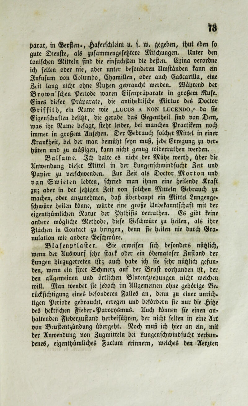 gute £)ien|re, alö iufammengefefctere SKifdjungen. Unter ben tonifd>en SRitteln ftnb bie einfachen bie be|ien. tyina »erorbne id) feiten ober nie, aber unter befonberen Umjiänben fann ein Snfufum »on Gotumbo, Gl)amiUen, ober aud) (SaScariHa, eine 3üt lang nid)t obne Sftufcen georaud)t werben. SBäbrenb ber S5roron'fd)en ^eriobe waren (Sifenpräparate in großem 3iufe. gineö biefer Präparate, bie antibeftifdje «JWirtur beö 2>octor ©riffitb, ein 9iame mie „llcüs a non lucendo, ba (te Qngenfd)aften befi^t, bie gerabe ba6 ©egentbeil ftnb »on Sern, r»aö ii>r SRame befagt, jtetyt leiber, bei manchen spractifem nod) immer in großem Änfeben. ©er ©ebraud) fold)er SWittel in einer Äranfbeit, bei ber man bemüht fepn muß, jebe Erregung ju »er« büten unb jju mäßigen, fann nid)t genug mioerratben merben. SSalfame. 3* r;alte eö nid)t ber 9J?übe mertb, über bie 2Cnr»enbung biefer SRittel in ber 2ungenfd)minbfud)t 3eit unb Rapier ju »erfebroenben. 3ur 3eit alö 25octor SWorton unb »an ©mieten lebten, fd)rieb man itynen eine i)eütnt>e Äraft ju; aber in ber jefcigen 3eit »on fotdjen Mitteln ©ebraud) ju madjen, ober anjunebmen, baß überbaupt ein 9Rittel 8ungenge= fd)n)üre bei'en fönne, mürbe eine große Unbefanntfdjaft mit ber eigentbümlicben 9catur ber g>l?tt?ifiö »erraten. @6 gibt feine anbere m6glid)e SKetbobe, biefe ©efebmüre ju tyeiUn, als iljre gläcben in Sontact ju bringen, benn fte feilen nie burd) ®ra= nulation mie anbere ©efdjroüre. SBlafenpflajier. ©ie ermeifen ftd) befonberö nüfcltd), menn ber 2Cuörourf febr jtaif ober ein öbematofer 3ufianb ber Sungen binjugetreten ift; aud) b^be id) fte febr nüfclid) gefun= ben, menn ein ftrer ©djmerj auf ber äSrufi »orbanben i(i, ber ben allgemeinen unb iktlidjen 93lutentjier;ungen nid)t meid)en miß. SRan menbet fte jebod) im allgemeinen obne gehörige 33es rüc?ft'd)tigung eineS befonberen §alle§ an, benn ju einer unrid)= tigen 9>eriobe gebraud)t, erregen unb beförbern fte nur bie l£>\%t be§ b«ftifd)en Sieber = $)arorr)ömu§. 3(ud) fönnen fte einen an= baltenben jjieberjuftanb berbeifübren, ber nid)t feiten in eine iitt »on SBruftentjünbung übergebt. 9Jod) muß id) fjiec an ein, mit ber 2tnmenbung »on 3ugmitteln bei Sungenfd)minbfud)t »erbun= beneö, eigentümliches factum erinnern, meldjeS ben 2Cerjte«