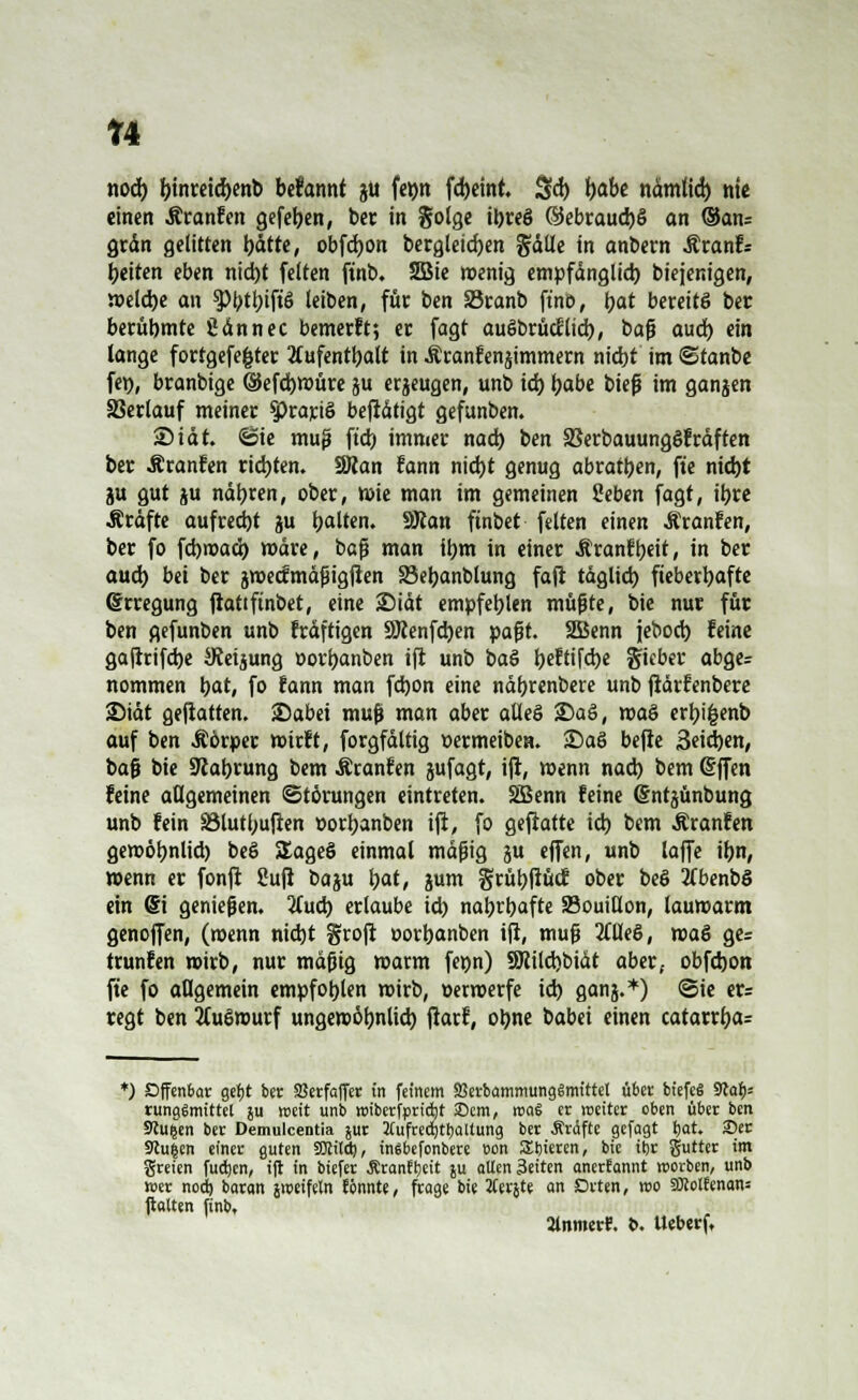 n nod) l)inreid)enb befannt ju fetjn fd)eint. Sd) tjabe ndmtid) nie einen Äranfen gefefyen, ber in golge il)reö ®ebraud)§ an ©an; grän gelitten Ijätte, obfdjon bergleidjen %äüe in anbern Äranfs Reiten eben nid)t feiten ftnb. 3Bie wenig empfänglich) biejenigen, weld)e an $>btl;iftö leiben, für ben S3ranb ftnö, Ijat bereits ber berühmte 2an nee bemerkt; er fagt auöbrMltd), t>a§ a\xä) ein lange fortgefe|ter Aufenthalt in Äranfenjimmem nidjt im ©tanbe fei), branbige ©efcfywüre ju erjeugen, unb id) l)abe bieß im ganjen SSerlauf meiner Sprartö beftätigt gefunben. 2)tat. ©ie muß ftd) immer nad) ben 33erbauung§fräften ber Äranfen rieten. SKan fann nid)t genug abraten, ft'e md)t ju gut ju näljren, ober, wie man im gemeinen Seben fagt, it)re Gräfte aufrecht ju galten. SKan ftnbet feiten einen Äranfen, ber fo fd)wad) märe, baß man itym in einer Äranftjett, in ber aud) bei ber jweefmäßigfien S3el)anblung faft tdglid) fieberhafte (Erregung ftattftnbet, eine £>iät empfehlen mußte, bie nur für ben gefunben unb fräftigen SKenfdjen paßt. 2Benn jebod) feine gafrrifd)e Weisung oorljanben ift unb baS l)eftifd)e lieber abge= nommen bat, fo fann man fd)on eine nä&renbere unb fiärfenbere Siät geftatten. 25abei muß man aber afleö £>aö, voa& erl)i£enb auf ben Äörper wirft, forgfdltig »ermeiben. S)aS befie 3eid)en, baß bie 9cat)rung bem Äranfen jufagt, ifi, wenn nad) bem (Sffen feine allgemeinen Störungen eintreten. SSBenn feine (Sntjünbung unb fein S8lutl;uften »orljanben ift, fo gefiatte td) bem Äranfen geroötmlid) beS SEageö einmal mäßig ju effen, unb laffe tyn, wenn er fonft 8ufi baju t)at, jum grüljfiüd: ober beS tfbenbS ein <§i genießen. 2(ud) erlaube id) natjrtjafte SSouiUon, lauwarm genoffen, (wenn nid)t §roft oorbanben ift, muß %üe&, waö ge= trunfen wirb, nur mäßig warm feijn) 9Jcüd)biät aber, obfdjon fte fo allgemein empfohlen wirb, »erwerfe id) ganj.*) ©te er= regt ben 2(uc3wurf ungewöhnlich) fiarf, ot)ne babei einen catarrf)a= *) Offenbar gefjt ber SJerfaffer in feinem SBerbammungämittel über btefeS Sftafc rungSmittel }u weit unb miberfpriAt Sem, rcaS er rceiter oben über ben 9lu&en ber Demulcentia jur JCufredjtfjatlung ber Ärdfte gefagt t)at. 2)er 9cu|en einer guten SÖJilct), insbefonbere oon SEtjieren, bie iijr gutter im greien fuetjen, ift in biefer Äranft)eit ju allen 3eiten anerkannt werben, unb wer nod) baran jroeifeln tonnte, frage bie 2(er&te an Orten, wo aXotfenan* Holten ftnb, 2tnmetf. t>. Ueberf,
