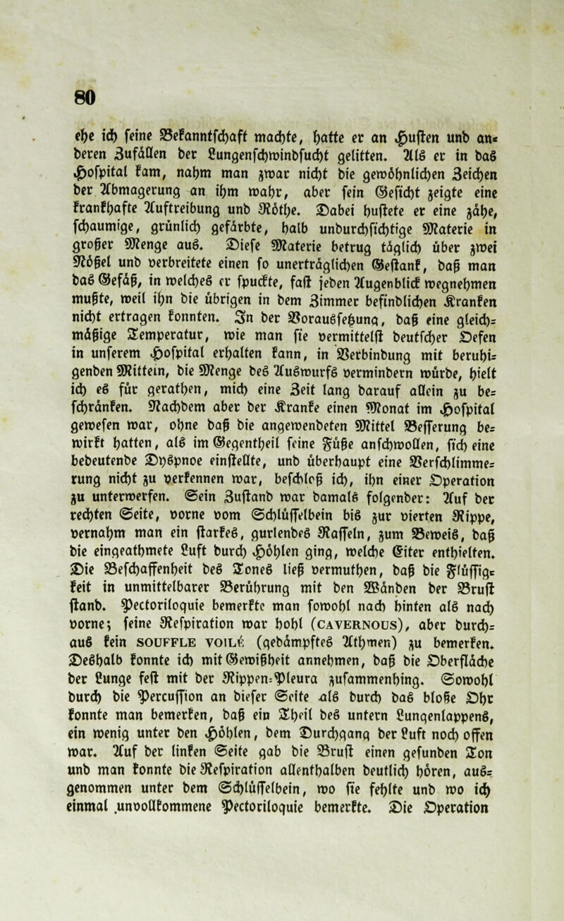 ehe id) feine S3efanntfd)aft madbte, tyarte er an Ruften unb an« beten 3ufäflen ber Sungenfd)Winbfud)t gelitten. 2llö er in ba§ ,£ofpital fam, nahm man jwar nid)t bie gewöhnlichen 3eid)en ber Abmagerung an ihm wahr, aber fein ©eft'd)t jeigte eine franfbafte 2(uftreibung unb SWtbe. £)abei haftete er eine jdt>e, flaumige, grünlid) gefärbte, balb unburd)ftd)ttge SRaterie in groger ÜKenge auö. SMefe SÖtaterie betrug t<5g(id) über jmei 9Wßet unb perbreitete einen fo unerträglichen ®eftanf, baß man baö ®efäß, in weld)e§ er fpuefte, faß jeben tfugenblicf wegnehmen mußte, »eil iljn bie übrigen in bem 3immer beftnb(id)en Äranfen nid)t ertragen fonnten. 3n ber 95orauSfe$una, baß eine gleid)= mäßige Temperatur, wie man ft'e »ermittelt beutfdber Defen in unferem ,£ofpital erhalten fann, in SSerbinbung mit beruht genben SRiifein, bie SKenge beö 2dt6murfö perminbern mürbe, hielt id) e§ für geraten, miel) eine 3eit lang barauf allein ju be= fdjränfen. 5Kad)bem aber ber Äranfe einen Wonat im ^ofpital gewefen mar, ohne baß bie angemenbeten SWittel Sefferung be= wirft hatten, al§ im®eqentbeil feine pße anfcbmollen, fid) eine bebeutenbe 2)ttSpnoe einfiele, unb überhaupt eine S8erfd)limme= rung nid)t ju perfennen mar, befchlcß id), ihn einer Operation ju unterwerfen, ©ein 3uftanb mar bamalß folgenber: 3Tuf ber redeten ©eite, porne pom ©d)lüffelbein bis jur Pierten JRippe, »ernabm man ein ftarfeö, gurlenbeö Staffeln, jum SBeweiS, baß bie einqeatbmete Suft burd) Noblen ging, welche Gfiter entbleiten. 2)ie 23efd)affenbeit beS Soneö ließ Permufben, baß bie ^lüffig* feit in unmittelbarer 23erübrung mit ben Sßänben ber 93rufl ftanb. Spectoriloquie bemerfte man fomobl nad) hinten als nad) porne; feine Stefpiration mar bobl (cavernous), aber burd)r au6 fein souffle voil6 (qebämpfteS Mtbmen) au bemerfen. 25e§balb fonnte id) mit©eroißbfit annehmen, baß bie Oberfläche ber ßunge feil mit ber Stippen^leura ftufammenbing. ©omobl burd) bie $ercuffion an biefer (Seite als burd) i>a& bloße £>br fonnte man bemerfen, baß ein Sbfil beö untern 8unqenlappen§, ein wenig unter ben $öblen, bem ©urcbqang ber S?uft nod) offen war. 2fuf ber linfen ©eite gab bie 95ru(t einen gefunben üEon unb man fonnte bie 9Wpiration aUentbalben beuflid) boren, auö= genommen unter bem ©d)lü(Telbein, mo ft'e fehlte unb mo id) einmal .unsollfommene 9>ectoriloquie bemerfte. Sie Operation