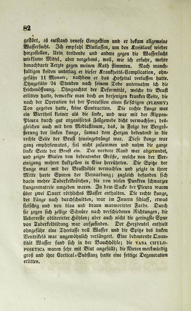 • gefrört, eS entftanb »enofe (Songeirion unb et befam allgemein* SGBafTerfud)t. 3d) empfahl 33lutlaffen, um ben Kreislauf triebet: berjufletlen, Urin tretbenbe unb anbere gegen bte 2Bajferfud)t mttffame «Kittel, aber »ergebend, weil, wie idb erfuhr, mebre benachbarte tferjte gegen meinen Matt) Stimmten. 9laü) manch* faltigen fieiben unterlag er btefer Äranfbeit&ßomplication, obn* gefdbr 11 SÄonafe, nad)bem er baö ,£>ofpital üerlaffen fyattt. £>bngefäf)r 24 ©tunben nad) feinem STobe unternabm id) bie Seiebenöffnung. £>bngead)tet ber £>eformttdt, melcbe bie »ruft erlitten bitte, bemerfte man bod) an berjenigen franfen «Seite, bte nad) ber Operation bei ber ^Percuffion einen fleifdtgen (fleshy) SEon gegeben tjattc, feine ßontraction. Sie red)te Sunge mar ein 83iertbeil f leiner als bie linfe, unb mar mit ber Stippen* ^Pleura burd) gut organifüteö 3etlgemebe bid)t öermaebfen; beö= gleidjen aud) mit bem SKebta|iinum, t>a&, in golge ber 2?ergrö= fjerung ber tinfen fiunge, fammt t)em <£)erjen bebeutenb in bte rechte ©eite ber 23rujr bineingebrdngt mar. SDiefe Sunge mar ganj empbpfematoö, fiel nid)t jufammen unb nabm bie ganje linfe ©cite ber S3rii|t ein. ©er »orbere 9canb mar abgerunbet, unb $eiQte SStafen üon bebeutenber ©röfje, melcbe »on ber 33er= etnigung mebrer fiuftjeüen t'r. ©ine berührten. Sie ©pi|e ber Sunge mar mit ber 33rufiböble »ermaebfen unb jetgte in ibrer SERitte b^rte ©puren ber SSernarbung; jugtetcb befanben ftd) barin mebre Suberf elf nöteben, bte »on »ielen fünften febmarger Sungenmaterie umgeben maren. 3n bem ©atfe ber Pleura maren über jmei £luart rötblid)e6 SBaffer enthalten. Sie reebte Sunge, ber Sdnge nad) burebfebnitten, mar im Snnern fcblaff, etmaö fleifcbig unb »on blau unb braun marmorirter garbe. 25urd) fte jogen ftd) jetlige ©d)nure nad) »erfebiebenen 9?id)tungen, bie Ueberrejte obliterirter.£)öblen; aber aud) nid)t bie geringjte ©pur »on Suberfelbitbung mar aufjuftnben. 23er ^prjbeutel enthielt obngefdbr eine Sbeetaffe »od SBaffer unb bie ©pige beö linfen SSentrifelö mar ungemöbnlid) »erldngert. @ine bebeutenbe £luans tttdt Sffiaffer fanb ftd) in ber äkucbböble; bie vasa chylo- poietica maren febr mit Sßlut angefüllt; bie Sßieren merf roürbig groß unb ibre 6orticaU©ub|ianä tyattt eine fettige Degeneration erlitten.