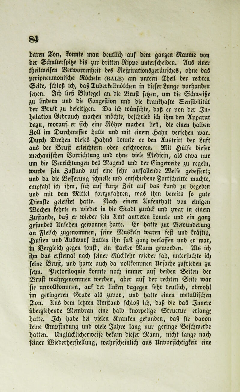 fcaren SEon, fonnfe matt beutlid) auf bem ganzen SRaume pon ber ©dntlterfpifce big jur triften Stippe unterfd)eiben. 2(ug einet tyeitamfen SSerworrenbeit beg 9fefpirationggeräufd)eg, obne bag peripneumonifebe Scöcbeln (Rale) am untern Zi)äl ber regten ©eite, fcblojü id), bog £uberfelfnotd)en in biefer Sunge »orijanben fetjen. 3d) lieg ^Blutegel an bie 33rujt fegen, um bie ©cbmeige ju linbern unb bie (Songeftion unb bie franfbafte ©cnftbilität ber 33rujl ju befeitigen. £)a id) wünfebte, baß er üon ber 3n= fyalation ©ebraud) mad)en möd)te, betrieb id) iijm ben Apparat baju, worauf er ft'd) eine SJöbre macben lieg, bie einen balben 3otl im £)urd)mefier hatte unb mit einem <£>abn »erfeben war. JDurd) Sreben biefeg £abng fonnte er ben Äugtritt ber Suft aug ber S5ru|r erleichtern ober erfdjweren. SRit .£>tilfe biefer med)anifd)en j?orrid)tung unb obne »iele SJcebicin, alg etwa nur um bie Verrichtungen beg SWageng unb ber gingeweibe ju regeln, »urbe fein 3ujknb auf eine febr aujfallenbe 2Beife gebelfert; unb ba bie SBefferung fd)neöe unb entfd)iebene gortfebritte maebte, empfabt id) ibm, ft'd) auf furje Seit auf bag Sanb ju begeben unb mit Dem SKittet fortjufabren, mag ibm bereits fo gute ©ienfte geleijlet batte. Sftad) einem 2fufentbalt »on einigen 3Bod)en febrte er mieber in bie ©tabt jurücf unb jmar in einem 3ufianbe, bafj er mieber fein Umt antreten fonnte unb ein ganj gefunbeg Ttnfeben gewonnen batte. dt hatte jur Serounberung an gleifd) jugenommen, feine SJcugfeln waren fejl unb fräftig, «gjujlen unb 2(ugwurf batten ibn fafi ganj »erlaffen unb er war, in SBergteid) gegen fonft, ein jiarfer SHann gemorben. 2CtS id) ibn bag erftemal nad) feiner SJJücffebr wieber fab, unterfud)te icr> feine SSrujt, unb batte aud) ba ootlfommen Urfad)e jufrieben ju femt. SPectoriloquie fonnte nod) immer auf beiben Seiten ber 23ru|i malgenommen werben, aber auf ber red)ten «Seite mar fie unooUforninen, auf ber linfen bagegen febr beutlid), obmobt im geringeren ©rabe alg juüor, unb batte einen metaüifcben SEon. 2lug bem legten Umjranb fcblofj id), bag bie bag Snnere uberjieber.be SÖcembran eine balb fnorpelige ©truetur erlangt batte. 3d) babe bei üielen Äranfen gefunben, ba{j fie baoon feine Smpfinbung unb »tele Sabre lang nur geringe 93efd)werbe batten. Unglücflid)erweife befam biefer SKann, nid)t lange nad) feiner SGSieberberjteßung, wabcfd)einlid) aug Unoorftd)tigfeit eine