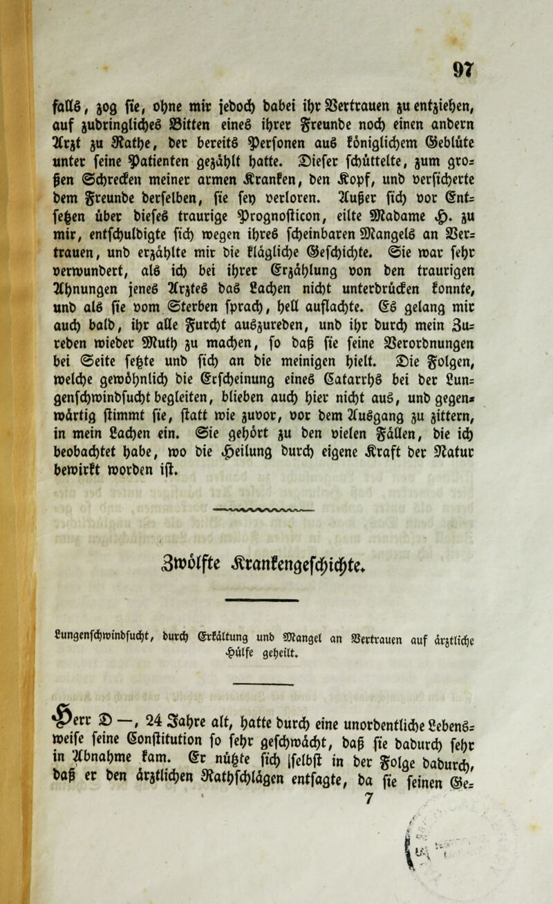 9T fattS, jog fte, olme mir jebod) babei il)t SScttcaucn ju entjie&en, auf subringlidjeS S3itten eineg iljrer greunbe nod) einen anbern 2frjt ju 9tatl)e, ber bereits 3>erfonen auS tonigticfyem ©eblüte unter feine Patienten gejault Satte, 2Mefer fdntttelte, jum gros {jen @d)recfen meiner armen Äranfen, ben Äopf, unb »erftdjerte bem greunbe berfelben, fte fen verloren. 2(ufjer ftd> ttor <§nt= fefcen über biefeS traurige $>rognoßicon, eilte SRabame ^>. ju mir, entfd)ulbigte ftd) wegen il)reS fd)einbaren SRangelS an SSer= trauen, unb erjdtylte mir bie ?läglid)e ©efd)id)te. ©ie mar feljr »erwunbert, als id) bei tyvtt f®rjäl)lung »on ben traurigen Ahnungen jenes Jtrjteö baS 2ad)en nid)t unterbrochen konnte, unb als fie üom «Sterben fprad), Ijeß auflachte. @S gelang mir aud) balb, ib,r aße §urd)t auSjureben, unb ifjr burd) mein 3u= reben wieber SRutt) ju mad)en, fo baß fte feine SSerorbnungen bei ©eite fefcte unb ftd) an bie meinigen fyielt. 2)ie folgen, weldje gewöhnlich, bie G?tfd)eimmg eines GEatarrbS bei ber 2un= genfd)winbfud)t begleiten, blieben aud) bier nid)t auS, unb gegen* mirtig ftimmt fte, fiatt wie juüor, oor bem 2(uSgang ju gittern, in mein £ad)en ein. ©ie gehört ju ben vielen Säßen, bie id) beobachtet foabe, wo bie «Teilung burd) eigene Äraft ber Statur bewirft worben ifl. 3»örfte £rattfengefcf>i#te. Cungtnföwinbfucfit, buxi) @rfdttung unb SKangel an Vertrauen auf drgttidje £ülfe getjettt. *j)err © —, 24 Sabre alt, Ijatte burd) eine unorbentlicbe Sebenö-- wetfe ferne ßonjlitution fo feljr gefd)wad)t, baß fte baburd) febr in Abnahme fam. @r nü|re ftd) |fe(bfi in ber golge baburd), m er ben ärjtlicben ftatbjcblägcn entfagte, ba fte feinen ©e- 7 6