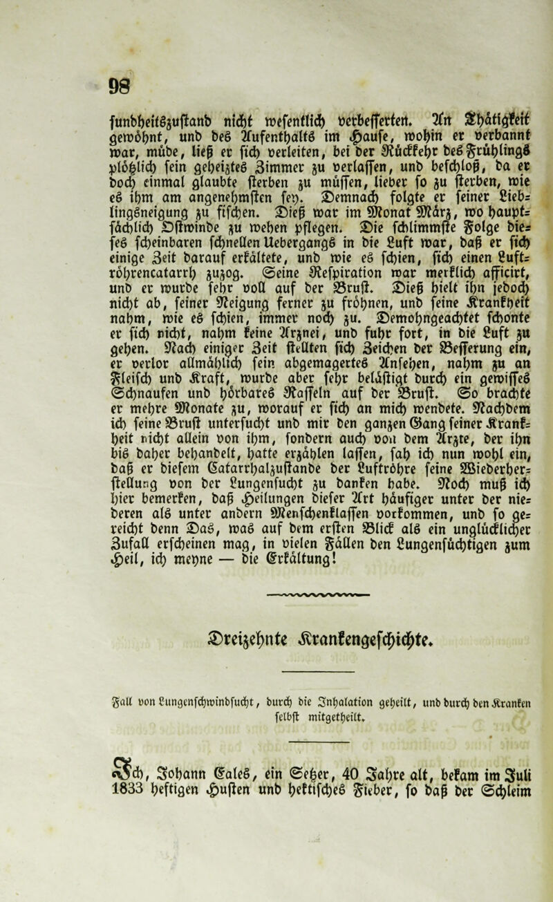 funbbeilöjuftanb nidjt mefentltcb üerbeffertett. 3Crt £bdtig?eit gewohnt, unb beö tfufentbaltö im .giaufe, voofyn er »erbannt mar, mübe, lief er ftd) »erleiten, bei Der 3tucffe^r beSgrüblingS pl6£lid) fein gebeiztes 3immer ju »erlaffen, unb befd)lojj, ba et bod) einmal glaubte fterben ju muffen, lieber fo ju fterben, mie eö ibm am angenebmften fei), 23emnad) folgte er feiner Siebs lingSneigung flu ftfdjen. £Mefj mar im SRonat SRdrj, wo baupt= fdeblid) Dftminbe ju meben pflegen. Sie fcblimmfie golge bie* fe§ febeinbaren fd)neßen Uebergangö in bie Suft mar, baft er ftd) einige Seit barauf erfältete, unb mie eö fdjien, ftd) einen Suffe robrencatarrb, jujog. ©eine Siefpiration roar merflid) afficirt, unb er mürbe febr »oll auf ber 33rufr. 25ie§ bielt t'bn jebod) nid)t ab, feiner Neigung ferner ju fröbnen, unb feine Äranfbeit nabm, mie e§ febien, immer nod) ju. 25emobngead)tet febonte er ftd) riebt, nabm feine tfrjnei, unb fubr fort, in bie Suft ju geben. Sßad) einiger 3eit fMten ftd) 3eid)en ber Söefferung ein, er t>erlor allmdbltd) fein abgemagertes Jtnfe'pen, naljm ju an 2?leifd) unb .Kraft, mürbe aber febr beldfiigt burd) ein gerotffeS ©djnaufen unb börbareö Staffeln auf ber '25ruft. ©o braebte er mebre ÜWonate p, morauf er ftd) an mid) menbete. 9?ad)bem ieb feine 33rufl unterfud)t unb mir ben ganjen ©ang feiner Jtranfc beit nid)t allein »on ibm, fonbern aud) oou bem Ärjte, ber ibn big baber bebanbelt, Ijatte erjdblen laffen, fab id) nun mobl ein, feafj er biefem (Satarrbal^uftanbe ber Suftröbre feine 2Bieberber- fteßung »on ber Sungenfucbt ju banfen babe. üRod) tnufj id) I)ier bemerfen, bafj Teilungen biefer 2(rt bduftger unter ber nies beren alö unter anbern SRenfcbenflaffen oorfommen, unb fo ges reid)t benn £)a3, mag auf bem erften S3licf alö ein unglücf lieber Sufatt erfebeinen mag, in m'elen fallen ben £ungenfüd)tigen jum #eil, id) met)ne — bie ©rfdltung! —wv^/%/w»*vv« ©reije^n te $ranfengefd)ic|)te. galt uon Cungenfetjroinbfuäjt, bureb. bie Sntyatatton geeilt, unb burd) benÄtanfen felbft mitgeteilt. S*, Sobann @ale§, ein ©e|er, 40 Sab« alt, befam imSuli 1833 beftigen Ruften unb ^eftifdjeS gieber, fo baf ber ©d)leim