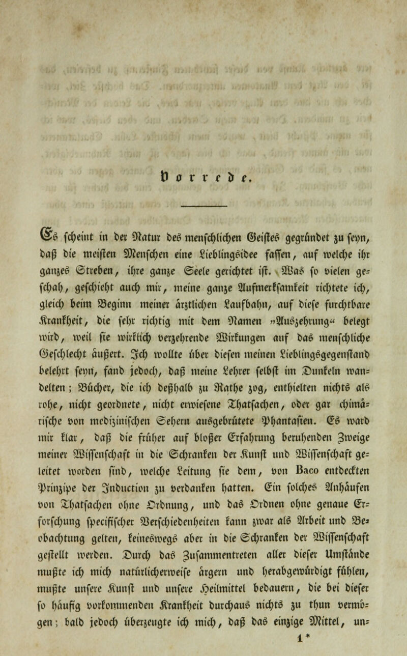 @S fd;etnt in bet Dtatur beS menfcblid;en @ei|T;eS gegtiinbet ju fei;n, fcflß bie meiflen 9)Jenfd;en eine SieblingSibee faffen, nuf weld;e ihr gaitjep Streben, ihre ganje ©eele gerichtet i|t. 81>a$ fo »ielen ge- fd;afj, gefcl)icf)t and; mir, meine ganje 2lufmetffamfeit richtete id), gleid; beim SSeginn meinet arjtlid;en Saufbabn, auf bicfe furchtbare .ftranfbeit, bie febr tid;tig mit bem tarnen »SlucSjebrung« belegt wirb, weil ft'e mirfh'd; eerjebrenbe SBirhmgen auf ba£ menfd;lid;e G>efd;lecl;t äußert. 3d; wollte übet biefen meinen Sieblingggegenflanb beleiht fenii, fanb jebocl), baß meine Selber felbft im ©unfein wan= belten ; SJüdjet, bie id; beßbalb 511 Siatbe jog, enthielten nichts als* rohe, nid;t georbnete, nid;t erwiefene £batfad;en, ober gar cl;im<U rifcbe üon mcbijinifcben Gebern ausgebrütete 9)bantaften. Q$ warb mit flar, t>a$ bie früher auf bloßer (Erfahrung berubenben ^weige meiner 2öiflfcnfd;aft in bie ©djranfen ber Äunft unb SBiflenfcbaft ge- leitet worbett finb, meld;e Seitimg ft'e bem, »on Baco entbedten fptinjipe ber Snbuction ju öerbanfen hatten, ©in fold;eft Slnbaufen oon £batfad;en ohne ßrbnung, unb baS Stbnen ohne genaue (Jr- forfdmng fpecififd;er sßerfcbiebenbeiteu laan jwar ah? 2lrbeit unb S3e» obacbtung gelten, feiueeiwegS aber in bie ©d;ranren bei- 2ßi|]enfcbaft gebellt werben. 35urd; baS jjufammentreten aller tiefer Umftanbe mußte id; mid) natütlid;erweife argem unb betabgewürbigt fühlen, mußte unfere Äunft unb unfere Heilmittel bebauem, bie bei biefer fo häufig twtfommenbeu Äranfbeit burd;aut? nicbtö ju tbun t>etmo= gen; balb jebod; übetjcugte id) mid;, baß baS einjige Mittel, un? 1*