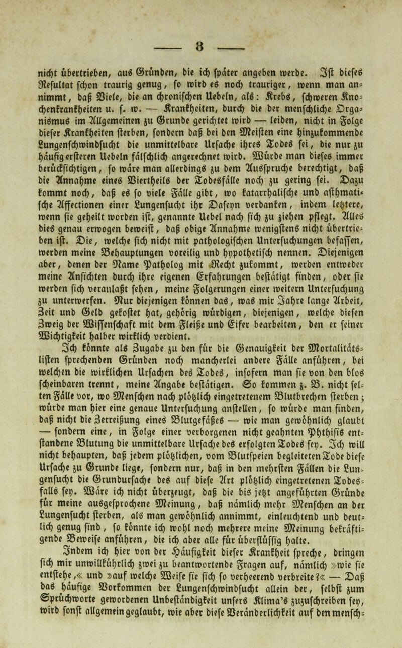 nirfjt übertrieben, au« ©rünben, bie id) fpäter angeben werbe. 3|i biefee Ülefultat ftf)on traurig genug, fo wirb es nod) trauriger, wenn man an= nimmt, baß SBiele, bie an d)ronifd)cn Uebeln, als: Ärebs, fdjweren Äno^ d)enfranft)eiten u. f. w. — Äranff)eiten, burd) bie ber menfdjltdje £>rga= nismus im allgemeinen ju ©runbe gerietet wirb — leiben, nid)t in golge biefer Äranfpeiten fterben, fonbern baß bei ben SWeifien eine Jjinjufommenbe Sungenfd)Wtnbfud)t bie unmittelbare Urfadje if)res Sobes fei, bie nur ju fyäufig erjteren Uebeln fälfd)lid) angerechnet wirb. 2Bücbe man biefes immer berücffidjtigen, fo wäre man allerbings ju bem 2Tuöfprud>e berechtigt, baß bie Annahme eine« SSiertljeilg ber Sobesfälle nod) ju gering fei. Saju fommt nod), baß es fo viele gälte gibt, reo Eatarrfyalifdje unb aff£)matU fdje 2lffectionen einer 2ungenfud)t ifjr 25afepn verbanden, inbem lefctere, roenn ft'e geseilt worben ift, genannte Uebel nad) ft'd) ju jiefjen pflegt. 2llleS bieg genau erwogen beroeift, baß obige 2fnnaf)me wenigftens ntd)t übertrie- ben ift. Sie, welcfye fiel) nicfyt mit pattjologifdjen Unterfudjungen befaffen, «erben meine 23ef)auptungen voreilig unb rjnpottjetifd) nennen, ^Diejenigen aber, benen ber 9?ame ^atfjolog mit Stedjt jufommt, werben entweber meine 2£nftcr>tert burd) if)re eigenen (Erfahrungen beftätigt ft'nben, ober fie »erben fiel) veranlaßt fefjen, meine golgerungen einer weitem Unterfucfyung ju unterwerfen. 9Jur biejenigen tonnen bas, was mir Safjre lange Arbeit, Seit unb ©elb gefoftet l>at, gehörig würbigen, biejenigen, welche biefen 3weig ber 2Biffenfd)aft mit bem gleiße unb Sifer bearbeiten, ben er feiner 2Bid)tigfeit fjalber roirflid) verbient. 3d) tonnte als Sugabe ju ben für bie ©enauigteit ber 3J?ortalitäts= liften fpredjenben ©rünben nod) mancherlei anbere gälle anführen, bei welchen bie wirflidjen Urfadjen bes Slobes, infofern man fie von ben blos fdjeinbaren trennt, meine Angabe befiätigen. <So tommen j. 23. nidjt fei- ten gälle vor, wo 9#enfd)en nad) plöfclid) eingetretenem SSlutbredjen fterben ; würbe man hjer eine genaue Unterfudjung anftellen, fo würbe man finben, baß nid)t bie 3erreijjung eine« S3lutgefäßes — wie man gercöfmlid) glaubt — fonbern eine, in golge einer verborgenen nid)t geahnten *pi)tf)ifi6 ent= ftanbene SSlutung bie unmittelbare Urfadjebes erfolgten SEobes fep. 3>d) will nid)t behaupten, baß jebem plöfslicfyen, vom SSlutfpeien begleiteten 2obe biefe Urfadje ju ©runbe liege, fonbern nur, baß in ben met)rften gällen bie Sun- genfudjt bie ©runburfadje bes auf biefe 2frt plöfclid) eingetretenen 5£obeg= falls fep. SSBäre id) nidjt überjeugt, baß bie bis jefct angeführten ©rünbc für meine ausgefprod)ene 9Reinung, baß nämlich, mef)r Wltnföm an ber Sungenfudjt fterben, als man gewöfjnlid) annimmt, einleudjtenb unb beut= lid) genug finb , fo tonnte id) woljl nod) mehrere meine SJIeinung befräfti= genbe SSeweife anführen, bie id) aber alle für übcrflüfffg fjalte. Snbem id) jjier von ber £äuftgteit biefer Äranftjeit fpredje, bringen ft'd) mir unwiülüfyrlid) jwei ju beantwortenbe gragen auf, nämlid) .wie ft'e entftefje,« unb sauf weldje 2Seife ft'e ft'd) fo vecfjeerenb verbreite?« — Saß bae ^äuft'ge S3orfommen ber Cungenfd)winbfud)t allein ber, felbft jum ©prüdjworte geworbenen Unbeftänbigfeit unferö Älima's sujufdjreiben feo, wirb fonfi allgemein geglaubt, wie aber biefe 5Beränberlid)feit auf benmenfd):