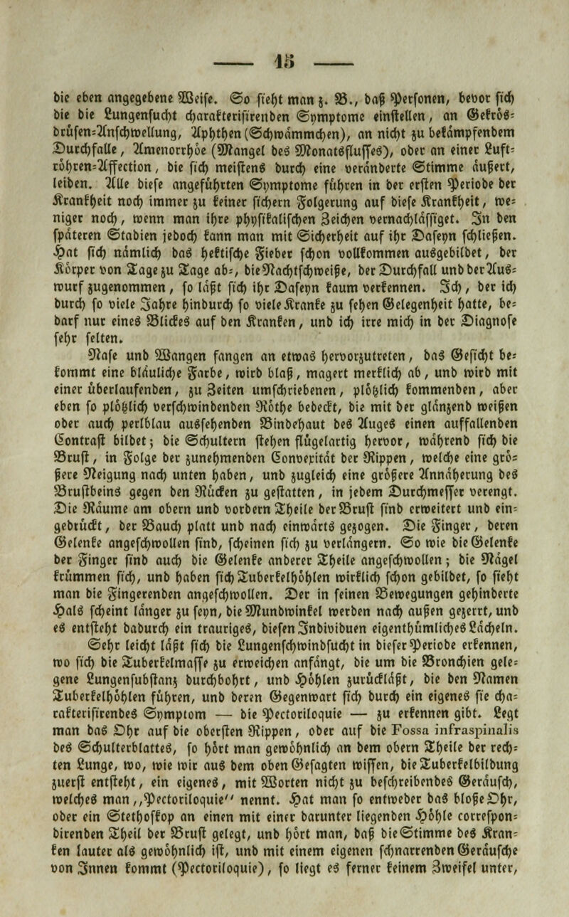 bie bie 2ungenfud)t djarafterifirenben ©tmiptome einftellen, an ©efroS; brüfen=2utfd)WeUung, ?(pt)tf)en(@d)wdmmd)en), an nid)t ju befämpfenbem £>urd)faue, 2(menorrf)6e (SWongel beS SWonatSfluffeS), ober an einer ßuft- töt)ren=2(fl:ection, bie fid> meiftenS burd) eine »eränberte ©timme äußert, leiben, iiüt biefe angeführten ©ymptome fuhren in ber erften speriobe ber Äranfljeit nod) immer ju feiner ft'djern golgerung auf biefe Äranff)eit, we= niger nod), wenn man ifjre pl)t)ftfalifd)en Seidjen »emad)läfft'get. 3« b*n fpdteren ©tabien jebod) fann man mit ©idjerfyeit auf if)r Safeint fd)ließen. •ipat fid) nämtid) baS l)eftifd)e gieber fd)on t>oUfommen auSgebilbet, ber Körper tton Sage ju Sage ab=, bie9iad)tfd)Weiße, ber Durchfall unb ber2(uS= rourf jugenommen, fo laftt ftd) if>c 25afepn faum »erfennen. 3d), ber id) burd) fo viele %ai>xe j)inburd) fo vieleÄranfe ju fetjen ©elegenfjeit r>atte, be= bnrf nur eineS SlidleS auf ben Äranfen, unb id) irre mid) in ber iDiagnofe fefyr feiten. Ofafe unb Söangen fangen an etwas fyerttotäutreten, baS ©efid)t be* fommt eine bldulidje garbe, wirb blaß, magert merflid) ab, unb wirb mit einer überlaufenbcn, ju 3«iten umfd)riebenen, plö&lid) fommenben, aber eben fo plö(jlid) oerfd)Winbenben SKotfjc bebeeft, bie mit ber glänjenb weifen ober aurf) perlblau auSfefjenben Sinbefyaut beS HugeS einen auffallenben (Sontraft bilbet; bie ©cfwltern ftefjen flugelartig r>ect»or, wäbtenb fid) bie S3ruft, in golge ber suneljmenben ßontierität ber Seppen, mlcbe eine gro= ßere Neigung nad) unten rjaben, unb sugleid) eine größere 2fnndf)erung beS SSruftbeinS gegen ben Stürfen ju geflattert, in jebem Surdmiefj'er »erengt. Die SJäume am obern unb sorbern Steile berSSruft finb erweitert unb ein= gebrückt, ber a5aud) platt unb nad) einwärts gejogen. ÄDie ginger, beren ©elenfe angefdjwotlen finb, fd)einen fid) ju verlängern. @o wie bie ©elenfe ber ginger finb aud) bie ©elenfe anberer Steile angefdjwolten; bie 9täge( frümmen fid), unb fjaben ftdr; 2iubcrfe[r>6t)tcn wirflid) fd)on gebilbet, fo ft'efyt man bie gingerenben angefcfywoUen. 25er in feinen Bewegungen geJjinberte Jpalö fdjeint länger jufeon, bieSKunbwinfel werben nad) außen gejerrt, unb eS entftefjt baburd) ein trauriges, biefenSnbmibuen eigentt)ümlid)eS8äd)eln. ©efjr leid)t läßt ftd) bie £ungenfd)Winbfud)t in biefer^eriobe ernennen, wo fid) bie SSuberfetmaffe ju erweichen anfängt, bie um bie S5rond)ien gele= gene 8ungenfubfran$ burd)bof)rt, unb Jpör)len äurücfläpt, bie ben tarnen Suberfetfjöbjen führen, unb beren ©egenwart fid) burd) ein eigene« fie <i)a- rafterifirenbeS ©pmptom — bie spectotiloquie — ju erfennen gibt. Segt man baS £)t)r auf bie oberffen Stippen, ober auf bie Fossa infraspinalis beS ©djulterblatteS, fo f)5rt man gewöljnlid) an bem obern Sfjeile ber red)= ten ßunge, wo, wie wir auS bem oben©efagten wiffen, bieSuberfelbilbung juetft entfielt, ein eigenes, mit SSorten nid)t ju befdjreibenbeS ©eräufd), weldjeS man,,^)ectoriloquie nennt. Jpat man fo entweber baS bloßeöfyr, ober ein ©tetfjoffop an einen mit einer barunter liegenben Jpor)[e correfpon= birenben Sfjeil ber SSruft gelegt, unb f)6rt man, baß bie@timme beS Äran- fen lauter als gewolmlid) ift, unb mit einem eigenen fd)narrenben©eräufd)e »on Snnen fommt (^)ectori(oquie), fo liegt es fetner feinem Sweifel unter,