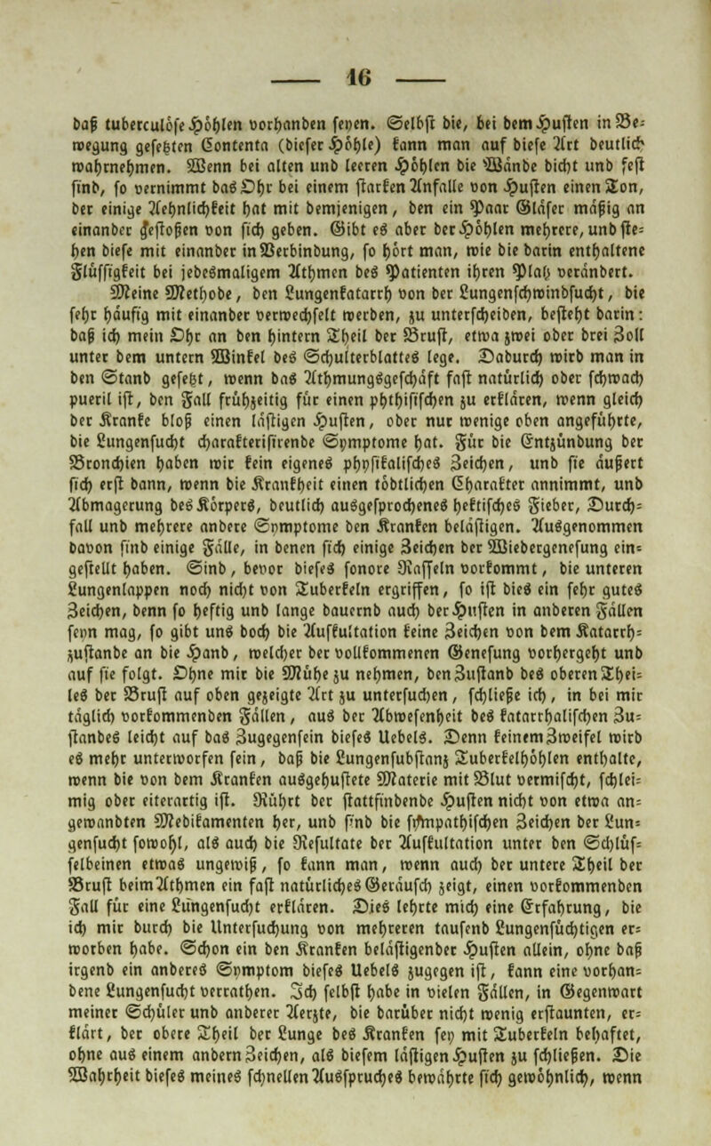 baf tuberculöfe£ö()len t>orf)anben feoen. <5elbfi bie, bei bem Ruften in 95e- roegung gefeiten Gfontenta (biefer S?bt)U) fann man auf biefe Art beutlich roafjrnefjmen. SBenn bei alten unb leeren Jp6t>lcn bie sIBdnbe bid)t unb feft ft'nb, fo oernimmt baSDfjr bei einem ftarfen Anfalle oon Ruften einen SEon, ber einige Ae()nlid)fett fjat mit bemjenigen, ben ein *Paar ©Idfer mdfig an einanbec g*eftofen Don fid) geben, ©ibt eä aber beeipobjen mefjrere, unbfte= bin biefe mit einanber inSSerbinbung, fo fjört man, roie biebarin enthaltene glüffigfeit bei jebeämaligem Atfjmen bti Patienten if)ren tyiat) Derdnbert. Steine 3J?etl)obe, ben Sungenfatarrf) üon bet 2ungenfd)roinbfud)t, bie feljr Ijduft'g mit einanber uerroed)felt werben, ju unterfd)eiben, befielt barin: baf id) mein £>f)r an ben Wintern Sfreil ber Stuft, etwa jroei ober brei 3oll unter bem untern SBinfel bei ©cfyultetblatteS lege. iDabutd) roirb man in ben ©tanb gefegt, wenn baS Att)mungSgefd)dft faft natürlid) ober fd)road) pueril ift, ben gall frühzeitig für einen pl)tf)iftfd)en ju erfldren, roenn gleich ber firanfe blojj einen Idftigen Ruften, ober nur wenige oben angeführte, bie Sungenfudjt djarafterifirenbe <öi;mptome fjat. gür bie ßntjünbung ber SSrondjien haben mir fein eigenes ptjpfifalifdKä 3*id)en, unb fie dufett fid) etft bann, roenn bie Äranfbeit einen tobtlidjen üfjarafter annimmt, unb Abmagerung beSÄörperä, beutlid) auSgefprodjeneä r)eftifd)eS Sieber, ÄDurd)= fall unb mehrere anbere ©nmptome ben Äranfcn beldfiigen. Aufgenommen baoon fi'nb einige gdlle, in benen fid) einige 3eid)en ber SSDiebetgcnefung ein= geftellt fjaben. <Sinb , beiror biefeS fonore Diaffeln üorfommt, bie unteren Sungenlappen noef) nid)t r<on ^überfein ergriffen, fo ift bieg ein fefjr guteä 3eid)en, benn fo Ijeftig unb lange bauernb aud) ber Ruften in anberen gdllen fenn mag, fo gibt unö bod) bie Auffultation feine 3eid)en «on bem Äatarcf)= juftanbe an bie £anb, roeldjer beruollfommenen ©enefung »orfjergeljt unb auf fte folgt. £>bne mir bie S0?ut>c ju nehmen, ben3uftanb beä oberenSljeU leg ber Stuft auf oben gejeigte Art ju unterfudjen , fd)lief e id), in bei mit tdglid) ttorfommenben gdllen , auS ber Abroefenfjeit bei fatarrf)alifd)en 3u= ftanbeg leid)t auf bat 3ug«g«nfein biefeg UebelS. 2)enn feinem Sroeifel roirb eg mef)r unterworfen fein, baf bie ßungenfubftanj Suberfelf)öf)len enthalte, roenn bie oon bem Ätanfen auggefjuftete 9Jiaterie mit 33lut twmifdjt, fd)lei= mig ober eiterartig ift. 9iüt)rt ber ftattftnbenbe Ruften nid)t »on etroa an= geronnbten Stebifamenten her, unb f>'nb bie fr/mpatt)ifd)en 3eid>en ber 2un= genfud)t foroo^l, alg aud) bie Diefultate ber Auffultation unter ben ©d)lüf= felbeinen etroag ungeroijj, fo fann man, roenn aud) ber untere £f)eil ber SSruft beim Atomen ein faft natürlichem ©craufd) jeigt, einen oorfommenben gali für eine 2üngenfud)t erfldren. Dies lefjrte m'td) eine Ortfafjrung, bie id) mir burd) bie Untetfudjung »on meuteren taufenb 2ungenfüd)tigen er= roorben fjabe. @d)on ein ben Ätanfen beldftigenber Ruften allein, of)ne bafi irgenb ein anbereö ©nmptom biefeg Uebelö jugegen ift, fann eine vorl)an= bene Sungenfudjt »erraten. 3d) felbft Ijabe in Dielen gdllen, in ©egenroart meiner ©d)ülcr unb anbetet Aerjte, bie barüber nid)t roenig etftaunten, er= fldrt, ber obere Sljeil ber ßunge beö Äranfen fei) mit Suberfeln behaftet, ofjne auö einem anbern3fid)en, alä biefem läftigen Ruften ju fd)liefen. Sie 5öab,rt)eit biefeg meines fd)nellen AuSfptudjeS bercdf)rte fid) geroöljnlid), roenn