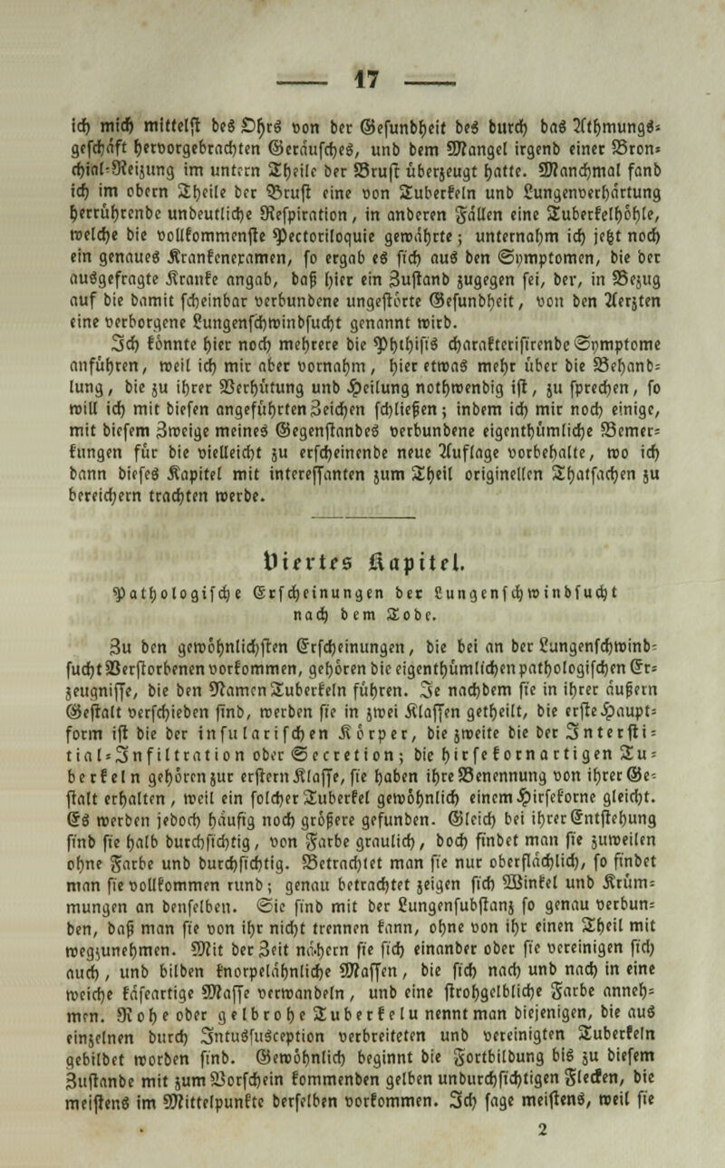 id) mitf) mittel*! be$ £>{)rg von ber ©efunbfceit be$ burd) ba« 2ftbmung«* gefdjäft f)etvorgebrad)ten ©etäufcfjeg, unb bem Mangel irgenb einet SSron* d)ial^3cei}tmg im untren Sfjeilc ber S3ruft überjeugt fyattt. SWandjmal fanb id) im cbetn Steile bet Q3ruft eine von Subecfeln unb Sungenverfjärtung ^ertüfjcenbe unbeutlidje SJefpiration, in anberen gällen eine Suberfelfjobte, tvetdje bie vollfommenjre *Pectoriloquie geroäfjcte; unternafjm id) jc&t nod) ein genaue« Äranfeneramen, fo ergab es fid) auä ben ©pmptomen, bie ber ausgefragte Äranfe angab, bafj l)ict ein Suftanb jugegen fei, ber, in SSejug auf bie bamit fdieinbar vetbunbene ungeftorte ©efunbtjcit, von ben 2ferjten eine verborgene ?ungenfd)tviiibfud)t genannt roirb. 3d) tonnte f>ier nod) mef)tere bie 9>f)ir)ifi$ djarafteriftrcnbeSvmptome anführen, roeil id) mir aber vornahm, f)ier etroaS mef)t über bie 33el)anb= lung, bie ju ifyrer 33erf)iitung unb Jpeitung notfjroenbig ift, 511 fpredjen, fo rciU id) mit biefen angeführten Seidjen fd)liefen; inbem id) mir noct) einige, mit biefem 3roeige meinet ©egenftanbeö verbunbene eigentf)üm[id)e S3emer= f'ungen für bie vielleicht ju erfd)einenbe neue Auflage vorbehalte, reo id) bann biefeä Äapitet mit interefjanten jum 2!l)eil originellen Sf)atfad)en ju bereichern trad)ten werbe. tiurtes fiapitel. spatbologifdje Gsrfdjetnungen bet Sungenf d)tt>inbfud)t nad) b cm Sobe. 3u ben geroöl)nlid)flen (5rfd;einungen, bie bei an ber üungenfdjroinb- fud)t5BerfIorbenen vorkommen, gehören bie eigentümlichen patf)ologifd)enGrr= jeugniffe, bie ben OcamcnSuberf'eln führen. 3e nadjbem fi'e in ifjret äujjern ©eftalt verfd)ieben finb, roerben fi'e in jivei Älaffen geseilt, bie erfteJpaupt= form ift bie ber infu larifdjen 5? orper, bie jroeite bie Der 3»nterfti = tial = 3nfiltration ober ©ecretion ; bie f)ir feto tn artigen 2u = betfein geboren jut erftetn .Klaffe, fie fyaben if) re Benennung von ib,rer©e-- ftalt erbalten, rocil ein foldjerSuberfel getvotjnlid) einemJpirfeforne gleicht. @8 roerben jeborf) tjauftg nod) gröjjere gefunben. ©leid) bei it)cec©ntfiebung finb fi'e fjalb butdjft'djttg, von garbe graulid), bod) finbet man fi'e juroeilen ofme gatbe unb burd)fid)tig. S3ctrad)(et man fi'e nur oberflädjlid), fo finbet man fie vollfommen ntnb; genau betrachtet jeigen fid) SBinfel unb Ätüm= mutigen an benfelben. ©ie finb mit ber Cungenfubftanj fo genau verbun= ben, baji man fi'e von if)r nid)t trennen fann, otme von if)r einen Zi>til mit roegiunefjmen. Wa ber Seit nähern fi'e fid) einanber ober fie vereinigen fid) aud), unb bilben fnorpeläljnlicfce Waffen, bie fid) nad) unb nad) in eine rocierje fäfeartige SÄaffe vctroanbeln, unb eine ftrobgelblidje garbe annef)= men. 9v o r> e ober gelbrofjeSuberfelu nennt man biejenigen, bie aus einseinen burd) 3ntu8fu$ception verbreiteten unb vereinigten Suberfeln gebilbet roorben finb. ©eroöbnlid) beginnt bie gortbilbung big ju biefem Suftanbe mit jum Sorfdjein fommenben gelben unburd)fid)tigen glecfen, bie meiftenS im SWittelpunftc berfelben vorfommen. 3d) fage meijtenä, weil fie 2