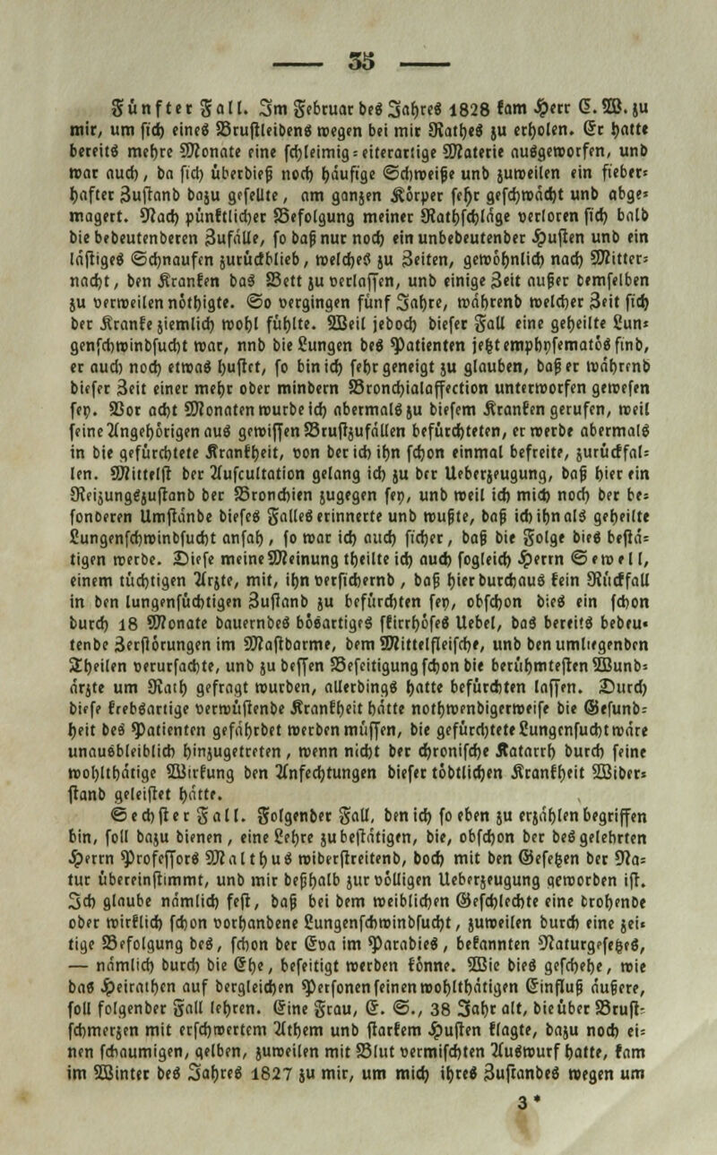 36 günfter gall. 3m gebruarbeSSahreS 1828 tam J^ctr <5.2ö.ju mir, um ft'cb eines SruftleibenS wegen bei mit SRatheS ju erholen, (5c i>attc bereite mehre Sftonate eine fchleimig = eiterartige 5D?aterte ausgeworfen, unb war aud), ba ft'cb überbiefi noch bduftge ©diweifje unb juroeilen ein fieber« bafter 3iiftcmb boju gefeilte, am ganjen Körper fcfjr gefchwäcbt unb abge» magert. 9cacb pünftlidjer SSefolgung meiner JRathfcbläge oetloren fid) bnlb biebebeutenberen 3ufälle, fo bapnur noch einunbebeutenber Ruften unb ein läftigeS ©chnaufen jurüdblieb, welches ju Seiten, gewöhnlich nad) C8?ittet= nad)t, ben Äranfen baS Sett }u »erlaffen, unb einige 3eit auf er bemfelben ju öerroeilen nötbtgte. ©o »ergingen fünf Sahre, währenb welcher 3eit ftdj ber Äranfe jiemlid) wohl füllte. 2Beil jeboeb biefer Sali eine geheilte Sun« genfcbwinbfud)t war, nnb bie Jungen beS Patienten je(5temphi)fematöSfinb, er aud) nod) etwas huftet, fo bin ich fehr geneigt ju glauben, bafjer währenb biefer Seit einer mehr ober minbern Sronchialaffection unterworfen gewefen fe». SSor ad)t SWonaten würbe ich abermals ju biefem Äranfen gerufen, weil feine Angehörigen auö gewiffen 83 ruffäu fällen befürchteten, erwerbe abermals in bie gefürebtete Äranfheit, ton ber ich ihn fchon einmal befreite, jurücffal= len. a)(ii(fl|l ber 2lufcuttation gelang id) ju ber Ueberjeugung, taf, hier ein SteijungSjuftanb ber 53ronchien jugegen feo, unb weil id) mid) nod) ber be= fonDeren Umftänbe biefeS galleS erinnerte unb wujjte, baji icbihnalS gebeilte ßungenfchwinbfucht anfab, fo war ich auch ft'cher, ba§ bie golge bieS beftä= tigen werbe. Diefe meineSReinung theilte id) aud) fogleid) Jperrn ©ewell, einem tüchtigen Arjte, mit, ihn »erftebemb , bafj hierburcbauS fein Slücffall in ben lungenfücbtigen Suffanb ju befürchten feo, obfebon bieS ein febon burd) 18 OTonate bauernbeS bösartiges ffirrböfeS Uebel, baS bereits bebcu« tenbe Serflötungen im SWaftbarme, bem SDiittelfleifcbe, unb benumliegenben Steilen »erurfaebte, unb }u beffen Sefcitigung fchon bie berühmteren 2Bunb= ärjte um Svath gefragt würben, allerbingS hatte befürchten laffen. 2)urd) biffe frebSartige »erwüfienbe Äranfbeit hätte notbwenbigerweife bie ©efunb; heit beS Patienten gefährbet werben muffen, bie gefürdjteteSungcnfucbtwäre unausbleiblich hinjugetreten , wenn nicht ber chronifehe Äatarrh butd) feine wol)lthätige SBirfung ben Anfechtungen biefer töbtlichen Äranfheit SBiber* ftanb geleiftet hätte. © e d) ft e r g a 11. golgenber gall, ben ich fo eben ju erjählen begriffen bin, foll baiu bienen, eine Sebre ju betätigen, bie, obfehon ber beS gelehrten Jperrn ^rofefforS SRaltbuS wibetftreitenb, bod) mit ben ©efefcen ber 9ca= tur übereinfrimmt, unb mir bejjhalb jur völligen Ueberjeugung geworben ift. 3* glaube nämlich feft, bafi bei bem weiblichen ©efcblecbte eine brohenbe ober wirflieb fchon üothanbene gungenfebwinbfuebt, juweilen burd) eine jei« tige S3efolgung beS, fchon ber Soa im ^arabieS, bekannten Sfaturgefe&cS, — nämlich burd) bie Crhe, befeitigt werben fönne. 2Bie bieS gefebehe, wie bas Jpeirathcn auf bergleicben ^etfonen feinen wohltätigen Grinfiujj äufiere, foll folgenber gall lehren. (Sine grau, Q. ©., 38 3abr alt, bieüber 25ruft- febmerjen mit etfehroertem Athem unb ftarfem Jpuften flagte, baju nod) ei= nen fchaumigen, gelben, juweilen mit S3lut «ermifchten Auswurf hatte, fam im 5Binter beS SahreS 1827 ju mir, um mid) ibreS 3uftanbeS wegen um 3*