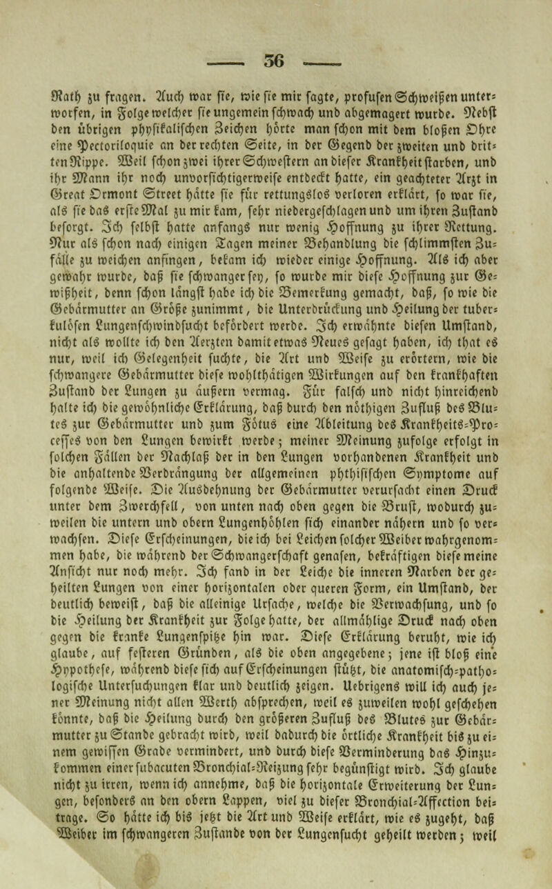 SRati) ju ftagen. 2fucfj war fie, wieft'e mit fagte, profufenSdjWfipen unter* wotfen, in golge welcher fie ungemein fcfywad) unb abgemagert würbe. Dfebft ben übrigen pt)i?ftfalifd)en Seidjen I>6rtc man fd)on mit bem blofjen £)f)te eine *Pectoti(oquic an ber rechten (Seite, in ber ©egenb ber ^Weiten unb brit= tenSiippe. SBeil fcf^on gVoci it)rer<5d)rcefrern anbiefer Äranfljeitftarbcn, unb if)r Sftann if)r nod) untiorfidjtigerweife entbeert fjatte, ein geachteter 3Trjt in ©reat £>rmont Street f)ätte fie für tettungSloS verloren erklärt, fo war fie, a!S fi'ebaS erfteSTOal jumirfam, fefjr niebergefdjlagenunb um itjren 3uftanb beforgt. 3d) felbft tjntte anfangs nur wenig Hoffnung ju ifyrer SRcttung. 9?ur atS fd)on nad) einigen Sagen meiner S3ef)anblung bie fdjlimmften 3u= falte ju meieren anfingen, befjam id) wieber einige Jipoffnung. Mi id) aber gewatyr wutbe, bafj fie fdjwangetfei), fo wutbe mit biefe Hoffnung jur ©e= rcipijeit, benn fd)on langft f)abe id) bic Semctf'ung gemacht, bafj, fo wie bie ©ebätmutter an ©röfie junimmt, bie Untcrbrütfung unb Teilung ber tuber= fulöfen ?ungenfd)tt)inbfud)t beförbevt metbe. 3d) erwähnte biefen Umftanb, nidjt alS wollte id) ben bersten bamit etwas 9?cueS gefagt fjaben, id) tfyat e$ nur, weil ich ©elegenf)eit fud)te, bie 2ftt unb Söeife 511 erörtern, rcie bie fd)wangere ©ebätmuttet biefe wohltätigen SBitfiungen auf ben ftanffjaften Suftanb bet Sungen ju äufjetn uetmag. gut falfd) unb nidjt f)inteid)enb fyalte id) bie gewöhnliche (ftflärung, baß butd) ben nötigen Suflup bcSS3lu= tcS jut ©ebätmuttet unb jum götuS eine Ableitung beö Ätanff)eitS=^)to= ceffeS won ben Üungen bewirft werbe; meinet Meinung jufolge erfolgt in foldjen gällen ber 9tad)lafj ber in ben Sungen tiorfyanbcnen Ätanffyeit unb bie anf)altenbc Sßetbtängung ber allgemeinen ptjthjfifdjen ©umptome auf folgmbe sJöeife. Sie 2luSbef)nung bet ©ebätmuttet «eturfadit einen Stucf unter bem 3wetd)fell, von unten nad) oben gegen bie Stuft, woburd) ju= weilen bic untern unb obetn 2ungenf)öl)!en ftd) einanbet nähern unb fo oet= warfen. SDiefe @tfd)einungcn, bieid) bei ?eid)enfold)et2Beibetwaf)tgenom= men fjabe, bie wäbrcnb ber @d)wangetfd)aft genafen, bekräftigen biefe meine 2fnftdjt nur nod) mef)t. 3d) fanb in ber £eid)e bie inneren Farben bet ge= feilten Sungen »on einer t)Oti}ontalen obet queren gorm, ein Umftanb, ber beutlid) beweift, baf bie alleinige Utfad?e, welche bie 3Setwad)fung, unb fo bie Teilung ber Ätanffjeit jur golgefjatte, ber allmäfjlige Srucf nad) oben gegen bie Iranfe Sungenfpige f>in war. SMefe Grrtlätung betuf)t, wie id) glaube, auf fefteren ©tünben, alS bie oben angegebene; jene ift blolj eine ^»npotljefe, wäfjtenb biefe ftd) auf ßrfd)einungen ftüjjt, bie anatomifd)=patt)o= logifdie Untetfudjungen flar unb beutlid) jeigen. UebrigenS will id) aud) je= ner Meinung nidjt allen SBcrtf) abfpredjen, weil eS juweilen wof)( gefd)e[)en tonnte, baft bie Reifung butd) ben größeren Suflufi beS S3lute» jur @cbät= muttet ju ©tanbc gebtadit witb, weil baburd) bie örtliche Ätanf'f)ett bi« ju ei= nem gewiffen ©tabe »enninbett, unb butd) biefe 93etminbetung baS ^)insu= {ommen einerftibacuten23rond)ial=9Ieijungfef)r begünftigt wirb. 3d) glaube nid)t ju itten, wennid) annehme, bafj bie ^orijontale ©tweiterung bet Sun= gen, befonbet« an ben obetn ßoppen, oiel ju biefet a3tond)ial=2(ffcction bei= ttage. ©0 f)ätte id) bis je^t bie 2ttt unb 2Beife etflätt, wie eS }ugef)t, baf? Reibet im fd)roangeten 3uftanbe oon bet Sungenfud)t geseilt werben 5 weit