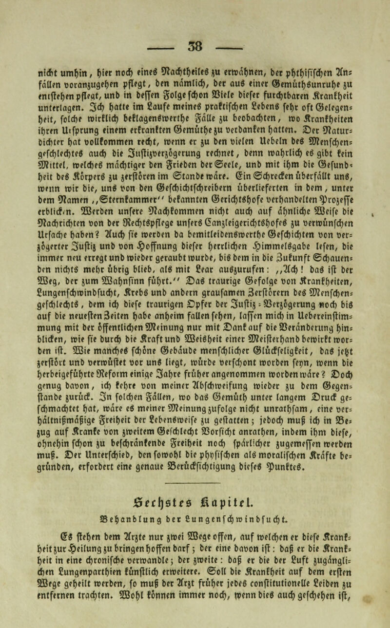 niebt umbin, b'« nod) eine« 9?ad)tf>eilee ju erwähnen, bcr pbtbift'fcben 2fn: fällen ooranjugeben pflegt, ben nämlid), bcr au« einet ®emütb«unrube ju enifteben pflegt, unb in beffen golgefdjon SSiele biefet furchtbaren Äranff)eit unterlagen. 3* bat'« 'm 2<>ufe meine« praftifcben Seben« feljr oft ©elegen* beit, folcbe wirflieb beflagen«wertbc gälle ju beobachten, wo 5tranfbeiten itjren Uifprung einem erfranften ©emütbe ju »etbanfen Ratten. 25er 9?atur= bicbter J)at oollfommen redjt, wenn et ju ben vielen Uebeln be« 9ftenfd)en= gffrf)led)te« aud) bie Suftijwjögftung reebnet, benn roafjrlid) et? gibt fein SOTittel, welche« mächtiger ben grieben berSeele, unb mit ir)m bie @efunb< f>eit be« Äörper« ju jerftörenim «Stanbe rodre. Gin ©djretfen überfällt un«, wenn wir bie, un« t»on ben ©efd)id)tfd)reibern überlieferten in bem, unter bem 9lamen ,,©ternfammer befannten ÖJeridtjtSfjofe »erbanbelten ^tojeffe etbürf.n. 5Berben unfere 9Jad)fommen nid)t auch, auf äbnlidje SBeife bie ?Wad)rid)ten «on ber 9Ied)t«pflcge unferS <5nnjleigericr>töt)ofee5 ju »erwünfdjen Urfadje baben? 2Tud) ft'e «erben ba bemitleiben«roertbe ©efd)id)ten »on »er= }6gerter 3ftij unb t>on Hoffnung biefer fjerrlidjen 5pimmel«gabe lefen, bie immer neu erregt unb wieber geraubt würbe, bi« bem in bie 3ufunft ©d)auen= bm nid)t« mehr übrig blieb, al« mit Sear au«jurufen: ,,2(d)! ba« ift ber 5Beg, ber jum 3Baf)nfinn füf)rt. Sa« traurige ©efolge »on Äranfbeiten, 2ungenfd)roinbfud)t, Äreb« unb anbern graufamen 3erftörern be« 5Kenfd)en= gefd)led)t« , bem id) biefe traurigen Opfer ber Suftij ■■ SBerjögerung nod) bi« auf bie neueften3eiten r)abe anbeim fallen fcfyen, (äffen miebin Uebereinftim* mung mit ber öffentlichen Meinung nur mit £>anf auf bieSBeränbenmg t)in= bliefen, rote ft'e burd) bie 5traftunb 2Bei«f)eit einer SD?eifterf)anb bewirft roor= ben ift. 2Bie manche« fdjöne ©ebäube menfdjlicber ©lücffeligfeit, ba« jefct jerft6rt unb oerwuftet Bor un« liegt, würbe cerfdjont roorben fepn, roenn bie herbeigeführte 9?eform einige 3at)te früber angenommen roorben wäre? £)od) genug bason, id) feljre »on meiner 2Tbfcbweifung Wieber ju bem ©egen- ftanbe jurücf. 2>n foldjen gälten, roo ba« ©emütf) unter langem ©ruef ge= fd)mad)tet f)at, roäre e« meiner Meinung jufolge nidjt untatbfam, eine «er= bältnifjmäjjige greitieit ber ?eben«roeife ju geftatten; jebod) muß id) in S3e> jug auf Äranfe won jroeitem ©efdiledjt 33orfid)t anraten, inbem if)m biefe, obnebin fd)on ju befdjränfenbe greifjeit nod) fpärlid)er jugemeffen werben muß. ©er Unterfd)ieb, benforoobl bie pf)>)fifd)en al« moralifdjen Äräfte be= grünben, erforbert eine genaue S5erücfficf)tigung biefe« fünfte«. Jöffljstfö ßapttH. 58e§anbtung ber Cungenfdjroinbfudjt. (58 fter)en bem tfrjte nur jwei SBcge offen, auf welchen er biefe Äranf= beit jur Teilung ju bringen boffenbarf; ber eine bauon ift: baß er bie Äranf* beit in eine djronifohe wetwanble; ber jweite: bafj er bie ber fiuft jugängli= djen Cungenpartttien fünfilid) erweitere. Soll bie Äranfbeit auf bem erften 5Bege gebeilt werben, fo muß ber 3frjt fruf>er jeDe« conftitutionelle feiben ju entfernen trauten. SD3ot>t fonnen immer nod), wenn bie« aud) gefd>er>en ift,