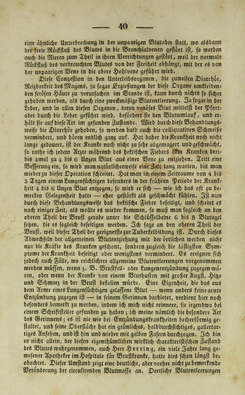 eine cir)nlicr)e Unterbrechung in bet unpaarigen SMutabcr ftatt, reo atäbann ber freie JRücfflufi beS 33luteS in bie 23tond)ialDcnen gefrört ift, fo «erben aud) bie Vieren jum £t)eil inifjren Verrichtungen gefiört, roeit ber normale 9{üccflufi beS »erbrausten SSluteS Bon ber gteir)eit abl)ängt, mit ber eS «on ber unpaarigen SBene in bie obere Jpor)Ioene geführt wirb. 25iefe Giongeftion in ben UnterleibSorgancn, bie juweilen ;Diarrt)öe, SKeijbarfeit beSfJftagenS, ja fogar ßrgiefungen ber biefe Srgane umfleiben= ben feröfen Jpdute ju »erurfact)en im ©tanbe ift, fann burd) nichts fo fidjet gehoben roerben, als burd) eine jroecfmdfigeS5(utent(eerung. Safogarin ber Seber, unb in allen biefen Drganen, beren »enöfeS 35lut mittelft ber ^)fort= aber burd) bie gebet geführt roirb, beförbett ft'e ben SSlutumlauf, unb er= tjältft'e auf biefe litt im gefunben Sufranbe. SSirb burd) biefe $8er)anblungS= weife bie £>iarrr)öe gehoben, fo roerben ba(b aud) bie colliqttatroen ©djweifje »erminbert, unb böten enblid) ganj auf. Qat bar)er bieÄranfr)eitnoct) nirfjt lange gebauert, ift ber Äranfe nod) nicr)t jufer)t abgemagert unb gefct)wäd)t, fo ratf)e id) jebem 2frjte wät)renb beS t)eftifd)en gieberS bTm Äranfcn brci= big 4mal ju 4 bis 6 Unjen 23lut auS einer SBene ju entjier)en. Sritt eine 23efferung ein, fo wirb man natürlid)etweife eine 3«it lang «arten, bte3 man wieber ju biefer Operation fd/reitet. Jpatman in einem 3eittaume »on 4 bis 5 Sagen einem 2ungenfüd)tigen befonberS in ber früfjern ^)eriobe bet Äran?= l>eit 4 bi« 6 Unjen 23lut entjogen, fo wirb er fid) — wie id) baS oft ju be* merfen @elegenr)eit r)atte — er)er geftdtft als gefct)wäd)t füfjlen. 3>ft nun buret) biefe 33er)anblung«weife baS r)eftifd)e giebet befeitigt, unb fdjeint eS nad) einiger 3eit, als wollte ee> wiebet fommen, fo muf manfogleict) an ben oberen S£t)eil ber SStuft gerabe unter bie @ct)lüjfelbeine 6 bis S Slutegel fe|en, bie eS fogleid) befettigen roerben. 3>d) fage an ben oberen £r)eil bet SSrufr, roeil biefer Sr)eilber geeignetftejurSuberfelbilbung ift. Surct) biefeS ■Jfbroedjfeln ber allgemeinen 23lutent}ier)ung mit ber öttlid)en roerben nid)t nur bie Ätafte beS Ätanfen gefdjont, fonbern jugleid) bie läftigften @»m= ptome berÄranffjeit befeitigt obet wenigftenS oetminbert. GS eteignen fid) jebod) aud) gälte, roo reid)lid)ere allgemeine SSlutentleetungen eorgenommen roetben muffen, roenn j. 33. 33ruftfell= obet SJungenentjünbung jugegenwä= ten, obet roenn ber Äranfe »on einem 23lutr)uften mit grofier ilngft, .Spifce unb ©cfymerj in ber S3ruft befallen roürbe. (jine Grigenl)eit, bie baS aus bem 3Crme eines £ungenfüd)tigen getaffene 23lut •— roenn anberS feine acute ©ntjünbung jugegen ift — in feinem ©erinnen batbietet, eerbient fjier noct) befonbetS bemetft ju roerben, inbem id) mid) nid)t erinnere, fie irgenbroo bei einem <5d)riftfteller gefunben ju t)aben; id) meine ndmlid) bie befonbere litt beS ©erinnenS; eS ift nie roie bei gntjünbungSfranflteiten becherförmig ge= ftaltet, unb feine £>berfldd)e t>at ein gtünlidjeS, t)albburd)fid)tigeS, gallertar= tigeS 2(nfel;en, unb ift r)in unb roieber mit gelben gafern burdjjogen. Sd) bin eS nidjt allein, ber biefen eigentümlichen roirflicr) d)arafteriftifd)en 3uftanb beS SSluteS wahrgenommen, aud) .Sperr Ferring, ein »iele %at)tt lang ge= roefener 2tpott)efer im^pofpitale für Stuftftanfe, t)atte bieS fd)on längft bes obacr)tet. £>iefer Umftanb jeigteine beutlict)e, aber»orr)er nidjtsubemerfenbe SSerdnberung ber cireufirenben SBlutmaffe an. Dettlidje SSlutentleetungen