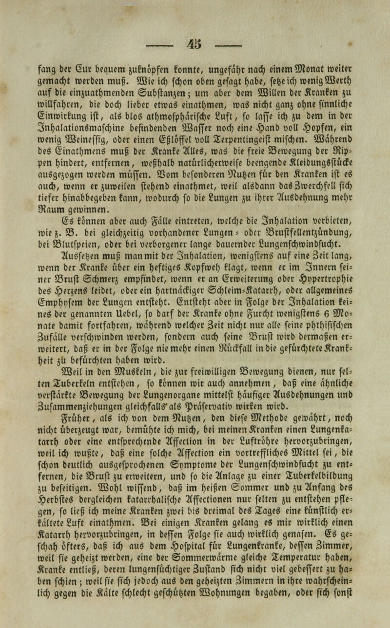 43 fang ber Gut bequem jufnöpfen konnte, ungefaßt nad) einem SJlonat weitet gemadjt «erben mujj. 5Bie id) fdjon oben gefagt fjabe, fe&eicf) wenig 5Bectt) auf bie emjuatb,menben ©ubftanjen; um aber bem 5Billen bec Äranfen ju willfahren, bie bod) liebec etwa$ einattjmen, mai nicfjt ganj orme finnlidje SinwicEung ift, ali bloS atr>mofpl)ärifcrje Suft, fo laffe id) ju bem in bec Snfjalationämafcfyine beftnbenben SBaffec nod) eine Jpanb ooll topfen, ein roenig SBeineffig, ober einen Gfjlöffel ooll Serpentingeijt mifdjen. 3Bäf)renb be3 Ginatijmenö mufj bec Äranfe 2Clle$, mai bie feeie SSewegung bec 5Rip- pen bjnbert, entfecnen, roeffyalb natürlicfyerweife beengenbe Äleibungäfiücfe auSgejogen werben muffen. SSom befonberen 5Ru|en füc ben Äranfen ift ei aud), wenn ec juroeilen ftefjenb einatfymet, weil aläbann bae}3werd)fell fid) tiefec fyinabbegeben fann, woburd) fo bie Sungen ju ir)rer 'Jdtgbefjnung mefjr SHaum geroinnen. 6$ rönnen aber aud) Jalle eintreten, weldje bie 5nr)afation «erbieten, roie 5. 58. bei gleichseitig »ortjanbener Sungen = ober SruftfeUentjünbung, bei Sßlutfpeien, ober bei verborgener lange bauernber £ungenfd)Winbfud)t. Augfeijen mujj man mit ber 3nt)alation, wenigftenS auf eine Seit lang, roenn ber ÄranEe über ein f)eftige3 Äopfroef) flogt, roenn ec im Snnern fei= nee SSruft <5d)mers empftnbet, roenn er an Grrwciterung ober Jpopertropfyie beä Jperjen^ leibet, ober ein fyartnaefiger @d)leim=5?atarrf), ober allgemeine« Grmpf)i)fem ber Sungen entfielt. 6ntftef)t aber in Solge ber 3nf)alfltion te'u neä ber genannten Uebel, fo barf ber Äranfe ofjne 5urtf)t wenigftenS 6 9flo= nate bamit fortfahren, wäf)renb weldjer 3«it ntctjt nur alle feine pf)tl)ififd)en 3ufalle t»erfd)tt)inben werben, fonbern aud) feine 58ruft wirb bermafjen er= roeitert, baf er in bec Soigeniemefjr einen JKüdfall in bie gefürd)teteÄranf= f;eit jü befürchten fjaben wirb. SBeil in ben 9J?u«fcln, bie juc fceiroilligen Sewegung bienen, nuc feU ten Subecfeln entfielen, fo fönnen roie aud) annehmen , ba(j eine ätjnlicfye oerftärfte Bewegung ber fiungenorgane mittelft fjäufiger Tixxibedungen unb 3ufammenjief)ungen g[cidr)faUäatö spraferoatw Wirten wirb. Srüfier, ali id) »on bemOcu&en, ben biefe SSJcetfyobe gewährt, nod) nid)t überjeugt war, bemühte id) mid), bei meinen Äranfen einen 2ungenfa= tarrf) ober eine entfpredjcnbe 2fffeclion in ber Suftrotjrc fjeroorjubringen, weil id) wujjte, bafj eine foldje 2(ffection ein t>ortrefflid)e$ SOfittel fei, bie fdjon beutlid) auSgefpcodjenen ©pmptome ber 2ungenfd)Winbfud)t }u ent= fernen, bie 25ruft ju erweitern, unb fo bie Anlage ju einer Suberfelbilbung ju befeitigen. 3Bof)t wiffenb, bafj im fjeifen «Sommer unb ju Anfang bei JperbfteS bergleidjen fatarrbalifdje Affectionen nur feiten 511 entfielen pfle^ gen, fo lieg id) meine Äranfen jwei bie5 breimal beä Sage« eine fünftlid) er= faltete Suft einatmen. Sei einigen Äranfen gelang e« mir wirflid) einen Äataccl) fjerüocjubcingen, in beffen golge fte aud) wieflid) genafen. ©S ge= fd)af) öfter«, baf id) auö bem ^pofpital für ßungenfranfe, beffen 3immer, weil fie gefjeijt werben, eine ber ©ommerwarme gleidje Temperatur fjaben, Äranfe entliefs, beren lungenfüdjtiger 3uftanb fid) nid>t t>iet gebeffert ju b,a: ben fdjien; weil fit fid) jebod) aug ben gefteijten 3immecn in itjce wa^cfd)ein= lief? gegen bie Äälte fd)led)t gefd)ü|ten SBoljmmgen begaben, ober fid; fonft