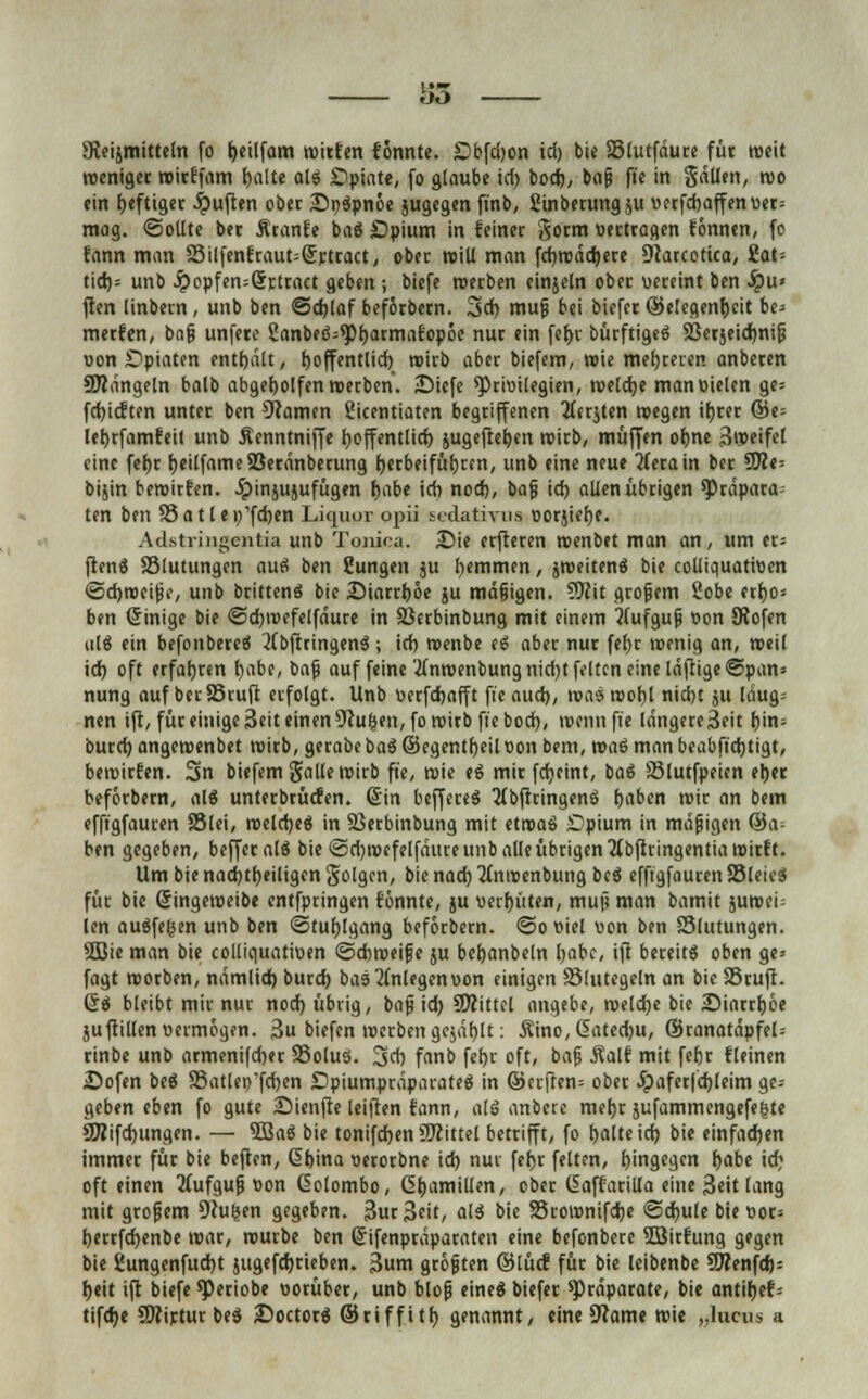 So Sleijmitteln fo fyeilfam roitfen fönnte. Dbfd)on id) bie 33lurfdure füt roeit roenigec roitffam fjalte alg Opiate, fo glaube id) bod), bajs ft'e in 5dUen, roo ein f)eftigec Ruften ober £>r>$pnöe jugegen finb, gtnbetungju uerfd)affen«er= mag. Sollte bet Äranfe baS Spium in feiner gorm »ertragen tonnen, fo fann man Silfenfraut^rtract, obec roill man fdjroddjete Dtarcotica, iat- tid)= unb £epfen=Srttact geben; biefe roetben einjeln obec vereint ben Qu> ften linbetn, unb ben @d)laf befötbecn. 3>d) mufj bei biefet ©e!cgenf)eit be> metfen, bn§ unfetc 8anbe6=^pf)armafopöe nuc ein fef)t bücftigeg Sßerjeidmijj oon £)piaten enthalt, tjoffentlid) roitb aber biefem, wie meuteren anbeten Sttdngeln balb abgeholfen roeeben. JDicfe ^Privilegien, roeldje manoielen ge= fd)icften untet ben tarnen Sicentiaten begriffenen 3(ft$ten roegen it)tet ©e= leJjtfamfeil unb Äenntniffe ^öffentlich, jugefteijen roitb, muffen ofjne Sroeifet eine fef)t IjeilfameSBerdnbetung fjetbeifüfjrm, unb eine neue jfetain bet 5JZe= bijin beroitfen. ^pinjujufügen frnbe id) nod), bajj id) allen übtigen Präpara- ten ben 33 a 11 e r/fd)en Liquor opii Sedativum ootjiefje. Adstringentia unb Tonioa. Sie etfteten roenbet man an, um et; fiene 33lutungen aus? ben Sungen ju l)emmen, jroeitene3 bie colliquatiwen ©djroeipc, unb britteneJ bie JDiatttjoe ju mdfjigen. 5Kit großem 2obe etf)o= ben Sinige bie @d)u>efelföure in Sßetbinbung mit einem ttufgufj v»on Kofen ul$ ein befonbereS 2(bftringen3; id) menbe t$ aber nut fel)t wenig an, roeil id) oft erfahren tjabe, bajj auf feine 2Inroenbungnid)t feiten eine läftigeSpan* nung auf bet Stuft erfolgt. Unb uerfdjafft fie aud), roas rooljl nid)t ju Idug-- nen ift, füt einige 3eit einen 9cufcen,fo roitb fie boef), roennfie löngere3eit r)in- butd) angeroenbet roitb, getabe ba$ ©egentfjeilüon bem, roaS man beabftdjtigt, beroitfen. 3n biefem gälte trtrb fie, roie eS mit fdjeint, baö S3lutfpeicn el)er befotbetn, alg untetbtücfen. (Sin beffeceg 2(bficingen$ fjaben roit an bem efftgfaucen 33lei, roeldjee) in 33erbinbung mit etroaö JDpium in mdjjigen Sa- hen gegeben, beffetalö bie <5d)n>efelfdute unb alle übrigen tfbfitingentiaroicft. Um bie nachteiligen folgen, bienadj'Mnroenbitng bcö efftgfauten83letc$ für bie öingeroeibe cntfptingen tonnte, ju vergüten, muji man bamit jutvei- len auffegen unb ben Stuhlgang heforbern. @o oiel uon ben Slutungen. 2Die man bie colliguatioen ©cfcroeifje ju beljanbeln Ijabc, ift bereite oben ge* fagt rootben, nämlich, bued) bas einlegen »on einigen Blutegeln an bie SStufi. 6$ bleibt mir nur nod) übrig, bnfj id) SÄittel angebe, roeld)e bie iDiartfjöe juftillen vermögen. 3u biefen n>ctbenge$äf)lt: Äino,6ated)u, ©tanatäpfel= tinbe unb atmenifd)et S5oluS. 3d) fanb fefjt oft, baf $alf mit fefjt flehten iDofen beö S5atlei)'fd)en Dpiumpcäpatateä in ©erften= ober ^>afet|d)leim ge-- geben eben fo gute Sienfte leiften fann, als anbete me^t jufammengefegte 9Äifd)ungen. — 3Ba$ bie tonifdjen Mittel betrifft, fo t)alteid) bie einfadjen immer füt bie heften, Gbina uetotbne id) nur fet)t feiten, hingegen habe id) oft einen 2(ufgufj oon ßolombo, ßfjamillen, obet ISaffatilla eine 3eit lang mit gtofjem Deuten gegeben. 3ut3cit, a'3 bie SSrotünifdje <2d)ule bie »ot= f)ettfd)enbe wat, routbe ben ©ifenptapacaten eine befonbete SBitfung gegen bie Sungenfudjt jugefdjtieben. 3um gtöften ©lücf füt bie leibenbe 9JIenfd)= h,eit ift biefe ^Jetiobe wotübet, unb blofj eine« biefet Präparate, bie antifjef-- tifd)e S0?irtur bee) £>octot$ ©riffitf) genannt, eine 9?ame roie „lucus a