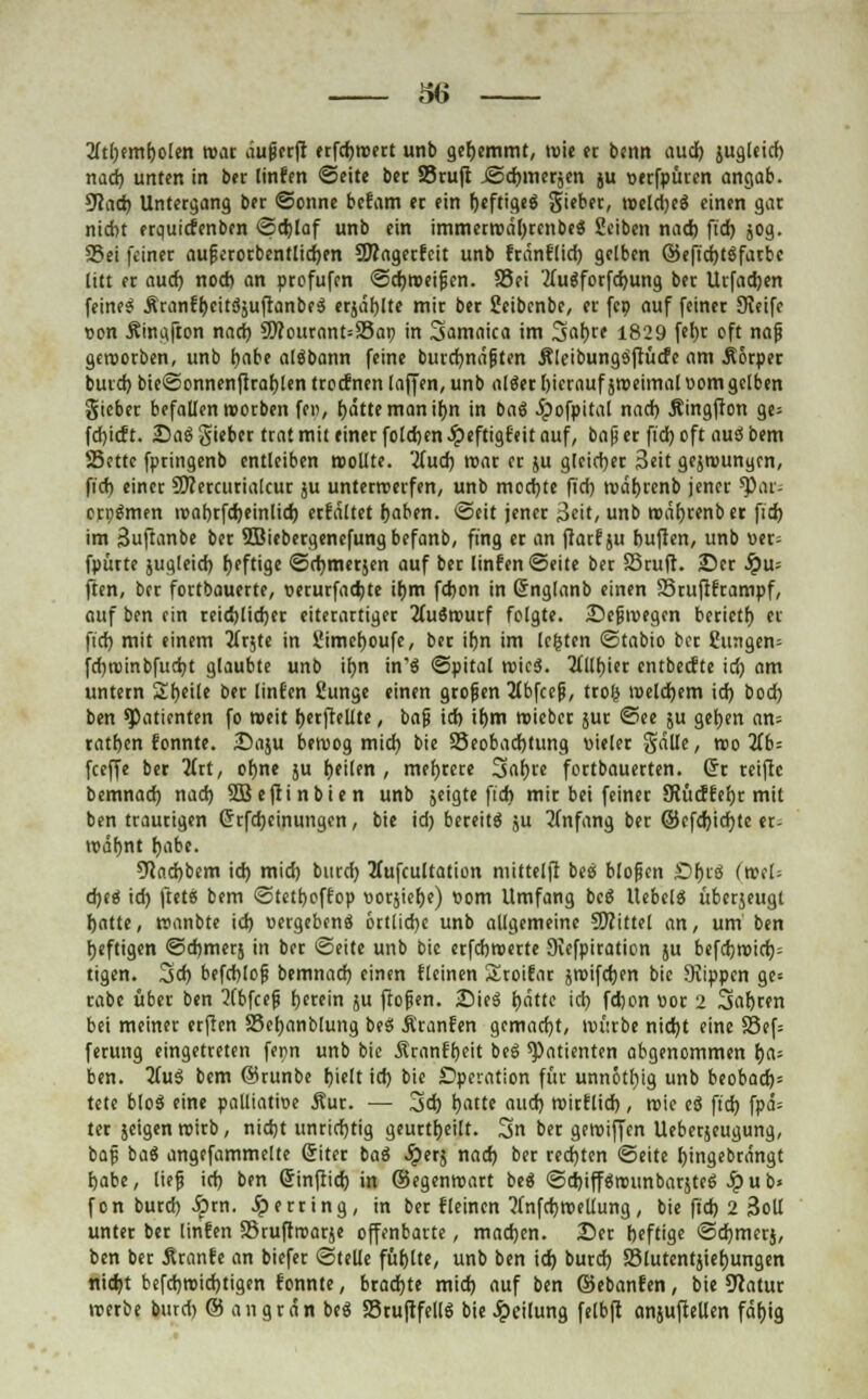 2itbembolen war äugerft erfcbroert unb gehemmt, wie er benn auch jugleid) nad) unten in bec linfen Seite ber SSruft ©Chinesen ju verfpüren angab. 9iad) Untergang bet ©onne bcfam er ein beftigeg Si'ber, weldjeg einen gat nicht erquicfenbcn ©cblaf unb ein immerwäbrcnbeg Seiben nad) ftd) jog. S5ei feiner aufjerotbcntlidjen OTagerfcit unb franflid) gelben ©efidptgfatbc litt er aud) nod) an profufen Schweifen. SSei 'tfugforfebung ber Urfacben feinet Äranfpcitgjuftanbeg erjäblte mir ber üeibcnbe, et fcp auf feiner SKeife von Ämgfton nad) SWourant=S3ap in Samaica im 3<>bre 1829 fet»r eft naß geworben, unb habe algbann feine burcbnäjiten Äleibungöflücfc am Äorper burd) bie©onnenfirablen troefnen (äff en, unb alger hierauf jweimal vom gelben Sieber befallen werben fe«, hätte man ihn in bag ipofpital nad) Äingfton ge= febieft. 25ag gieber trat mit einer foldjen Jpeftigfeit auf, bap er ftd) oft aug bem SSettc fpringenb entleiben wollte. 'Und) war er ju gleicher 3eit gejwunycn, fid) einer 5J?ercurialcur ju unterwerfen, unb med)te ftcb währenb jener ^ar- erpgmen wabrfd)einlicb erfaltet haben. Seit jener 3cit, unb währenb er fid) im Suftanbe ber 5Biebergenefung befanb, fing er an fiarfju buflen, unb uer- fpürte jugleid) fjeftige ©(bmerjen auf ber linfen ©eite ber SSruft. 25er Spu- ften, ber fortbauerte, verurfaebte ihm fdjen in (Snglanb einen SSrufiframpf, auf ben ein reic!)lid)er eiterartiger Huivoutf folgte. 25efiwegcn beriett) et fid) mit einem 2Crjtc in Simeboufe, ber ihn im legten ©tabio ber dingen* fd)ti)inbfud)t glaubte unb if)n in'g ©pital wieg. 3(llpier entbeefte id) am untern Sbeile ber linfm fiunge einen großen 2(bfcej?, trolj welchem id) bod) ben spatienten fo weit berftellte, baft id) ihm wieber jur ©ee $u geben an= ratben tonnte. £>aju bewog mid) bie 25eobad)tung vieler Sälle, reo 11b- feeffe ber 3trt, ohne ju peilen , mehrere Sapre fertbauerten. (5t reifte bemnad) nad) SQBeftinbien unb jeigte fid) mir bei feiner Slücffepr mit ben traurigen Grfehcinungen, bie id) bereits ju Anfang ber ©efd)id)te er- wähnt habe. 9lad)bem id) mid) burd) Hufcultation ntittelft beg blofjen £>big (nsl- cbeg id) ftet« bem ©tetboffop vorjiebe) vom Umfang beg Uebclg überjeugt hatte, roanbte id) vergeben* örtliche unb allgemeine SRittel an, um ben heftigen ©cbmerj in ber Seite unb bie erfebwerte 9iefpiration ju befdjwirf); tigen. 3d) befchtog bemnad) einen fleinen Sroifar jwifchen bie Suppen ge= rabe über ben 2(bfcefj perein ju ftoßen. 25ieg fodtte id) fdjon vor 2 Sabren bei meiner erften SSepanblung beg Äranfen gemacht, würbe nicht eine SSef= ferung eingetreten fepn unb bie Äranfbeit ^cg Patienten abgenommen ija- ben. 2fug bem ©runbe hielt id) bie Operation für unnötbig unb beobach= tete blog eine palliative Äur. — 3d) hatte auch wirflid), wie eg ftd) fpä= ter jeigenwirb, nicht unrichtig geurtfyeilt. 3n ber geroiffen Ueberjeugung, baf bag angefammelte (Siter bag Jperg nad) ber rechten ©eite bingebrängt habe, lief) id) ben ßinftid) in ©egenroart beg @d)iffgreunbaräteg Jpu b» fon burd) $rn. ^»erring, in ber fleincn 5fnfd)tvellung, bie fid) 2 Soll unter ber linfen SSruftrearje offenbarte, madjen. 25er heftige ©chmerj, ben ber Äranfe an biefer ©teile fühlte, unb ben id) burd) Sölutentjiehungen nicht befebroidbtigen tonnte, brachte mid) auf ben ©ebanfen, bie Statur werbe burd) © angran beg Stuftfellg bie Jpeilung felbfl anjufteUen fähig