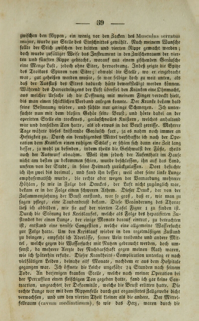 J59 jroifdjcn ben Stippen, ein wenig vor ben 3<scfen beS Musculus soratus major, routbe jut Stelle beS ÖinfdjnitteS geroäfjlt. Sfad) meinem 5Bunfd)e follte ber Stid) jroifd)en bet btitten unb vierten SRippc gemacht roetben ; bod) rourbe jufälligct SBeife baS Snfirumtnt in ben3roifd)entaum bet vier* ten unb fünften Dtippe gebracht, roorauf mit einem jifchenben ©eräufebe eine üBenge Suft, jebod) ohne giter, bftvorbrang. Snbcfj jeigte bic Spifce beS SEroifatS Sputen von ßitet; obwohl bie Stelle, roo et eingebracht roar, gut getjeijjen roerben mupie, fo roar felbige bod) ju meit unten, als bafj bet Ausflug beö (SiterS baburd) f>dtte beroetfftelligt roerben fönnen. 3Biif)tenb beS .IpcrvorbringenS bet Suft überfiel ben Jtranfen eine Ohnmacht, aus welcher Urfad)e id) bie Üeffnung mit meinem Sing« veröeeft hielt, big man einen frtjicEtidjfrt a3erbant> anlegen fonnte. Set Äranfc becam halb feine Sefmnung roieber, unb fühlte nut geringe Scbmerjen. 3d) unter; fuebte nun mit bem blopen ©eböt feine S3ruft, unb hörte babei an ber eperirten ©teile ein trocfeneS, geräufcbvolleS Äniftern, roeldjeS onbaltenb mar unb benfelben Son f)atte, alS ob etroaS in bet 83tuft jerriffe. SO^etjtcrc Sage roäbrtc biefeS fniftetnbe ©etäufd) fott, ja eS nahm nod) immet an Jpeftigfeit }u. iDureb ein bcrubigcnbeS Mittel verfd)affte id) nach ber £>pe< ration bem Äranf'en einen ruhigen Schlaf; er febien fief) bann eine Seit lang beffet, ja roobl }u befinben, inbem tbeilS bie ©efcbroulft bet güfje, tbeils aud) bet 2tuSrourf abnahm. 2Beil ihm jebod) ber Aufenthalt im #aufc nicht am heften ju befommen fd)icn, rourbe befdjloffen, ihn auf baS Sanb, unfetn von ber Stabt, in feine .ipeimatb jutücEjulaffen. 2}ort befuebte ich itjn jroei bis bteimal, unb fanb ihn beffet; weil abet feine linfe 8unge empt)i)fcmatifd) rourbe, bic redete aber roegen ber SBernarbung mehrerer fehlen, fo roie in golge beS SrucfeS, ber Suft nidjt jugänglid) roar, befam er in ber golge einen febrorren tftbem. Siefer Srucf, ber von ber Sufammcnjiebung ber 23vuft cntffanb, roar fo grop, baf er, roie man jtt fagen pflegt, eine £aubcnbruft bcf'am. Siefe 23eränbcrung beS 2!borar lief id) abhüben, roie fie auf ber vierten Safe! gigur i ju ft'nbcn ift. Surd) bie Störung beS ÄreiSlaufeS, roelcbc als golge beS Ijepatifirten 3u-- ftanbeS ber einen Sunge, ber einige 9ftonate barauf eintrat, ju betrachten ift, entfianb eine venöfe Gongeftion, roelcbe eine allgemeine 2Bafferfud)t jur golge hatte. Um ben ÄrciSlauf triebet in ben regelmäßigen 3u|tanb ju bringen, empfahl id) 2(berläffe, ferner Urin treibenbe unb anbere 9Kit= tel, roelcbe gegen bie SOBafferfucbt mit 9tugen gebraudjt roerben, bod) um= fonfl, ba mehrere 5(erjte bet 9?ad)barfd)aft gegen meinen 9?atb, roaren, roie id) fpäterhjn erfuhr. Siefer Äranf'f)eitS = 6omplication unterlag et nad) vielfältigen Seiben, beinahe eilf SRonate, nad)bem ev auS bem $ofpitale gegangen roat. 3d) öffnete bie üeidie ungefähr 24 Stunben nad) feinem Sobe. 2(n betjenigen franfen Stelle, roelcfce nad) meinet Operation bei ber spereuffion einen fleifcbigen Son gegeben t)att(, fanb id) gar feine (5on= traction, ungeachtet, ber Seformität, roelcfje bie Stuft erlitten fjatte. 2>ie ted)te Sunge roat mit bem 9iippenfe([e butdjgut organifirteS3ellgcroebe bid)t vetroad)fen , unb um ben vierten 2f)eil fleiner als bie anbete. 3Det WlitttU fellraum (cavuin mediastinum), fo roie baS Jperj, roaren butd) bie