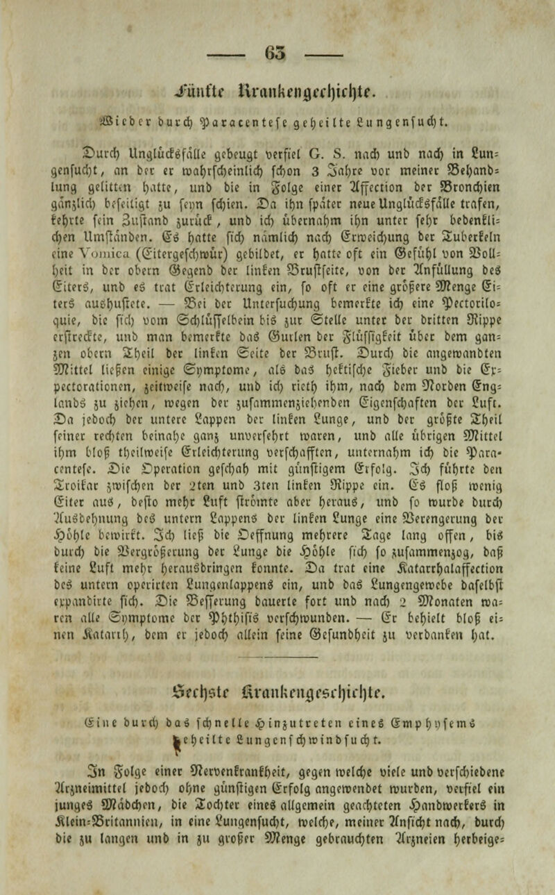 65 -fünftr llraiikfii(jcfl)irl)t?. jtßicbcr iura) sparacentefe geseilte 2ungenfud)t. Surd) UnglucEefdKe gebeugt verfiel G. S. nad) unb nad) in 2un= gcnfud)t, ein ber er roar)rfd)einlid) fcfyon 3 Saljre «or meinet 33el)anb= lung gelitten l)attc, unb bie in golge einet 2tffection bet S5rond)ien gänjüd) bofeitigt ju fern fd)ien. Sa if)n fpäter neue UnglücfSfalle trafen, fefjrte fein Suftanb jurucE, unb id) übernahm if)n unter fefjc bebenfli= cfjen Umftänben. @'S fyatte fi'cfj nämlid) nad) Grrn>eid)img bet Suberfeln eine Vomica (Gitergefcfyroüt) gebilbet, er tjotte oft ein ©efüf)l von 23oU= l)eit in ber obern ©egenb bet Ünfen SStufffeite, von bet tfnfüliung beS GiterS, unb eS trat Grleid)terung ein, fo oft er eine gröjsete 9J?enge (5i= ter§ auslüftete. — 55ei bet Unterfucfyung bemerfte id) eine *Pectorilo= ouie, bie ft'dj vom @d)lüffelbein big älIC ©teile unter ber britten SRippe erftreefte, unb man bemerfte ba8 ©uvlen ber glttffigfeit übet bem gan= jen obern 2h,eil bet ünfen Seite bet Stuft. Surd) bie angercanbten bittet liefen einige «Symptome, als baS fjcftifdje 3'eber unb bie Gr= Perforationen, jeitroeife nad), unb id) tictf) it)m, nad) bem 9cotben Gng= lanbS ju jiefyen, roegen ber jufammenjicbenben Gigenfcbaften ber Suft. Sa jebod) ber untere Sappen ber Ünfen Sunge, unb ber grofite %t)tü feiner rechten beinahe ganj unvcrfef)rt reaten, unb alle übrigen SWittel if)m blof tljeilroeife Grleidjterung oerfdjafften, unternahm id) bie ^)ara- centefc. Sie Operation gefd)af) mit gimjtigem Grfolg. 3d) füfjrte ben Sroifar stvifd)en bet 2ten unb 3ten unten SKippe ein. @S flog roenig Giter auö, befto met)r Suft ftrotnte aber t)evauS, unb fo reutbe butd) 'tfuSbefjnung beß untetn SappenS bei ünfen 2unge eine SSetengerung ber 5pöt)lc bewirft. 3d) lief bie Deffnung mehrere Sage lang offen, bis burd) bie Vergrößerung ber Sunge bie Jp6t)le fid) fo sufammenjog, baji feine 2uft met)r IjerauSbringen fonnte. Sa trat eine Äatarrt)alaffection bes untern operirten SungenlappenS ein, unb baS £ungengen>cbe bafelbft erpanbirte fid). Sie SSefferung bauerle fort unb nad) 2 Monaten roa= ren alle Sumptomc bet spb'fyif'S »erfdjrounben. — Gr behielt blofj eU neu iVataitl), bem er jebod) allein feine ©cfunbh,eit ju verbanfen l;at. S?ct)$tc ßvankciujrsdjiiljtc. (Sine burd) ba$ fei)nette $tngutceten eines (5mp f)vfem\» fcetjeittc Cungcnf djirunbfucrj t. 3n Solge einer 9Zeroenfranfbeit, gegen roelcfye viele unb oerfd)iebene 2frjneimittel jebod) ol)ne günftigen Grfolg angeroenbet nwrben, verfiel ein junges 2Ääbd)en, bie Sodjter eines allgemein geachteten JpanbroerferS in Älein=35ritanuien, in eine Sungenfud)t, tvelcfje, meiner 2(nfid)t nad), burd) bie 511 langen unb in ju grofier 9J?enge gebrauchten 2ftjneien l)erbeige=
