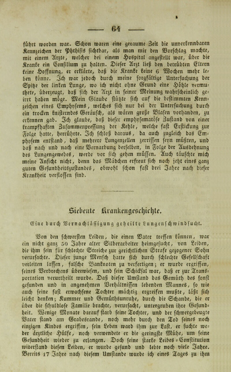fütjrt worben wat. @d)on waren eine getaume Seit bie unvertennbaten Äennjeicrjen ber ^tbifiS fid)tbar, alö man mit ben SSorfd)lag madjte, mit einem 2tr$te, roeldjer bei einem JpoSpttal angepeilt war, übet bie Äranfe ein donfilium ju galten, liefet 3frjt lief ben bettübten Grltern feine Hoffnung, et erflärte, baf bie Äranfe feine 6 5Bod)en metjt le-- ben fönne. 3d) wat jebod) burcf) meine fotgfältige Unterfud)ung bei ©pifce bet lintm Sunge, wo id) nid)t ol)ne ©tunb eine S^b^U Vftmu= tljete, überjeugt, baf fiel) bet li^t in feiner SKeinung wat)rfd)einlid) ge= irtt fyaben möge. tÖJem ©laube jlfi&tc fid) auf bie beftimmten Äenn= jeidjen eine« (£mpf)t)fcmg, wetdje« ft'd) nur bei ber Unterfudjung burd) ein troefen tnifrernbeg ©etäufd), alö wären grope 33lafen vorfyanben, ju eifennen gab. 3d) glaube, baf biefer empfypfematöfe Suftanb von einer rtampffyaften Sufammenpteffung bet Äef)le, roeldje faft ßrftiefung jur Solge t^attc, Ijetrüljrte. 3d) fd)lof barauä, ba aud) jugleid) bai Qtv.-- pfjpfem entftanb, baf mehrere 5ungen,euen jerriffen fenn muffen, unb baf nad) unb nad) eine SSctnatbung berfelben, in Solge ber TtuSbefmung bes SungengewebeS, werbe vor fid) gerben muffen. 2(ud) täufd)te mid) meine 2infid)t nid)t, benn bafi 5Rabd)en erfreut fid) nod) jejst eine« ganj guten ©efunbf)eitgäuftanbe§, obwohl fcfjon faft btei 3al)te nad) biefer kranffjeit oerfloffen finb. Sicluuitc ßvankcitciC6cl)icl)lf. Sine butd) ÜBernadjhiffigumj geseilte Sungcnfdjroinbfudit. 93on ben fdiwerflen Seibcn, bie einen SSatet treffen tonnen, war ein nidjt ganj 50 3al)re alter «Silberarbeiter f)einigefud)t, von Seiben, bie if)m fein für fd)led)te ©treidje jur getid)tlid)en «Strafe gejogenet ©ol)n verurfadjte. -Diefer junge Sftenfd) Ijatte fid) burd) fd)led)te ©efellfdjaft verleiten laffen, falfdje 23anfnoten ;u verfertigen; er würbe ergriffen, feines 23crbredjcnS übetwiefen, unb fein ©djicffal war, baf er jut £ran$= portation verurteilt würbe. £)af biefer Umftanb baS ©emütf) beg fonfi gefunben unb in angenehmen 23etf)ältniffen lebenben Spanne«, fo wie aud) feine faft erwachsene £od)tet mädjtig ergreifen muf te, läft fid) leidjt benfen; Äummet unb ©cmütfjäunrulje, burd) bie ©erjanbe, bie et übet bie fd)ulb!ofe gamilie btad)tc, verutfad)t, untergruben it)re ©efunb= beit. SSBcnige SJJonate baraufftarb feine Üod)ter, unb ber fehwergebeugte Sinter ftanb am ©rabeäranbe, nod) metjr burd) ben SEob feine« nod) einjigen ÄinbeS ergriffen, fein Seben Warb il)in jut 2afr, et fud)te we= ber drjt£tcf>c #ülfe, nod) verwenbete er bie geringfte 9Kühe, um feine ©cfunbbeit wieber ju erlangen. £>od) feine ffarte Selbes = öonftitution wioetftanb biefen Seiben, et würbe gefunb unb lebte nod) viele Sabte. SSereils n Sahre nad) biefem Umftanbe würbe id) eineö Sage« ju il»m