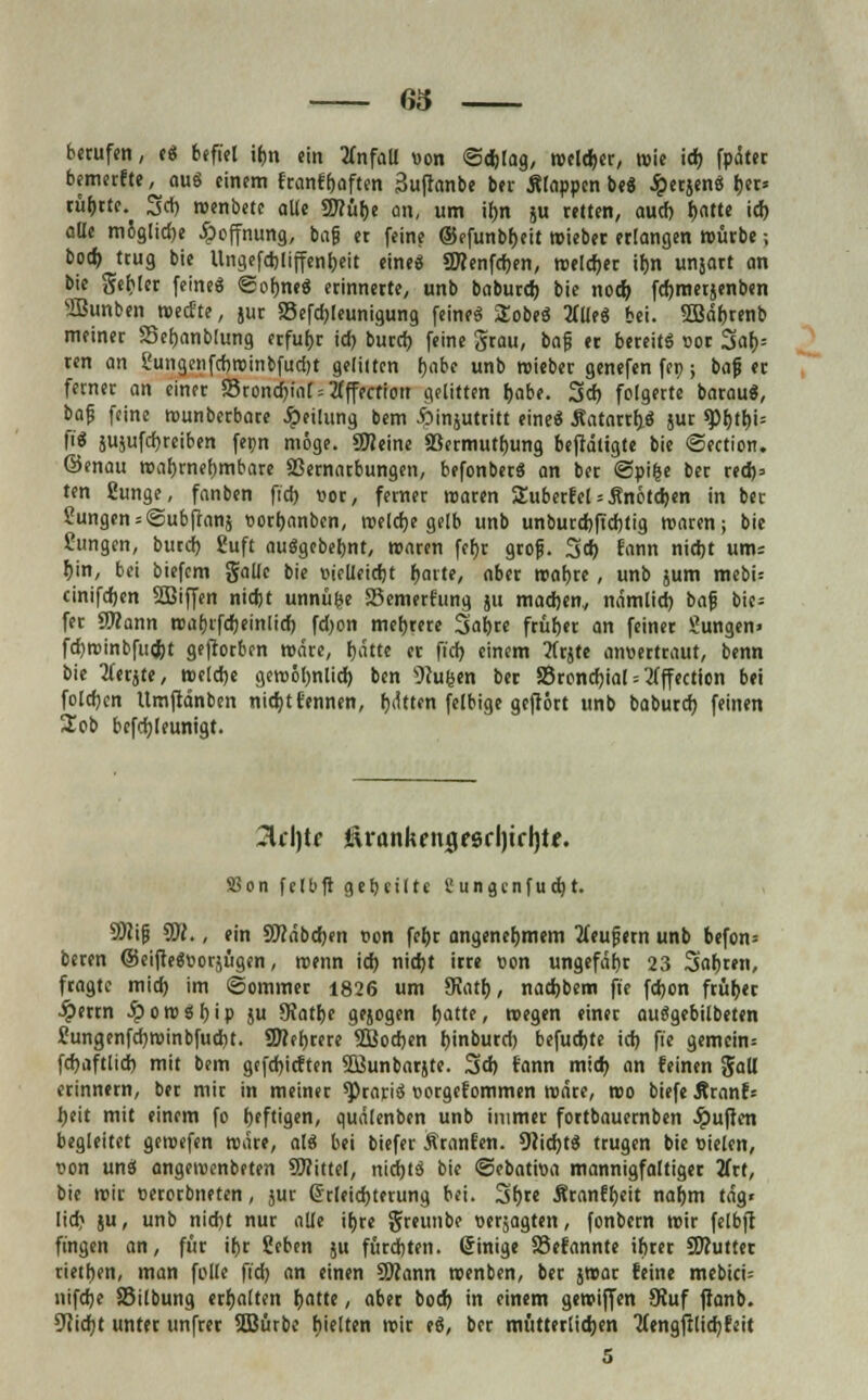 63 berufen, e« befiel if>n ein Unfall von «Schlag, reeller, reie id) fpdter bemerfte, au« einem franfhaften 3uftanbe ber Slappcn be« JpetjenS her* rührte. Set) roenbetc aUe 97?ül>c an, um ihn ju retten, auef) hatte ich alle m5glid)e Hoffnung, bafj er feine ©efunbheit reieber erlangen mürbe; bod) trug bie llngefcbliffenbeit eine« ÜKenfcben, welcher ifm unjart an bie gehler feine« «Sohne« erinnerte, unb baburd) bie nod) fcfomerjenben SBunben reeefte, jur SSefchleunigung feine« SEobe« liüti bei. SSBdhrenb meiner Sehanblung erfuhr ich, buref) feine grau, bafj er bereit« vor Sar>= ren an ?ungenfchroinbfud)t gelitten f)abe unb reieber genefen fec; bafj er ferner an einer 35rond)iaf = 2(fffcfiott gelitten habe. 3 eh folgerte barau«, bafj feine rounberbare Teilung bem ftinjutritt eine« .Katarrh.« jur q)htbi= fi« jujufchreiben fepn möge. «Keine 33ermuthung beftdligte bie ©ection. ©enau wahrnehmbare SSernarbungen, befonber« an ber «Spifce ber red)» ten gunge, fanben fid) vor, femer rearen Suberfcl Knötchen in ber Zungen = @ubftans vorbanben, reelche gelb unb unburebftebtig roaren; bie fungen, burd) guft au«gebebnt, roaren febr grof. 3d) fvwm nid)t um: hin, bei biefem gaüc bie vicUcicbt harte, aber reabre, unb jum mebi= cinifeben SBiffen nicht unnüfce 58emerfung ju machen., nämlich bafj bie= fer 3)?ann roabrfcheinlich fd)on mehrere Safere früher an feiner Sungen» fcbrcinbfud)t gefiorben wäre, hätte er fid) einem TCcjtc anvertraut, benn bie tferjte, reelche gereöhnlid) ben Pulsen ber SSronchial = flffection bei foldjen Umftdnben nicht Eennen, hdtten felbige geftort unb baburd) feinen 2ob bcfcbleunigt. 2lcl)tc i^rankcngfsrljtffjtf. S5on fe11>fi gebeilte üungenfuet)t. SWifj 5SI., ein üftdbcben von fef)r angenehmem tfeufjern unb befon= beren ©eifte«»orjügen, roenn id) nid)t irre von ungefähr 23 3«bren, fragte mid) im «Sommer 1826 um SKatb, naehbem ft'e fdjon früher £errn .£>ore«bip ju 9?athe gejogen hatte, roegen einer au«gebilbeten Jungenfdjreinbfucbt. SWebrere SSBocben hinburd) befuchte id) fie gemein* fdjaftlid) mit bem gtfebieften SQJunbarjte. 3d) fann mid) an feinen gall erinnern, ber mir in meiner *Prari« vorgefommen redre, reo biefe Äranf= J)eit mit einem fo heftigen, quälenben unb immer fortbauernben Ruften begleitet geroefen redre, al« bei biefer Äranfen. deicht« trugen bie vielen, von un« angereenbeten SWittel, nidbt« bie «Sebativa mannigfaltiger litt, bie reir verorbneten, sur Erleichterung bei. 3bre Äranfheit nahm tag* Iid) ju, unb nicht nur alle ihre greunbe verjagten, fonbern reir felbft fingen an, für ihr Sehen ju fürchten. Einige SSefannte ihrer Sflutter rietben, man fülle ft'd) an einen SOZann reenben, ber jrear feine mebici= nifche 85ilbung erhalten hatte, aber bod) in einem gereiften JRuf ffanb. Sticht unter unfrer SBürbe hielten reir e«, ber mütterlidjen Mengftlidjfeit