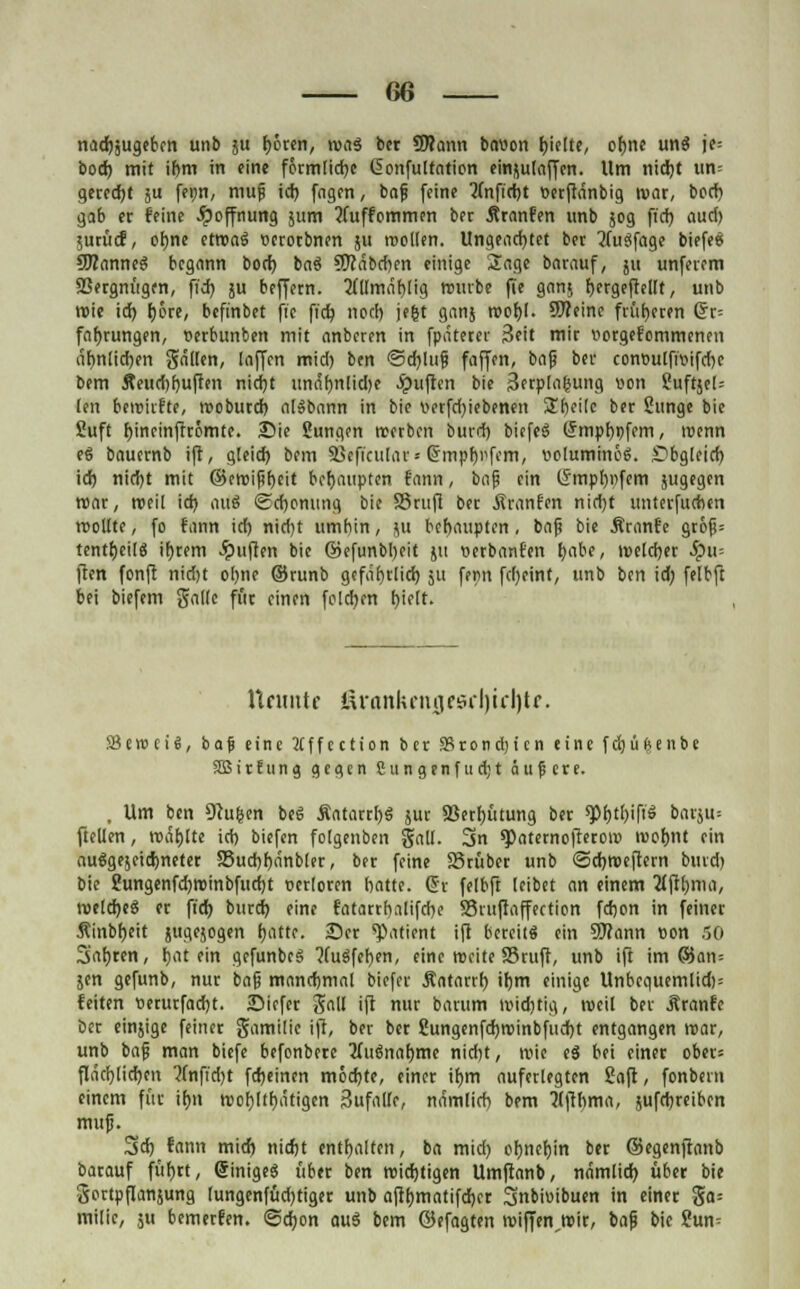 nadjjugeben unb ju Ijccen, woä ber üftann bnvon b'fKe, ofjne unä je= bod) mit if>m in eine förmliche ßonfutfation einjulaffen. Um nidbt um gerecht ju fei;n, muf id) fagen, bof feine 2(nfid)t »etftdnbig mar, bod) gab er feine Hoffnung jum ?(uffommen bet ÄtanFen «nb 50g ft'd) aud) $urücf, of)ne etroag »etotbnen 51t rcollen. Ungead)tet bet 'Jfuöfage biefee fOTanneg begann bod) bas5 SWnbcften einige Sage batauf, 511 unfetem fBetgnügen, fid) ju beffern. flUmnblig reurbe fie gan$ bergeftellt, unb roie id) f)6re, befinbet fie fi'dj nod) jefct gern} roobl. Sfteine früheren Grt= fnf)rungen, üetbunben mit anbeten in fpnteter Seit mit »otgefommenen dt)ntid)en galten, laffen mid) ben ©d)luf faffen, bap bei* con«u(ftv>ifcT>c bem Äeud)f)u(!en nid)t unäf)nlid)e Julien bie 3etp(a(sung von SuftjeN len beitnifte, rooburd) afobann in bie \>erfd)iebenen 2hei[e ber ßunge bie Suft f)ineinfrc5mte. Sie Sungcn rcerben burd) biefeS (5mpt)i)fem, roenn eS bauetnb ift, gleid) bem Sßeficular* (Jmpbi'feni, voluminös. £?bg(eid) id) nid)t mit ©eroifibeit behaupten fann, bnf ein (Smpbnfem jugegen roat, roeil id) auä Sdjonung bie SSrttfi bet .ftranfen nid)t imterfucfoen trollte, fo fann id) nid)t umbin, f,\i behaupten, baf? bie Äranfe gt6fj= tentijcilt) intern Ruften bie ©efunbl)eit ju »etbanfen babe, tueldjec #11= ften fonft nid)t of)tie ©tunb gefährlich ju fern fcl)eint, unb ben id; felbft bei biefem galle für einen folgen l)iett. Urmttr t\rankcntjcörl)icl)tf. 58en>ei$, baf eine tfffection ber SBrondjtcn eine fdjüfcenbe SBitfung g c a, e n Cungenfudjt äußere. , Um ben Ocujsen beS ÄatarrbS jut 93ett)ütung bet ^>f)tI)ift'S barju» fteüen, rodete id) biefen folgenben galt. 3n spoternoftetoiv luofmt ein autäge^eidjnetet S8ud)f)dnb(et, bet feine SStübet unb <Sd)tt>eftctn bind) bie £ungenfd)roinbfud)t verlöten hatte. St felbft (eibet an einem fljtbma, roelcbee) et fieb butd) eine fatattf)alifd)e S3tufraffection fdjon in feinet Äinbfjeit jiiqejogen fjatte. Set Patient ift betritt» ein Wann von 50 Safjren, Latein gcfunbcS ?fuöfet>en, eine rocke 33ruft, unb ift im ©an = jen gefunb, nut bo§ manchmal biefet Äatarrf) ifjm einige Unbcquemlid)= feiten twutfadjt. Sicfer galt ift nut batum roid)tiq, roeil bet Äranfc bet einjige feinet gamilie ift, bet bet ßungenfd)roinbfucf)t entgangen roar, unb baf man biefe befonbete 2(uc}naf)me nidit, roie eg bei einet ober= fläcblicben 2lnfid)t fdjeinen möd)te, einet i()m auferlegten Soft, fonbevn einem für ifjn n>of)(tr)ätigen Sufallr, ndmlid) bem flftbma, jufebreiben muf. 3d) fann mid) nidjt enthalten, ba mid) obnebin bet ©egenftanb batauf führt, (SinigeS übet ben roidjtigen Umftanb, nämlich über bie gottpflanjung lungenfüdjtiger unb aftbmatifeber Snbioibuen in einer ga= milie, ju bemetfen. @d;on auä bem ©efagten tviffen,n?it, baf bie ?un=