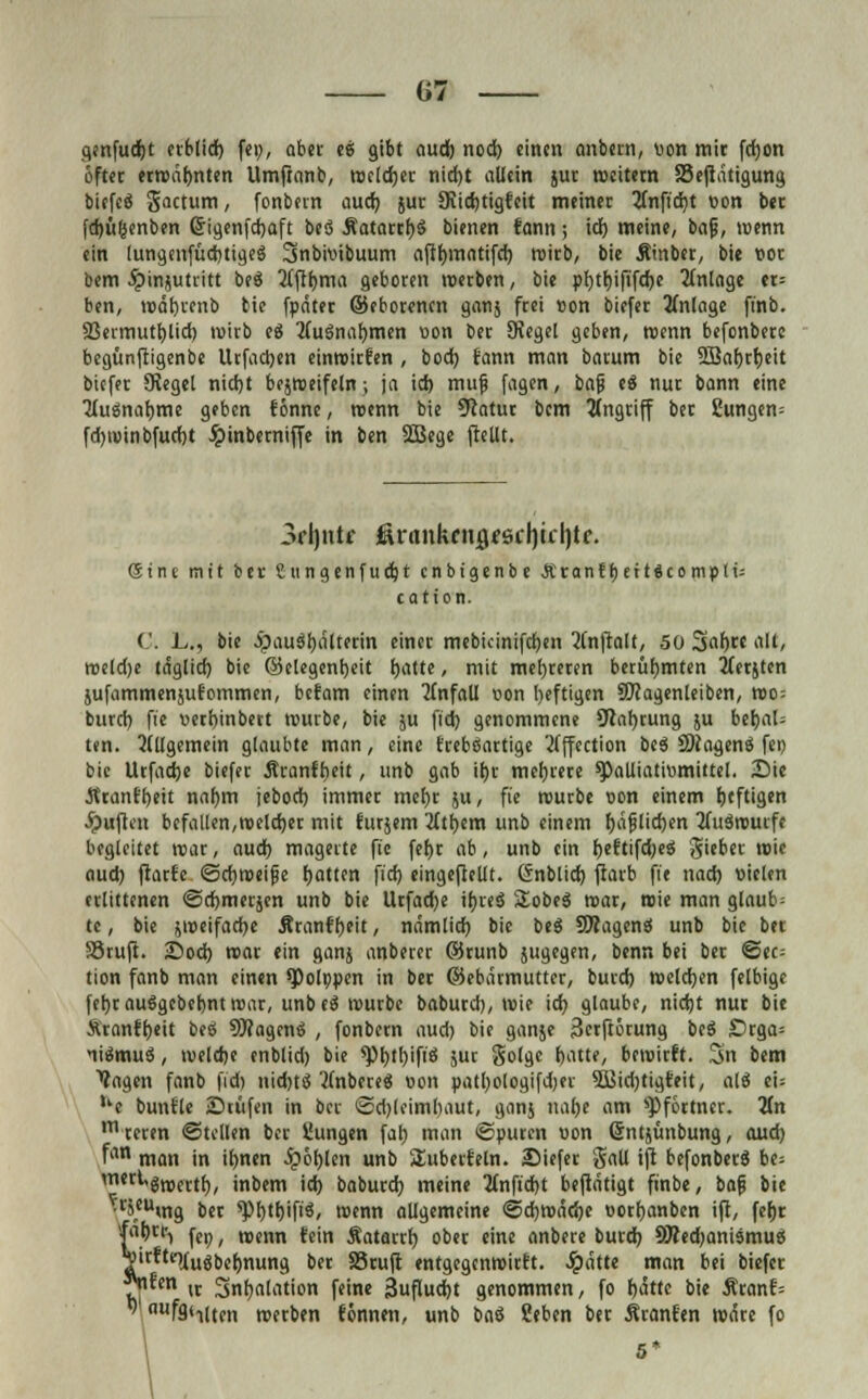 G7 genfudjt ablief) fei;, aber es gibt aud) nod) einen anbern, von mit fcfyon öfter erwärmten Umfranb, welcher nid)t allein jut weitem fSefiatigung biefes gactum, fonbern aud) }uc 9iid)tigfeit meinec 2Cnfid)t oon bet [djügenben Crigenfdjaft bes Äatarrljs bienen fann; idf> meine, bafj, wenn ein lungenfüdjtiges Snbioibuum aftfjmatifd) roitb, bie Äinbet, bie vor bem ibinjutritt bes 2(ftf)ma geboren werben, bie pf)tt)iftfd)e 2fnlage «= ben, wät)tenb bie fpäter ©eborenen ganj frei »on biefer Anlage ftnb. S3ermutl)lid) wirb e$ 2fusnaf)men oon ber JRegel geben, wenn befonbere begünftigenbe Urfadjen einwirfen , bod) fann man batum bie 2Baf)rl)eit biefer Siegel nid)t bezweifeln; ja id> muf fagen, bafj es nur bann eine TfuSnatjme geben fönne, wenn bie Statut bem Angriff ber 2ungen= fdjiuinbfucfjt Jpinbernijfe in ben 2Bege (teilt. \ 3rl)ntf &vanktn$e$c\)ic\)le. (Stne mit ber Sungenfuccjt cnbtgenbe Äranfljettäcomptt; cation. C. L., bie ipauSfyälterin einer mebkinifcfyen 2Cnftalt, 50 Sah,« alt, weldje tdglid) bie ©elegenljeit fjatte, mit mehreren berühmten 2ferjten jufammenjufommen, befam einen Unfall oon l>eftigen SWagenleiben, wo= burd) fie oert)inbert würbe, bie $u fid) genommene 9Raf)rung ju bet)al= ten. 2(Ugemein glaubte man, eine frebSartige Äffection beS SWagenS fei) bie Urfadje biefer Äranfbeit, unb gab it)r mehrere q)alliatiomittel. Sie Jtranfbeit nal)m jebod) immer mefjr ju, fie würbe oon einem f)tftigen Ruften befallen,welcher mit fursem 2(tt)cm unb einem Ijäfjlidjen Auswurfe begleitet war, aud) magerte fie fet)r ab, unb ein fjeftifd)eS gieber wie aud) ftarfe (Schweife Ratten fid) eingeteilt. Gnblid) ftarb fie nad) oielen erlittenen ©djmerjen unb bie Urfadje tfjws SobeS war, wie man glaub= te, bie jweifacfye Äranffjeit, nämlid) bie bes ÜWagenS unb bie bet SStufi. 25od) roar ein ganj anberer ©runb jugegen, benn bei ber See; tion fanb man einen ^Dolppen in ber ©ebätmutter, burd) welchen felbige fefyrauSgebebntwar, unbeS würbe baburd), Wie id) glaube, nietjt nur bie Ä'ranft)eit beS SftagenS , fonbern aud) bie ganje Serftörung beS Drga= liSrnuS, weldje enblid) bie *pi)tt)ifiS jur Solge batte, bewirft. 3n bem fagen fanb fid) nidjts Wnberes oon patfyologifdjer 5Sßid)tigfeit, als ei: ue bunfle JDcüfen in ber ©d)leiml)aut, ganj naf)e am Pförtner. 2£n mteren ©teilen ber Cungen fal) man ©puren oon Gntjünbung, aud) fan man in ifynen fybtyUn unb ^überfein. 25iefer gatl ift befonbets be= ^gwertf), inbem id) baburd) meine 2tnfid)t beftdtigt finbe, baf bie ^cJ,cumg bet *Pf)tf)ifis, wenn allgemeine @d)wäd)e ootfyanbcn ijl, fefjr fat)!^ fCp; nnm fein Äatarrf) ober eine anbere burd) SRedjanismuS T^^iusbermung bet SStuft entgegenwitft. Jpatte man bei biefer \?*m w 3nt)alation feine jjufludjt genommen, fo bätte bie Äranf=  fählten werben fonnen, unb baS ?eben ber Äranfen wäre fo