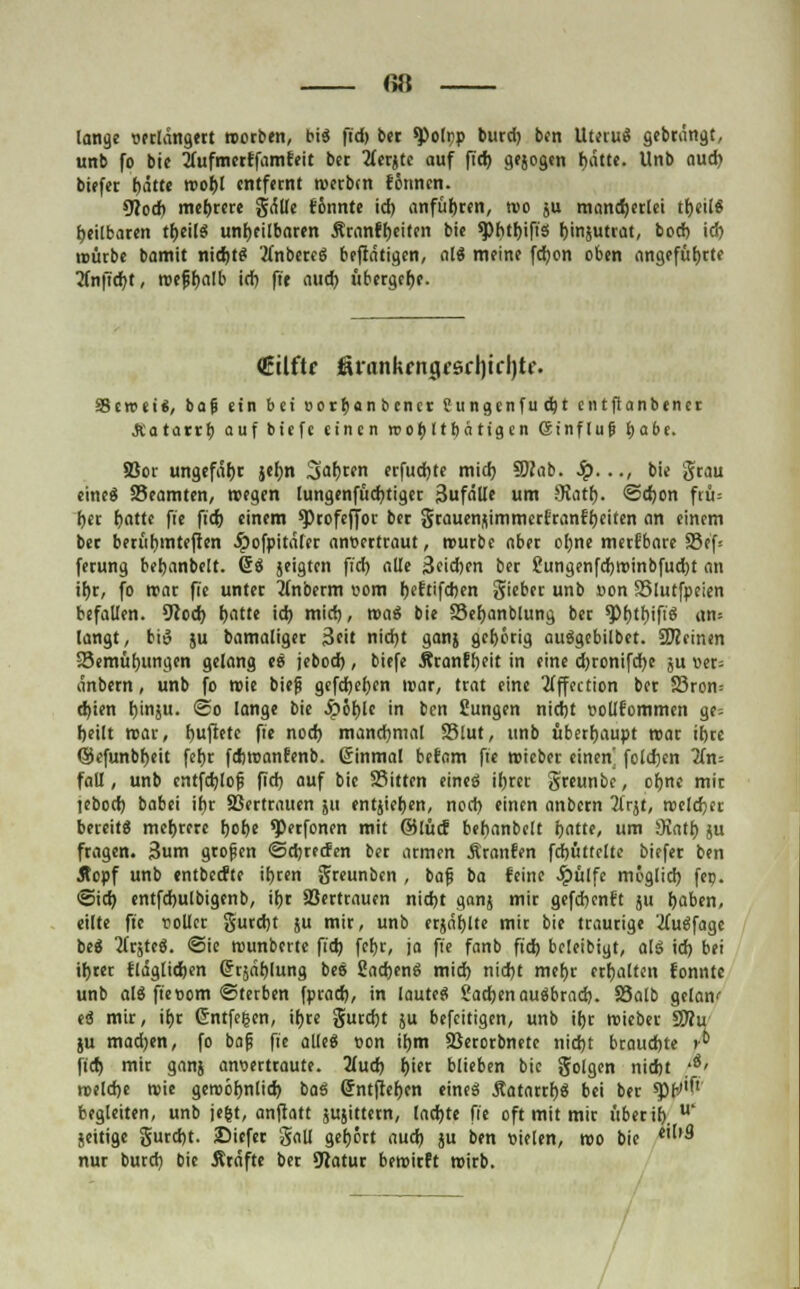 <;;: lange verlängert werben, bi« fid) ber ^olpp burd) ben Uteru« gebrängt, unb fo bic 2(ufmerffamfeit ber 2fcrjte auf fid) gejogen f)ätte. Unb aud) biefer t)ätte wof)l entfernt werbtn formen. CWod) mehrere gälle femnte id) anführen, wo ju mancherlei tt)eil« heilbaren tr)eil« unheilbaren Äranft)eiten bie ^btbjfis (jinjutrat, bod) id? würbe bamit nidjt« tfnbere« betätigen, al« meine fct)on oben angeführte Tfnftdjt, wefjfjalb id) fie aud) übergefje. €tlftr fintnkfngf6rl)icl)te. SScweiS, ba|j ein bei eorr)anbcncr Jungenfudjt en tftanbener .SCatatrr) auf biefe einen rooblttjätigen (Stnflup i)abe. Soor ungefähr jeljn Saferen erfudjte mid) SOTab. .£>..., bie grau eine« SSeamten, wegen lungenfüd)tig«t Sufälle um Statt). <2d)on frü= f>er ttatte fie ft'cr) einem *Profeffor ber grauen/iimmcrfranft)eiten an einem ber berüt)inteften .ipofpitäler anvertraut, würbe aber ot)ne merfbarc 33ef= ferung betjanbelt. 6« jeigten fid) alle 3eid)en ber £ungenfd)tt>inbfud)t an ir)r, fo war fie unter tfnberm vom t>eftifd)en gieber unb von SSlutfpeien befallen. 9Jod) fjatte id) mid), mai bie S3ef;anMung ber *Pt)tt)ifi« an» langt, biö ju bamaliger 3*it nid)t ganj gehörig au«gebilbet. Steinen Semüf)ungen gelang e« jebod), biefe Äranftjeit in eine d)ronifd)e ju ver= anbern, unb fo wie bieg gefd)et)en war, trat eine 3tffection ber 25ron= d)ien t)inju. <So lange bie .£öt)le in ben Sungen nid)t vollfommen ge= Ijeilt war, duftete fie nod) manchmal S5lut, unb überhaupt war it)rc ©efunbfjeit fet)r fdwanfenb. (Sinmal befam fie wieber einen' foldjen 2fn= fall, unb entfdjlojs fid) auf bie Sitten eine« it)rer greunbc, ot)nc mir tebod) babei ittr SSertrattcn 511 entjier)en, nod) einen anbern 21rst, welcher bereit« mehrere f)of)e ^erfonen mit ©lücf betmnbelt tjatte, um SKntt) ju fragen. 3um gropen ©djreden ber armen Äranfen fd)üttcltc biefer ben Äopf unb entbeefte it>c«n greunben , bafs ba feine Jpülfc möglid) fep. @id) entfdjulbigenb, if)r 83ertrauen nidjt ganj mir gefd)cnft ju Ijaben, eilte fie voller gurd)t ju mir, unb erjagte mir bie traurige #u«fagc be« 2frjte«. <Sie wunbertc fid) fcr)r, ja fie fanb fid) bcleibiyt, al« id) bei il)rer fläglidjen drrsäbjung be« Jiadjen« mid) nid)t mefyr erhalten tonnte unb al« fie vom «Sterben fprad), in laute« £adjenau«brad). Salb gelan' e« mir, il)r (Sntfegen, ir)re gurdjt ju befeitigen, unb iljr wieber Sflu ju mad)en, fo baj? fie alle« von il)m SSerorbnete nid)t brauchte »• fid) mir ganj anvertraute. 2(ud) t)ier blieben bic golgen nidjt *ö' weldje wie gewöfwlid) bas (Jntftefjen eine« Äatarrf)« bei ber sptV'f' begleiten, unb je&t, anftatt jujittetn, lad)te fie oft mit mir über if). u' jeitige gurd)t. ©iefer gall gehört aud) ju ben vielen, wo bie *'It3 nur burd) bie Äräfte ber 9latur bewirft wirb.