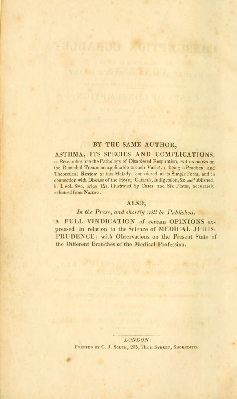 BY THE SAME AUTHOR, ASTHMA, ITS SPECIES AND COMPLICATIONS, or Researches into the Pathology of Disordered Respiration, with remarks on the Remedial Treatment applicable to each Variety; being a Practical and Theoretical Review of this Malady, considered in its Simple Form, and in connection with Disease of the Heart, Catarrh, Indigestion,&c.—Published, in 1 toI. 8vo. price 12s. Illustrated by Cases and Six Plates, accurat.!\ coloured from Nature. ALSO, In the Press, and shortly zcill be Published, A FULL VINDICATION of certain OPINIONS ex- pressed in relation to the Science of MEDICAL JURIS- PRUDENCE; with Observations on the Present State of the Different Branches of the Medical Profession. LONDON: Printed »y C. J. South, 205, High Street, S i