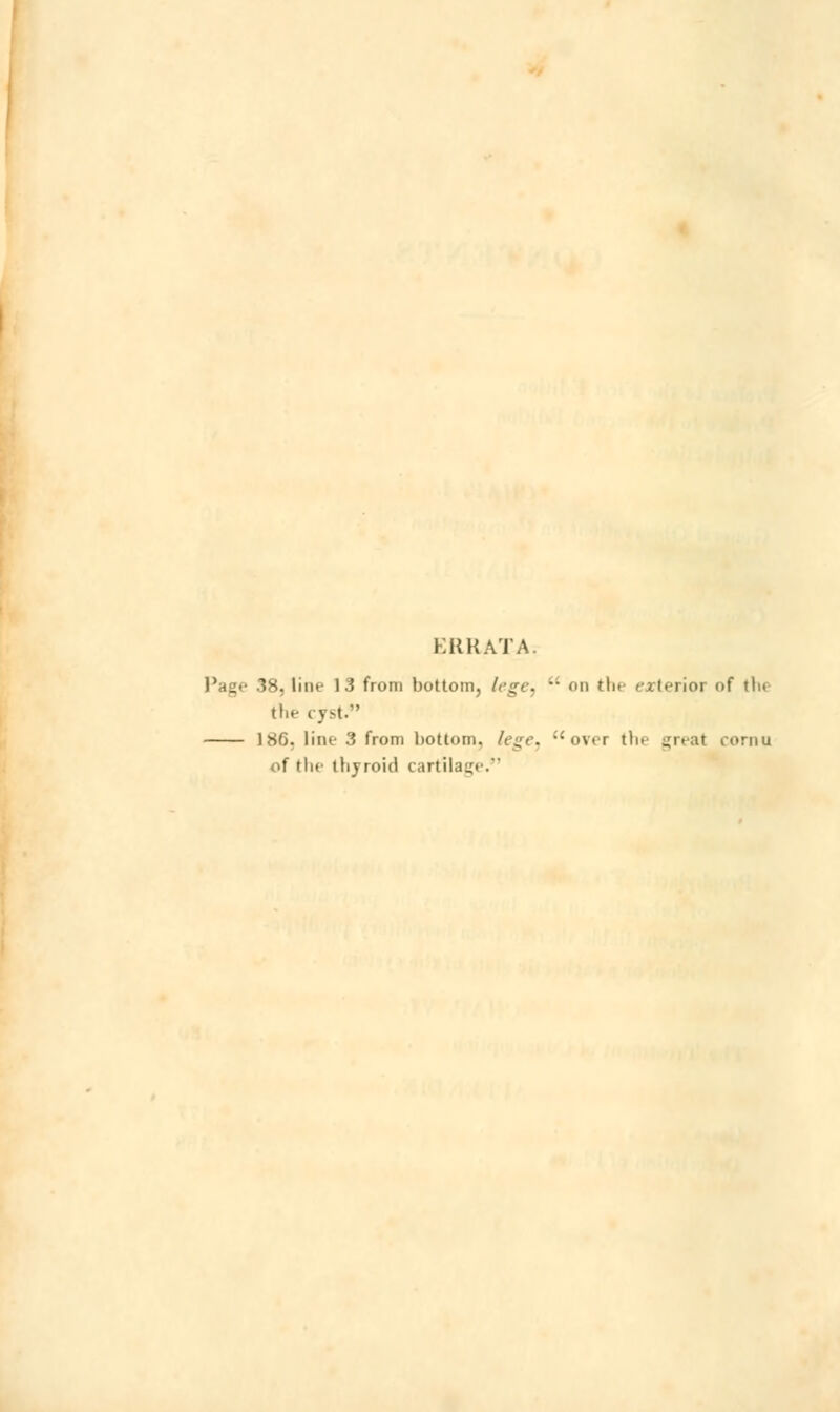 ERRATA. Page 38, line 13 from bottom, lege,  on the exterior of the the cyst.*' 186. line 3 from bottom, lege, over tin great cornu of the tlijroid cartilage.