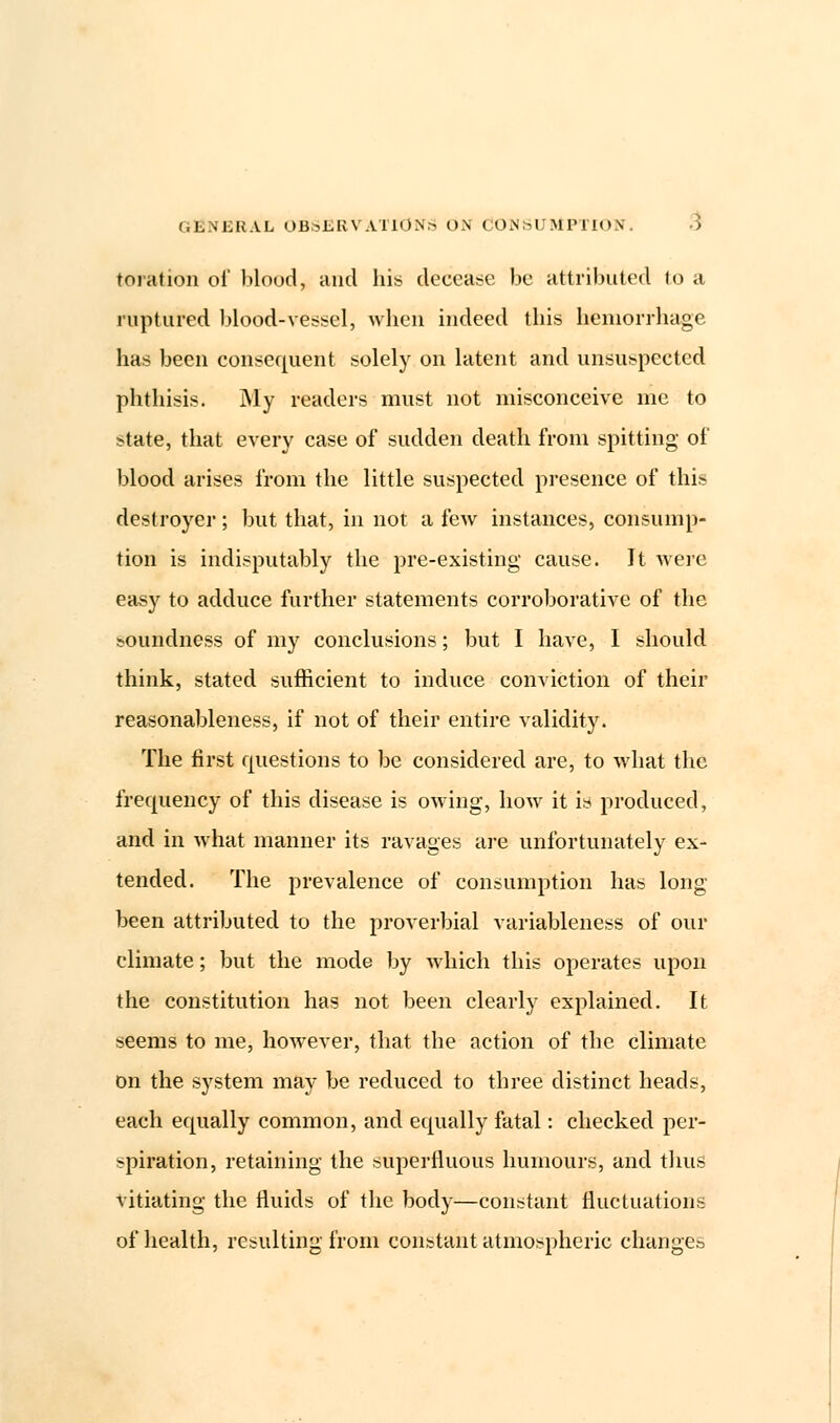 toration oi' blood, and his decease be attributed to a ruptured blood-vessel, when indeed this hemorrhage has been consequent solely on latent and unsuspected phthisis. My readers must not misconceive me to state, that every case of sudden death from spitting of blood arises from the little suspected presence of this destroyer; but that, in not a few instances, consump- tion is indisputably the pre-existing cause. It were easy to adduce further statements corroborative of the soundness of my conclusions; but I have, I should think, stated sufficient to induce conviction of their reasonableness, if not of their entire validity. The first questions to be considered are, to what the frequency of this disease is owing, how it is produced, and in what manner its ravages are unfortunately ex- tended. The prevalence of consumption has long- been attributed to the proverbial variableness of our climate; but the mode by which this operates upon the constitution has not been clearly explained. It seems to me, however, that the action of the climate on the system may be reduced to three distinct heads, each equally common, and equally fatal: checked per- spiration, retaining the superfluous humours, and thus vitiating the fluids of the body—constant fluctuations of health, resulting from constant atmospheric changes