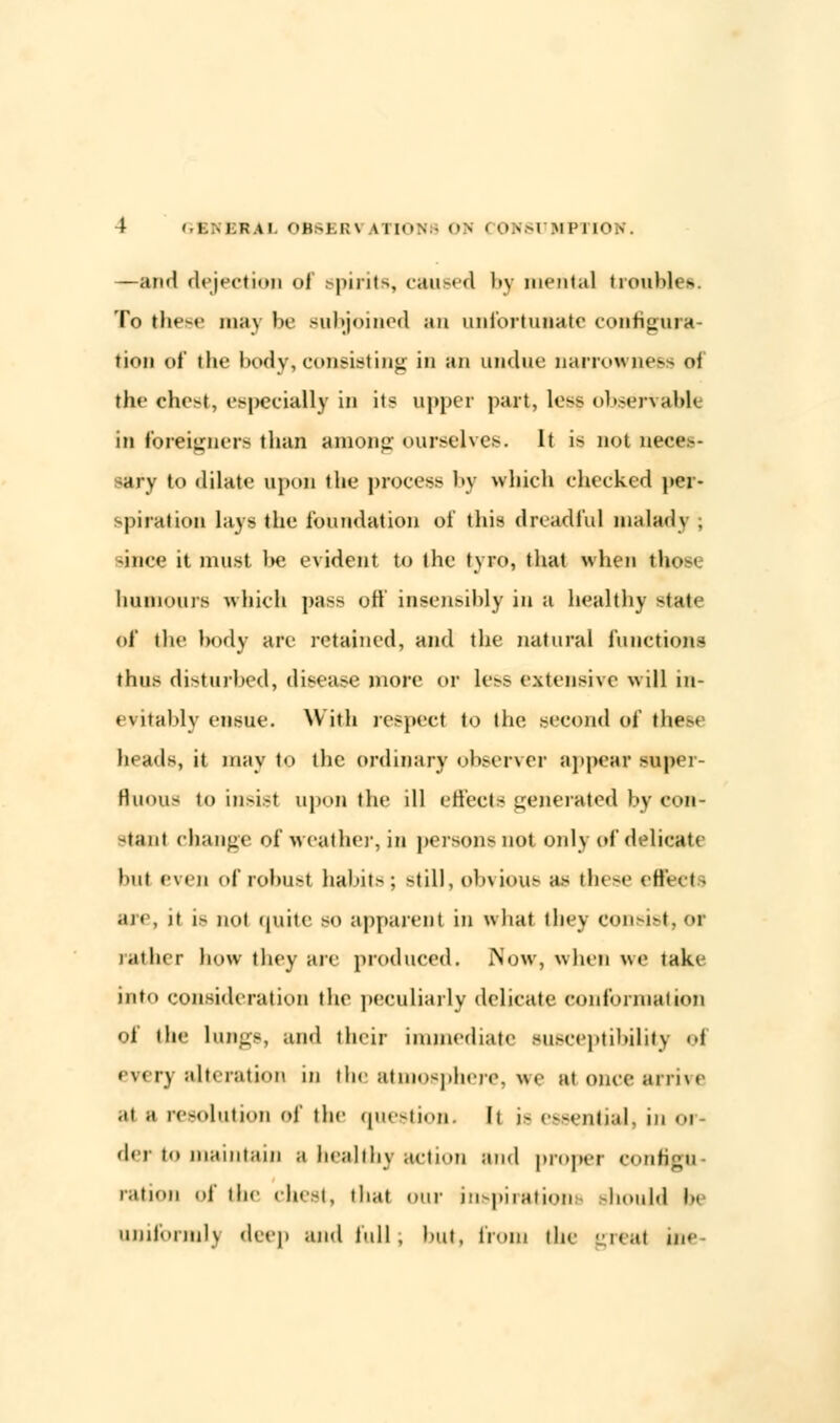 —and dejection of spirits, caused by mental troubles. To the-*- may be subjoined an unfortunate configura- tion of the body, consisting in an undue narrowness ol the chest, especially in its upper part, less ohserVaH< in foreigners than among ourselves. It is not neon- sary to dilate upon the process by which checked per- spiration lays the foundation of this dreadful malady . since it must be evident to the tyro, that when tbo humours which pass oft' insensibly in a healthy si;<i' of the body are retained, and the natural functions thus disturbed, disease more or less extensive will in- evitably ensue. With respect to the. second of the- heads, it may to the ordinary observer appear super- fluous to insist upon the ill effects generated by con- stant change of •weather, in persons not only of delicate hut even of robust habits: -till, ob\ i<>us as these v\\< ■■ I are, it 1- not quite so apparent in what tiny consist,or rather how they are produced. Now, when we take int.. consideration the peculiarly delicate conformation of the lungs, ami their immediate susceptibility ei every alteration in the atmosphere, we at once arrive .it .1 resolution of the question. It is essential, in 01 der to maintain a healthy action and proper configu- ration of the chest, that our inspirations Bhould I uniform!) deep and full, hut, from the great inc