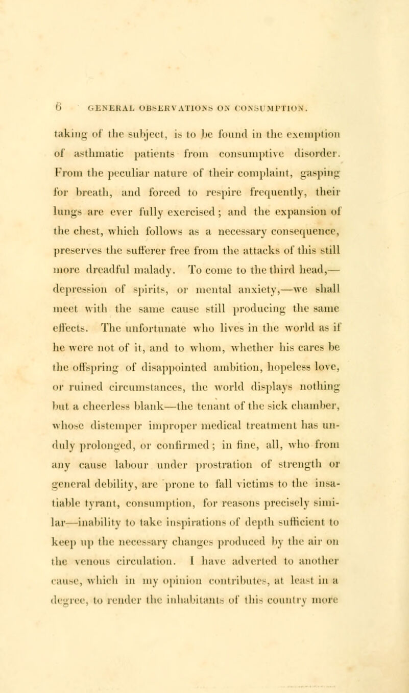 taking ol the Bubject, is to |be found in the exemption of asthmatic patients from consumptive disorder. Prom the peculiar nature of their complaint, gasping for breath, and forced to respire frequently, their lungs are ever fully exercised ; and the expansion ol the chest, which follows as a necessary consequence preserves the sufferer free from the attacks of this still more dreadful malady. To come to the third head,— depression of spirits, or mental anxiety,—we shall meet with the same cause still producing the same effects. The unfortunate who lives in the world as if he were not of it, and to whom, whether his cares he the offspring of disappointed ambition, hopeless love, or ruined circumstances, the world display- nothing hut a cheerless blank—the tenant of the sick chamber, whose distemper improper medical treatment has un- duly prolonged, or confirmed; in tine, all, who from any cause labour under prostration ol' strength or general debility, arc prone to fall victims to the insa- tiable tyrant, consumption, for reasons precisely simi- lar—inability t<> take inspirations of depth sufficient to keep up the necessary changes produced by the air on the venous circulation. I have adverted to another cause, which in mv opinion contributes, at Least in ;< degree, to render the inhabitants of this country more