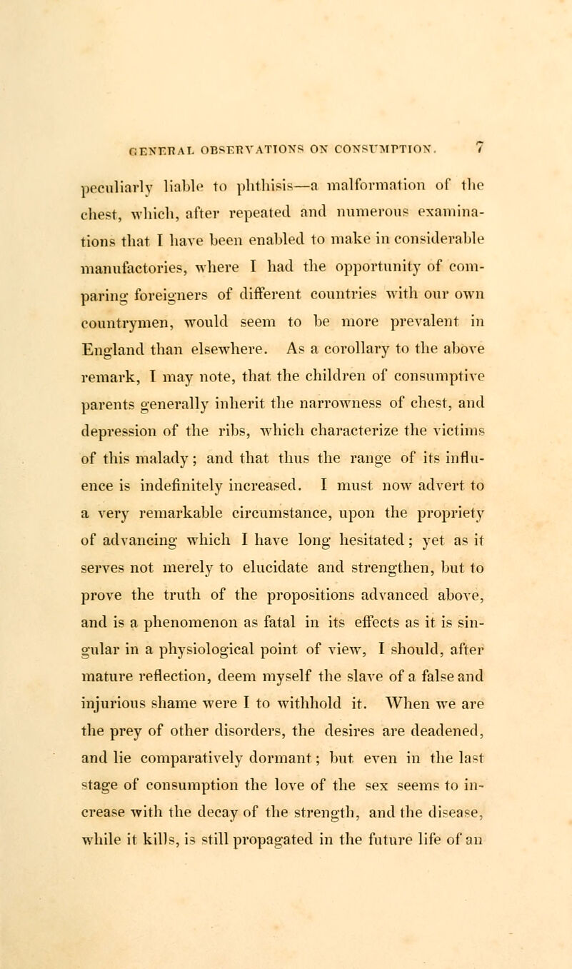 peculiarly liable to phthisis—a malformation of the chest, which, after repeated and numerous examina- tions that I have been enabled to make in considerable manufactories, where I had the opportunity of com- paring foreigners of different countries with our own countrymen, would seem to be more prevalent in England than elsewhere. As a corollary to the above remark, I may note, that, the children of consumptive parents generally inherit the narrowness of chest, and depression of the ribs, which characterize the victims of this malady; and that thus the range of its influ- ence is indefinitely increased. I must now advert to a very remarkable circumstance, upon the propriety of advancing which I have long hesitated; yet as it serves not merely to elucidate and strengthen, but to prove the truth of the propositions advanced above, and is a phenomenon as fatal in its effects as it is sin- gular in a physiological point of view, I should, after mature reflection, deem myself the slave of a false and injurious shame were I to withhold it. When we are the prey of other disorders, the desires are deadened, and lie comparatively dormant; but even in the last ^tage of consumption the love of the sex seems to in- crease with the decay of the strength, and the disease, while it kills, is still propagated in the future life of an